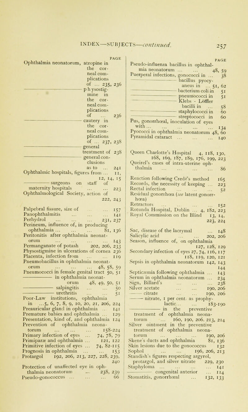 '■57 PAGE Ophthalmia neonatorum, atropine in the cor- neal com- plications of ... 235, 236 p h ysostig- mine in the cor- neal com- plications of ... 236 cautery in the cor- neal com- plications of ... 237, 238 general treatment of 238 general con- clusions as to .. 241 Ophthalmic hospitals, figures from ... 11, 12, 14, 15 surgeons on staff of maternity hospitals ... ... 223 Ophthalmological Society, action of 222, 243 Palpebral fissure, size of ... 157 Panophthalmitis ... ... ... 141 Perhydrol ... ... ... 231, 237 Perineum, influence of, in producing ophthalmia... ... ... 81, 136 Peritonitis after ophthalmia neonat- orum ... ... ... ... 143 Permanganate of potash 202, 206, 233 Physostigmine in ulcerations of cornea 236 Placenta, infection from ... ... 119 Pneumobacillus in ophthalmia neonat- orum ... ... ... 48, 58, 59 Pneumococci in female genital tract 50, 51 in ophthalmia neonat- orum 48, 49, 50, 51 salpingitis ... ... 50 urethritis ... ... 51 Poor-Law institutions, ophthalmia in ...5, 6, 7, 8, 9, 10, 20, 21, 206, 224 Preauricular gland in ophthalmia .. 141 Premature babies and ophthalmia ... 129 Presentation, kind of, and ophthalmia 124 Prevention of ophthalmia neona- torum ... 158-224 Primary infection of eyes ... 74, 78, 79 Primiparae and ophthalmia ... 121, 122 Primitive infection of eyes ... 74,82-115 Prognosis in ophthalmia ... ... 153 Protargol 192, 206, 213, 227, 228, 239, 240 Protection of unaffected eye in oph- thalmia neonatorum ... 238, 239 Pseudo-influenza bacillus in ophthal- mia neonatorum ... ... 4! Puerperal infections, gonococci in ... bacillus pyocy- aneus in ... 51 bacterium coli in pneumococci in - Klebs - Loffler bacilli in staphylococci in streptococci in Pus, gonorrhceal, inoculation of eyes with ... Pyococci in ophthalmia neonatorum 4! Pyramidal cataract .59 38 , 62 Si 5i 58 60 60 134 , 60 140 Pseudo-gonococcus 66 Queen Charlotte's Hospital 4, 118, 130, 168, 169, 187, 189, 176, 199, 223 Queirel's cases of intra-uterine oph- thalmia 86 Reaction following Crede's method 165 Records, the necessity of keeping ... 223 Rectal infection ... ... ... 52 Residual gonorrhoea (see latent gonorr- hoea) Retractors ... .. ... ... 152 Rotunda Hospital, Dublin ... 4, 1S2, 223 Royal Commission on the Blind 13, 14, 223, 224 Sac, disease of the lacrymal ... 148 Salicylic acid 202,206 Season, influence of, on ophthalmia 127, 128, 129 Secondary infection of eyes 27, 74, 116, 117 118, 119, 120, 121 Sepsis in ophthalmia neonatorum 142, 143 144 Septicaemia following ophthalmia ... 143 Serum in ophthalmia neonatorum ... 234 Sign, Billard's ... ... ... 238 Silver acetate ... ... 190,206 — citrate 190, 206 nitrate, I per cent, as prophy- lactic 183-190 in the preventive treatment of ophthalmia neona- torum ... 160, 190, 206, 213, 214 Silver ointment in the preventive treatment of ophthalmia neona- torum ... ... ... 190, 206 Skene's ducts and ophthalmia 81, 136 Skin lesions due to the gonococcus 132 Sophol ... ... 196, 206, 213 Standish's figures respecting argyrol, protargol, and silver nitrate 229, 230 Staphyloma ... ... ... ... 141 - congenital anterior ... 114 Stomatitis, gonorrhceal ... 132, 133