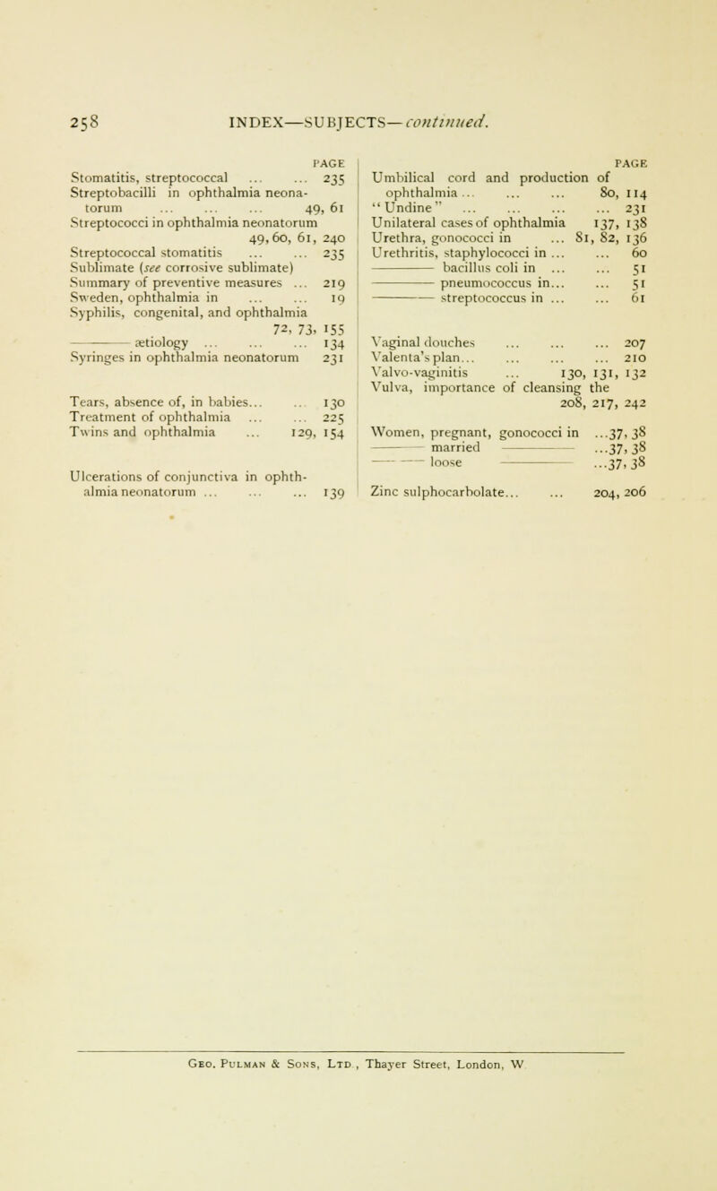 PAGE Stomatitis, streptococcal ... ... 235 Streptobacilli in ophthalmia neona- torum ... ... ... 49, 61 Streptococci in ophthalmia neonatorum 49,6o, 61, 240 Streptococcal stomatitis ... ... 235 Sublimate {see corrosive sublimate) Summary of preventive measures ... 219 Sweden, ophthalmia in ... ... iq Syphilis, congenital, and ophthalmia 72. 73. 155 ■ aetiology 134 Syringes in ophthalmia neonatorum 231 Tears, absence of, in babies... 130 Treatment of ophthalmia ... ... 225 Twins and ophthalmia ... 129, 1^4 Ulcerations of conjunctiva in ophth- almia neonatorum ... ... ... 139 PAGE Umbilical cord and production of ophthalmia... ... ... So, 114 Undine ... ... ... ... 231 Unilateral cases of ophthalmia 137, 138 Urethra, gonococci in ... 81, 82, 136 Urethritis, staphylococci in ... ... 60 bacillus coli in ... ... 51 pneumococcus in... ... 51 streptococcus in ... ... 61 Vaginal douches ... ... ... 207 Yalenta'splan... ... ... ... 210 Yalvo-vaginitis ... 130, 131, 132 Vulva, importance of cleansing the 208, 217, 242 Women, pregnant, gonococci in ...37,38 married •■•37. 3§ — loose ...37. 38 Zinc sulphocarbolate... 204, 206 Geo. Pulman & Sons, Ltd , Thayer Street, London, W