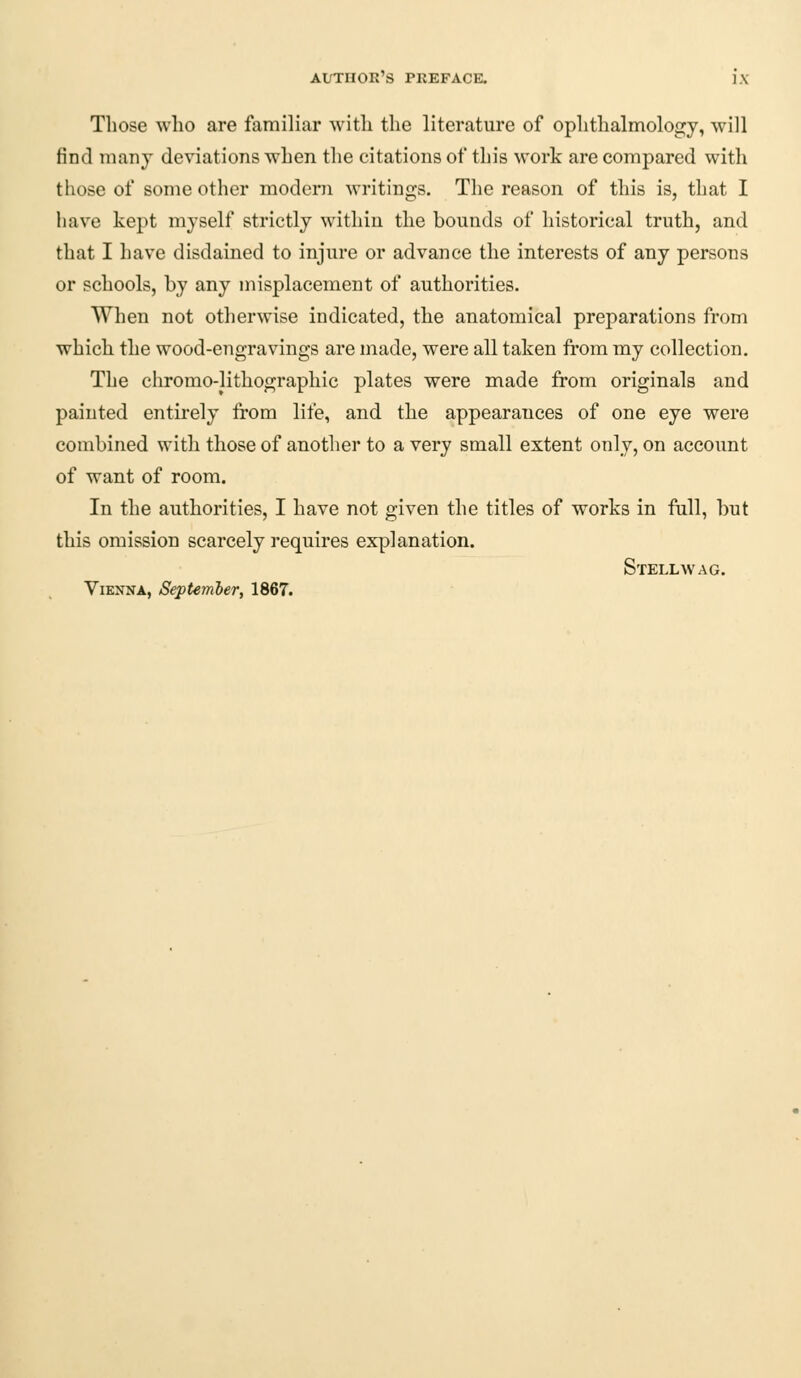AlTTHOR'S PREFACE. ]'\ Those who are familiar with the literature of ophthalmology, will find many deviations when the citations of this work are compared with those of some other modern writings. The reason of this is, that I have kept myself strictly within the bounds of historical truth, and that I have disdained to injure or advance the interests of any persons or schools, by any misplacement of authorities. When not otherwise indicated, the anatomical preparations from which the wood-engravings are made, were all taken from my collection. The chromo-lithographic plates were made from originals and painted entirely from life, and the appearauces of one eye were combined with those of another to a very small extent only, on account of want of room. In the authorities, I have not given the titles of works in full, but this omission scarcely requires explanation. Stellwag. Vienna, September, 1867.