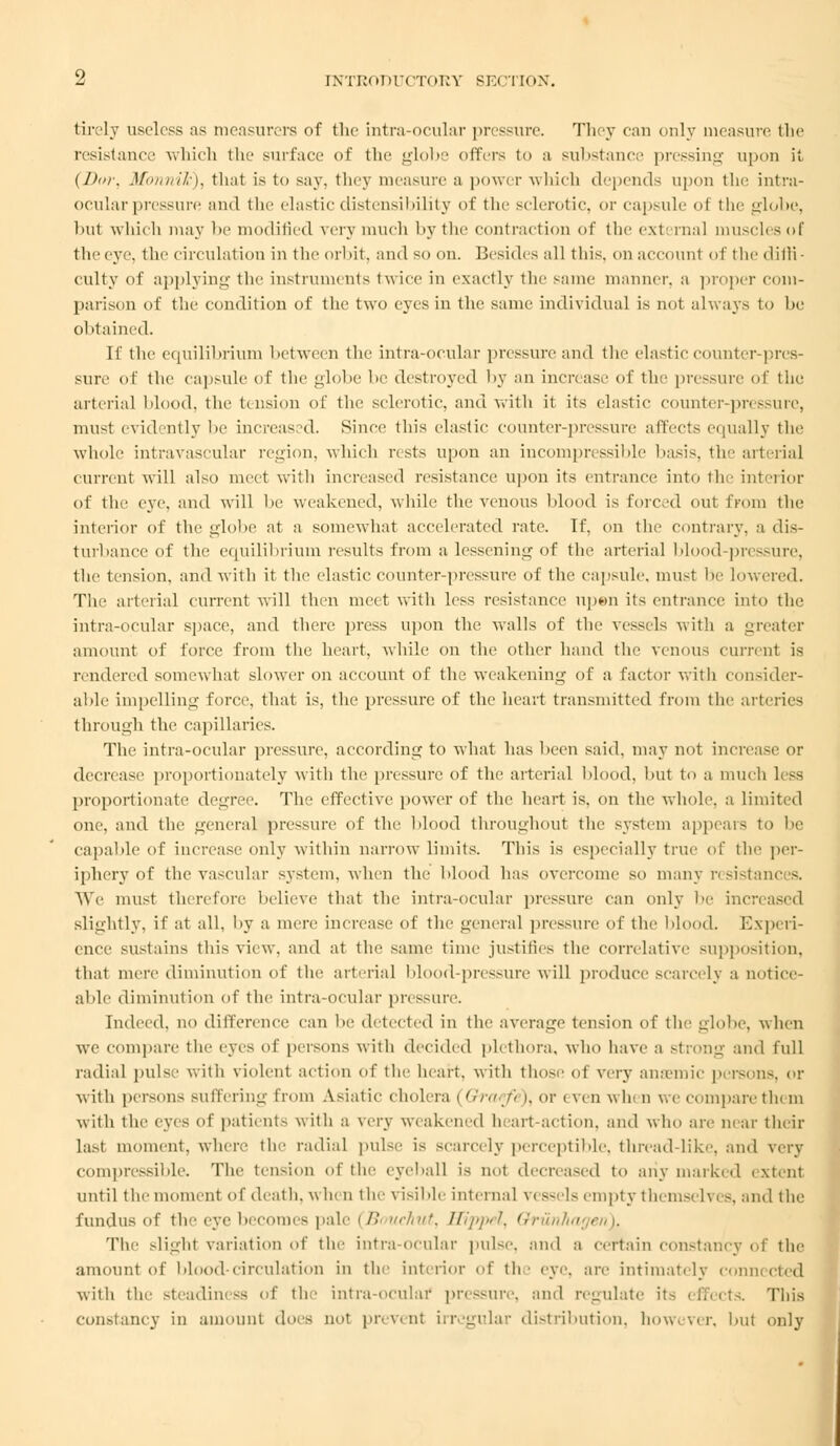 tire]y useless as measurers of the intra-ocular pressure. They can only measure the resistance which the surface of the globe offers to a substance pressing upon it (Dm; Monnik), that is to say. they measure a power which depends upon the intra- ocular pressure and the elasticdistensibility of the selenitic, or capsule of the globe, but which may be modified verymuch by the contraction of the external muscles of the eye, the circulation in the orbit, and so on. Besides all this, on account of the diffi- culty of applying the instruments twice in exactly the same maimer, a proper com- parison of the condition of the two eyes in the same individual is not always to be obtained. If the equilibrium between the intra-ocular pressure and the elastic counter-pres- sure of the capsule of the globe be destroyed by an increase of the pressure of the arterial blood, the tension of the sclerotic, and with it its elastic counter-pressure, must evidently lie increased. Since this elastic counter-pressure affects equally the whole intravascular region, which rests upon an incompressible basis, the arterial current will also meet with increased resistance upon its entrance into the interior of the eye. and will he weakened, while the venous Mood is forced out from the interior of the globe at a somewhat accelerated rate. If, on the contrary, a dis- turbance of the equilibrium results from a lessening of the arterial blood-pressure, the tension, and with it the elastic counter-pressure of the capsule, must be lowered. The arterial current will then meet with less resistance upen its entrance into the intra-ocular space, and there press upon the walls of the vessels with a greater amount of force from the heart, while on the other hand the venous current is rendered somewhat slower on account of the weakening of a factor with consider- able impelling force, that is. the pressure of the heart transmitted from the arteries through the capillaries. The intra-ocular pressure, according to what has been said, may not increase or decrease proportionately with the pressure of the arterial blood, but to a much less proportionate degree. The effective power of the heart is. on the whole, a Limited one. and the genera] pressure of the blood throughout the system appears to be capable of increase only within narrow limits. This is especially true of the per- iphery of the vascular system, when the blood has overcome so many resistances. We must therefore believe that the intra-ocular pressure can only be inc Blightly, if at all, by a mere increase of the general pressure of the blood. Experi- ence sustains this view, and at the same time justifies the correlative supposition, that mere diminution of the arterial blood-pressure will produce scarcely a notice- able diminution of the intra-ocular pressure. Indeed, no difference can be detected in the average tension of the globe, when we compare the eyes of persons with decided plethora, who have a strong and full radial pulse with violent action of the heart, with those of very anaemic persons, or with persons Buffering from Asiatic cholera ( Orarfi ). or i ven whi n we compare tie m with the eyes of patient- with a very weakened h art-action, and who are near their last moment, where the radial pulse is scarcely perceptible, thread-like, and very compressible. The ten-ion of the eyeball is not decreased to any marked extent until the moment of death, when the visible internal \( Bsels empty themselves, and the fundus of the eye becomes pale (Bmiehut, Hippel, Qrunhagt The slighl variation of the intra-ocular pulse, and a certain constancy of the amount of blood-circulation in the interior of th ■ eye, are intimately connected with the steadiness of the intra-ocular pressure, and regulate it- effects. This constancy in amount does not prevent irregular distribution, however, but only