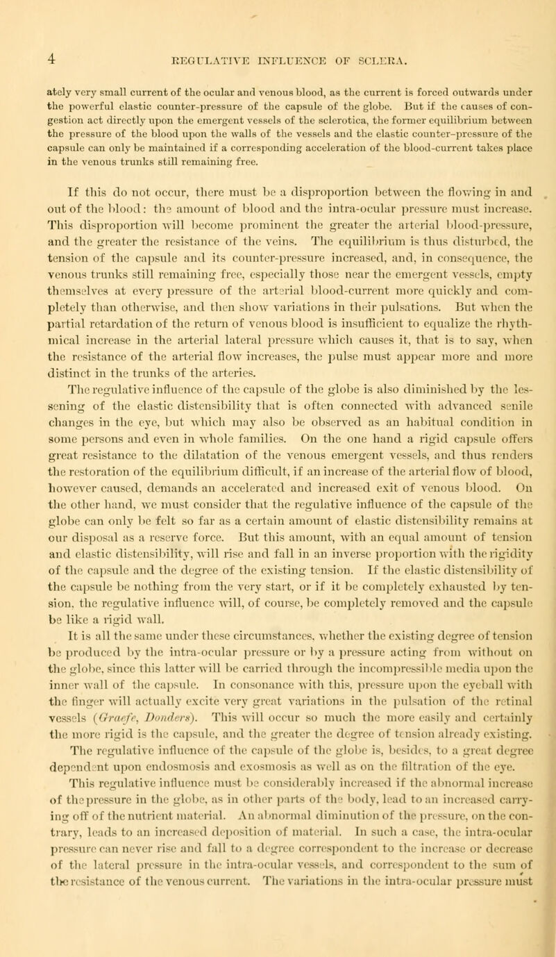 atcly very small current of the ocular and venous blood, as the current is forced outwards under the powerful elastic counter-pressure of the capsule of the globe. But if the causes of con- gestion act directly upon the emergent vessels of the sclerotica, the former equilibrium between the pressure of the blood upon the walls of the vessels and the clastic counter-pressure of the capsule can only be maintained if a corresponding acceleration of the blood-current takes place in the venous trunks still remaining free. If this do not occur, there must be a disproportion between the flowing in and out of the blood: the amount of blood and the intra-ocular pressure must increase. This disproportion will become prominent the greater the arterial blood-pressure, and the greater the resistance of the veins. The equilibrium is thus disturbed, the tension of the capsule and its counter-pressure increased, and, in consequence, the venous trunks still remaining- free, especially those near the emergent vessels, empty themselves at every pressure of the arterial blood-current more quickly and com- pletely than otherwise, and then show variations in their pulsations. But when the partial retardation of the return of venous blood is insufficient to equalize the rhyth- mical increase in the arterial lateral pressure which causes it, that is to say, when the resistance of the arterial flow increases, the pulse must appear more and more distinct in the trunks of the arteries. The regulative influence of the capsule of the globe is also diminished by the les- sening of the clastic distensibility that is often connected with advanced senile changes in the eye, but which may also be observed as an habitual condition in some persons and even in whole families. On the one hand a rigid capsule oilers great resistance to the dilatation of the A7enous emergent vessels, and thus renders the restoration of the equilibrium difficult, if an increase of the arterial flow of blood, however caused, demands an accelerated and increased exit of venous blood. On the other hand, we must consider that the regulative influence of the capsule of the globe can only be felt so far as a certain amount of elastic distensibility remains at our disposal as a reserve force. But this amount, with an equal amount of tension and elastic distensibility, will rise and fall in an inverse proportion With the rigidity of the capsule and the degree of the existing tension. If the elastic distensibility of the capsule be nothing from the very start, or if it lie completely exhausted by ten- sion, the regulative influence will, of course, be completely removed and the capsule be like a rigid wall. If is all the same under these circumstances, whether the existing degree of tension be produced by the intraocular pressure or by a pressure acting from without on tli globe, since this latter will be carried through the incompressible media upon the inner wall of the capsule. In consonance witli this, pressure upon the eyeball with the linger will actually excite very great variations in the pulsation of the retinal vessels (Graefr, Donders). This will occur so much the more easily and certainly the more rigid is the capsule, and the greater the degree of t< nsion already existing. The regulative influence of the capsule of the globe is, besides, to a great degree depend nt upoil endosmosis and exosmosis as well as on the filtration of the eye. This regulative influence must be considerably increased it the abnormal increase of thepressurc in the globe, a- in other parts of th • body, lead to an increased carry- ing off of the nutrient material. An abnormal diminution of the pressure, on the con- trary, leads to an increased deposition of material. In such a case, the intra-ocular pressure can never rise and fall to a degree correspondent to the increase or decrease of the lateral pressure in the intra ocular vessels, and correspondent to the sum of Um: resistance of the venous current. The variations in the intra-ocular pressure must