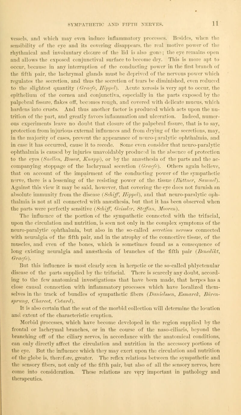 . and which may even induce inflammatory proi B sides, when the sensibility of the eye and its covering disappears, the real motive power of the rhythmical and involuntary closure of 11»■ - lid U also gone; the eye remains open ami allow-tin' exposed conjunctiva] surface to become dry. This is more apl to occur, because in any interruption of the conducting power in the first branch of the fifth pair, the lachrymal glands must be deprived of the nervous power which regulates the secretion, and thn^ the secretion of tears l>c diminished, even reduced to the slightesl quantity [Qratfe, HippeT). Acute xerosis is very apl to occur, the epithelium of the cornea ami conjunctiva, especially in the parts exposed, by the palpebral fissure, Hakes off, bee »mes rough, and covered with delicate mucus, which hardens into crusts. And thus another factor is produced which acts upon the nu- trition of the part, and greatly favors inflammation and ulceration. Indeed, numer- ous experiments leave no douht that closure of the palpebral fissure, that is to say, protection from injurious external influences and from drying of the secretions, may. in the majority of cases, prevent the appearance of neuro-paralytic ophthalmia, and in case it has occurred, cause it to recede. Some even consider that neuro-paralytic ophthalmia i- caused by injuries unavoidably produc <1 in the absence of protection to the eyes (Snellen, Rosow, Knapp), or by the anaesthesia of the parts and the ac- companying stoppage of the lachrymal secretion {Qraefe). others again believe, that on account of the impairment of the conducting power of the sympathetic nerve, there is a lessening of the resisting power of the tissue (Biittner, Samuel). Against this view it may he said, however, that covering the eye does not furnish an absolute immunity from the disease (SrJn'Tf\ Hlpp/l), and that neuro-paralytic oph- thalmia is not at all connected with ana'sthesia. but that it has been observed wdien the parts were perfectly sensitive (Schiff, Geissler, Steffan, Mboreri). The influence of the portion of the sympathetic conm cted with the trifacial, upon the circulation and nutrition, is seen not only in the complex symptoms of the neuro-paralytic ophthalmia, but also in the so-called secretion neroses connected with neuralgia of the fifth pair, and in the atrophy of the connective tissue, of the muscles, and even of the bones, which is sometimes found as a consequence of long existing neuralgia and anaesthesia of branches of the fifth pair (Benedikt, i't/-,!■ r) ). But this influence is most clearly seen in herpetic or the so-called phlyctenular of the parts supplied by the trifacial. There is scarcely any doubt, accord- ing to tin- few anatomical investigations that have been made, that herpes has a close causal connection with inflammatory processes which have localized them- selves in the track of bundles of sympathetic fibers {I)<ntifhs<n, Exnmrrk, n<imi- gprung, <'lmrr<>t. Cotard). It is also certain that the seat of the morbid collection will determine the location ami. extent of the characteristic eruption. Morbid processes, which have become developed in the region supplied by tin- frontal or lachrymal branches, or in the course of the naso-ciliaris, beyond the branching off of the ciliary nerves, in accordance with the anatomical conditions, can only directly affect the circulation and nutrition in the accessory portions of the eye. But the influence which they may exert upon the circulation and nutrition of the globe i-. theref ire. greater. The reflex relations between the sympathetic and the sensory fibers, not only of the fifth pair, but also of all the sensory nerves, here come into consideration. These relations are very important in pathology and therapeutics.