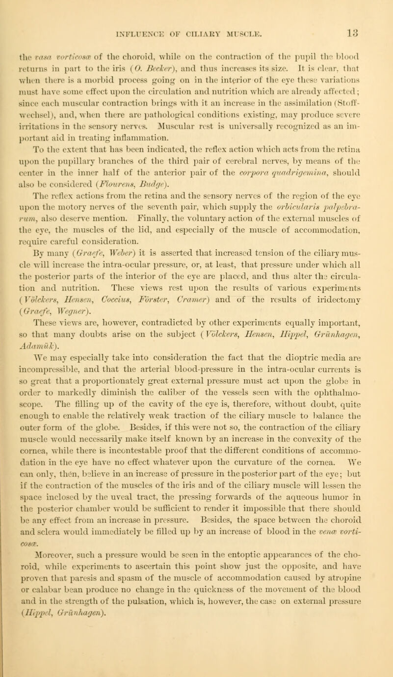 tNFLUENCE OF CELIAKY MUSCLE. I-'I l I the tasa vorticosm of the choroid, while on the contraction of the pupil the bli returns in pari i«> the iris (0. Becker), and thus increases its size. It is clear, that when there is a morbid process going on in the interior of the eye these variations must have some effect upon the circulation and nutrition which are already affecti d ; since each muscular contraction brings with it an increase iii the assimilation (Stoff- wechsel), and, when there are pathological conditions existing, may produce si v< re irritations in the sensory nerves. Muscular rest is universally recognized as an im- portant aid in treating inflammation. To the extent that has been indicated, the reflex action which acts from the retina upon the pupillary branches of the third pair of cerebral nerves, by means of the center in the inner half of the anterior pair of the corpora quadrigemina, should also be considered (Jflourent, Budgt >. The reflex actions from the retina and the sensory nerves of the region of the eye upon the niotory nerves of the seventh pair, which supply the orbicularis palpebra- rum, also deserve mention. Finally, the voluntary action of the external muscles of the eye. the muscles of the lid, and especially of the muscle of accommodation. require careful consideration. By many i Graefe, Weber) it is asserted that increased tension of the ciliary mus- cle will increase the intra-ocular pressure, or, at least, that pressure under which all the posterior parts of the interior of the eye are placed, and thus alter the circula- tion and nutrition. These views rest upon the results of various experiments [Vdlekers, Hensen, Gocciua, Forster, Cramer) and of the results of iridectomy (Gtraefe, Wegner). These views are. however, contradicted by other experiments equally important, so that many doubts arise on the subject (Vulckers, Hensen, Hqqnl, Uriuilimji //, Ail mil I,). We may especially take into consideration the fact that the dioptric media are incompressible, and that the arterial blood-pressure in the intra-ocular currents is so great that a proportionately great external jJi'essure must act upon the globe in order to markedly diminish the caliber of the vessels seen witli the ophthalmo- scope. The filling up of the cavity of the eye is, therefore, without doubt, quite enough to enable the relatively weak traction of the ciliary muscle to balance the outer form of the globe. Besides, if this were not so, the contraction of the ciliary muscle would necessarily make itself known by an increase in the convexity of the cornea, while there is incontestable proof that the different conditions of accommo- dation in the eye have no effect whatever upon the curvature of the cornea. We can only. then, believe in an increase of pressure in the posterior part of the eye; but if the contraction of the muscles of the iris and of the ciliary muscle will lessen the space inclosed by the uveal tract, the pressing forwards of the aqueous humor in the posterior chamber would be sufficient to render it impossible that there should be any effect from an increase in pressure. Besides, the space between the choroid and sclera would immediately be filled up by an increase of blood in the vena oorti- Morcovcr, such a pressure would be seen in the entoptic appearances of the cho- roid, while experiments to ascertain this point show just the opposite, and have proven that paresis and spasm of the muscle of accommodation caused by atropine or calabar bean produce no change in the quickness of the movement of the blood and in the strength of the pulsation, which is, however, the case on external pressure i Hipp^ I. Grunhagen).