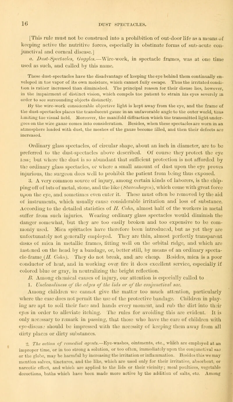 [This rule must not be construed into a prohibition of out-door life as a means of keeping active the nutritive forces, especially in obstinate forms of sub-acute con- junctival and corneal disease. | <i. Dust-Spectacles, Goggles.—Wire-work, in spectacle frames, was at one time used as such, and called by this nana-. These dust-spectacles have the disadvantage of keeping the eye behind them continually en- veloped in tne vapor of its own moisture, which cannot fully escape. Thus the irritated condi- tion is rather increased than diminished. The principal reason for their disuse lies, however, in the impairment of distinct vision, which compels tne patient to strain his eyes severely m order to see surrounding objects distinctly. By the wire-work considerable objective light is kept away from the eye, and the frame of t he d iist-spectaeles places the translucent gauze in an unfavorable angle to the outer world, taus limiting tne visual held. .Moreover, the manifold detraction which the transmitted light under- goes on the wire gauze comes into consideration. Besides, when these spectacles are worn in an atmosphere loaded with dust, the meshes of the gauze become tilled, and then their defects are increased. Ordinary glass spectacles, of circular shape, about an inch iu diameter, are to be preferred to the dust-spectacles above described. Of course they protect the rye less; but where the dust is so abundant that sufficient protection is not afforded by the ordinary glass spectacles, or where a small amount of dust upon the eye proves injurious, the surgeon does well to prohibit the patient from being thus exposed. 3. A very common source of injury, among certain kinds of Laborers, is the chip- ping off of bits of metal, stone, and the like (JStaverihagen,), which come with great force upon the eye, and sometimes even enter it. These must often be removed by the aid of instruments, which usually cause considerable irritation and loss of substance. According to the detailed .statistics of II. Colin, almost half of the workers in metal suiter from such injuries. Wearing ordinary glass spectacles would diminish the danger somewhat, but they are too easily broken and too expensive to lie com- monly used. Mica spectacles have therefore been introduced, but as yet they are unfortunately not generally employed. They are thin, almost perfectly transparent disks of mica in metallic frames, fitting well on the orbital ridge, and which are fastened on the head by a bandage, or, better still, by means of an ordinary specta- cle i raine i //. Gohn). They do not break, and are cheap. Besides, mica is a poor einduetor of heat, and iu working over lire it does excellent service, especially if colored blue or gray, in neutralizing the bright reflection. B. Among chemical causes of injury, our attention is especially called to 1. ('//'•/, anliness of ///■ edgt s of the lids or of the conjunctival *•</<•. Among children we cannot give the matter too much attention, particularly where the cas i does aot permit the use of the protective bandage. Children in play- ing are apt to soil their face and hands every mom int, and rub the dirt into their eyes in order to alleviate itching. The rules for avoiding this are evident It is only necessary to remark in passing, that those who bave tin- care of children with cyc-diseas ■ should be impressed with the necessity ol keeping them away from all dirty places or dirty substances. SJ. Tin action of remedial agents. — Eye-washes, ointments, etc., which are employed at an improper time, or in too strong a solution, or too often, immediately upon the conjunctival sac lob , may be harmful by increasing the irritation or inflammation. Besides this we may mention salves, tinctures, and the like, which are used only for their irritative, absorbent, or narcotic effect, and which are applied to the lids or their vicinity; meal poultices, vegetable decoctions, baths which have been made more active by the addition of salts, etc. Among