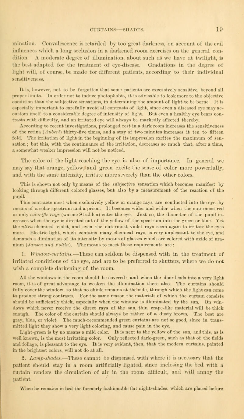 initiation. Convalescence is retarded by too great darkness, on account of thei vil influences which a long seclusion in a darkened room exercises on the general con- dition. A moderate degree of illumination, about such as we have at twilight, is the besl adapted Eor the treatment of eye-disease. Gradations in the degree of light will, of course, be made lor different patients, according to their individual sensitiveness. It is, however, not to be forgotten that some patients are excessively sensitive, beyond all proper limits. In order not to induce photophobia, it is advisable to look more to the objective condition than the subjective sensations, in determining the amount of light to be borne. It is especially important to carefully avoid all contrasts of light, since even a diseased eye may ae- oustom itself to a considerable degree of intensity of light. But even a healthy eye bears con- tracts with difficulty, and an irritated eye will always be markedly affected thereby. According to recent investigations, prolonged rest in a dark room increases the sensitiveness of the retina (Alibert) thirty-five times, and a stay of two minutes increases it ten to fifteen fold. The irritation of light in the beginning of its impression excites the maximum of sen- sation ; but this, with the continuance of the irritation, decreases so much that, after a time, a somewhat weaker impression will not be noticed. The color of the light reaching the eye is also of importance. In general we may say that orange, yellow, and green excite the sense of color more powerfully, and with the same intensity, irritate more severely than the other colore. This is shown not only by means of the subjective sensation which becomes manifest by looking through different colored glasses, but also by a measurement of the reaction of the pupil. This contracts most when exclusively yellow or orange rays are conducted into the eye, by means of a solar spectrum and a prism. It becomes wider and wider when the outermost red or only <<tl<>rijic rays (warme Strahlen) enter the eye. Just so, the diameter of the pupil in- creases when the eye is directed out of the yellow of the spectrum into the green or blue. Yet the ultra chemical violet, and even the outermost violet rays seem again to irritate the eyes more. Electric light, which contains many chemical rays, is very unpleasant to the eye, and demands a diminution of its intensity by means of glasses which are eclored with oxide of ura- nium {Jansen and Folliri). The means to meet these requirements are : 1. Window-curtains.—These can seldom be dispensed with in the treatment of irritated conditions of the eye, and are to be preferred to shutters, where we do not wish a complete darkening of the room. All the windows in the room should be covered ; and when the door leads into a very light room, it is of great advantage to weaken the illumination there also. The curtains should fully cover the window, so that no chink remains at the side, through which the light can come to produce strong contrasts. For the same reason the materials of which the curtain consists should be sufficiently thick, especially when the window is illuminated by the sun. On win- dows which never receive the direct rays of the sun, thin crape-like material will be thick enough. The color of the curtain should always be rather of a dusty brown. The best are gray, blue, or violet. The much-recommended green curtains are not so good, since in trans- mitt3d light they show a very light coloring, and cause pain in the eye. Light-green is by no means a mild color. It is next to the yellow of the sun, and this, as is well known, is the most irritating color. Only reflected dark-green, such as that of the fields and foliage, is pleasant to the eye. It is very evident, then, that the modern curtains, painted in the brightest colors, will not do at all. 2. Lamp-shades.—These cannot be dispensed with where it is necessary that the patient should stay in a room artificially lighted, since inclosing the bed with a curtain rendars the circulation of air in the room difficult, and will annoy the patient ' When he remains in bed the formerly fashionable flat night-shades, which are placed before