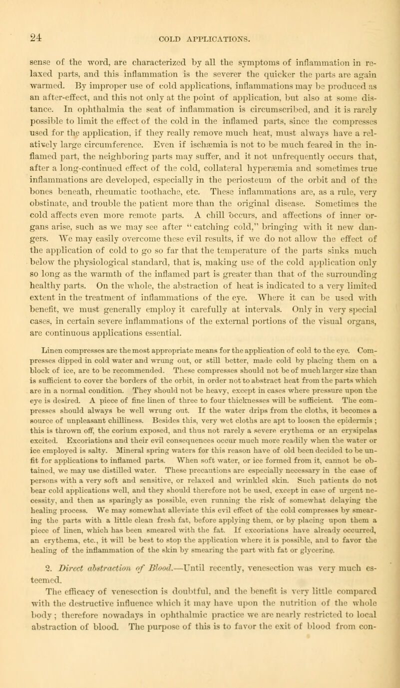 sense of the word, are characterized by all the symptoms of inflammation in re- laxed parts, and this inflammation is the severer the quicker the parts arc again warmed. By improper use of cold applications, inflammations may be produced as an after-effect, and this not only at the point of application, but also at some dis- tance. In ophthalmia the seat of inflammation is circumscribed, and it is rarely possible to limit the effect of the cold in the inflamed parts, since the comp used for the application, if they really remove much heat, must always have a rel- atively large circumference. Even if ischsemia is not to be much feared in the in- flamed part, the neighboring parts may suffer, and it not unfrequently occurs that, after a long-continued effect of the cold, collateral hyperemia and sometimes true inflammations are developed, especially in the periosteum of the orbit and of the bones beneath, rheumatic toothache, etc. These inflammations are, as a rule, very obstinate, and trouble the patient more than the original disease. Sometimes the cold affects even more remote parts. A chill occurs, and affections of inner or- gans arise, such as we may see after  catching cold, bringing with it new dan- gers. We may easily overcome these evil results, if we do not allow the effect of the application of cold to go so far that the temperature of the parts sinks much below the physiological standard, that is, making use of the cold application only so long as the warmth of the inflamed part is greater than that of the surrounding healthy parts. On the whole, the abstraction of heat is indicated to a very limited extent in the treatment of inflammations of the eye. Where it can be used with benefit, we must generally employ it carefully at intervals. Only in very special cases, in certain severe inflammations of the external portions of the visual organs, are continuous applications essential. Linen compresses are the most appropriate means for the application of cold to the eye. Com- presses dipped in cold water and wrung out, or still hetter, made cold by placing them on a block of ice, are to be recommended. These compresses should not be of much larger size than is sufficient to cover the borders of the orbit, in order not to abstract heat from the parts which are in a normal condition. They should not be heavy, except in cases where pressure upon the eye is desired. A piece of fine linen of three to four thicknesses will be sufficient. The com- presses should always be well wrung out. If the water drips from the cloths, it becomes a source of unpleasant chilliness. Besides this, very wet cloths are apt to loosen the epidermis ; this is thrown off, the corium exposed, and thus not rarely a severe erythema or an erysipelas excited. Excoriations and their evil consequences occur much more readily when the water or ice employed is salty. Mineral spring waters for this reason have of old been decided to be un- fit for applications to inflamed parts. When soft water, or ice formed from it, cannot be ob- tained, we may use distilled water. These precautions are especially necessary in the case of persons with a very soft and sensitive, or relaxed and wrinkled skin. Such patients do not bear cold applications well, and they should therefore not be used, except in case of urgent ne- cessity, and then as sparingly as possible, even running the risk of somewhat delaying the healing process. We may somewhat alleviate this evil effect of the cold compresses by smear- ing the parts with a little clean fresh fat, before applying them, or by placing upon them a piece of linen, which has been smeared with the fat. If excoriations have already occurred, an erythema, etc., it will be best to stop the application where it is possible, and to favor the healing of the inflammation of the skin by smearing the part with fat or glycerine. 2. Direct ahistrartion of Blood.—Until recently, venesection was very much es- teemed. The efficacy of venesection is doubtful, and the benefit is very little compared with the destructive influence which it may have upon the nutrition of the whole body; therefore nowadays in ophthalmic practice we are nearly restricted to Local abstraction of blood. The purpose of this is to favor the exit of blood from con-