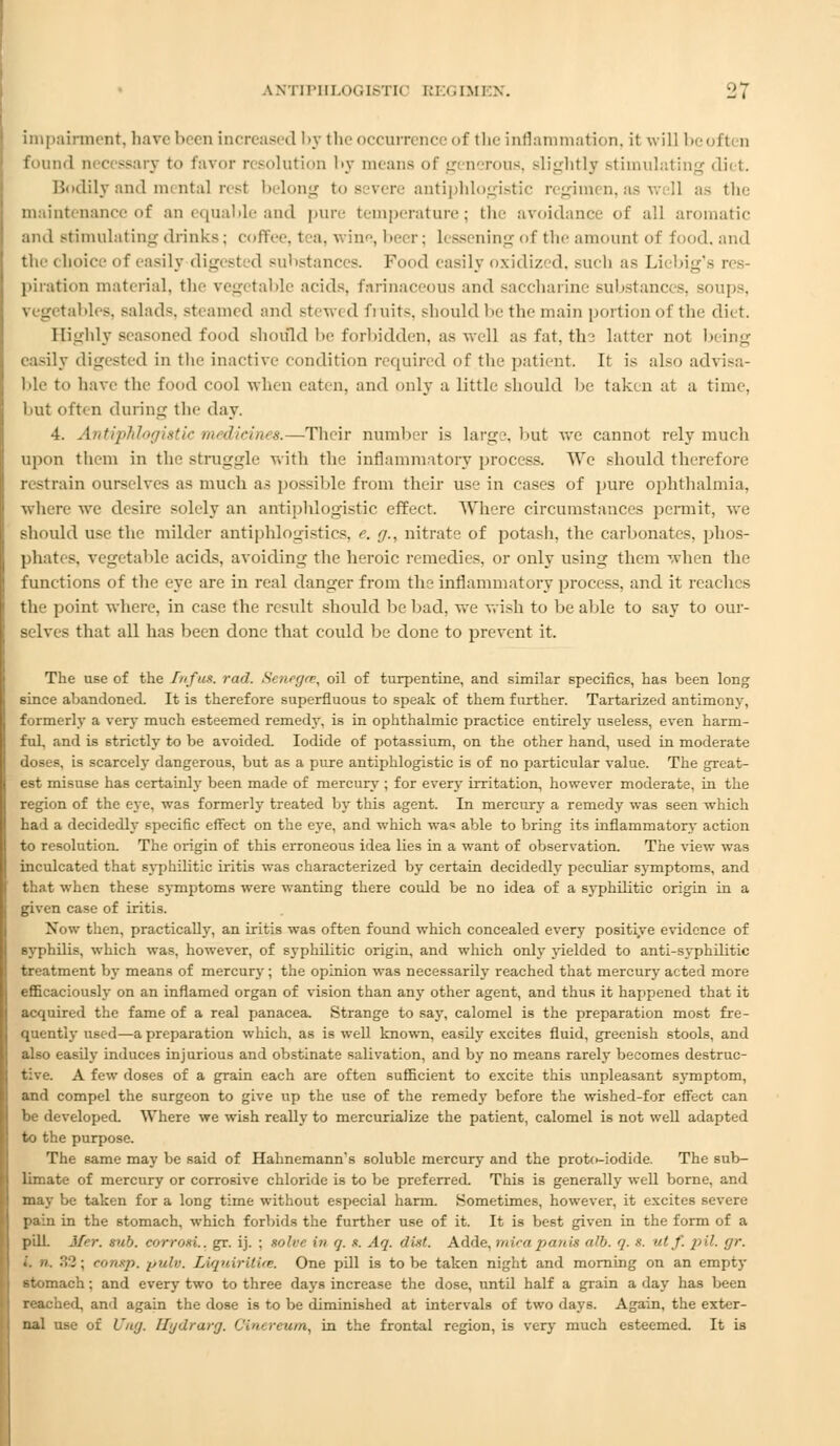 impairment, have been increased by the occurrence of the inflammation, it will be oft n found necessary to favor resolution by means of generous, slightly stimulating diet. Bodily and mental rest belong to severe antiphlogistic regimen, as well as the maintenance of an equable and pure temperature; the avoidance of all aromatic and stimulating drinks: coffee, tea, wine, beer; Lessening of the amounl of food, and the choice of easily digesi d substances. Food easily oxidized, such as Liebig's res piration material, the vegetable adds, farinaceous and saccharine substances, soups, bles, salads, stealm d and stewed fruits, shouldbe the main portion of the diet. Highly seasoned food should be forbidden, as well asfat, ths latter not being easily digested in the inactive condition required of the patient. It is also advisa- ble to have the food cool when eaten, and only a little should be taken at a time. but often during the day. 4. Antiphlogistic medicines.—Their number is large, but we cannot rely much upon them in the struggle' with the inflammatory process. We should therefore restrain ourselves as much as possible from their use in cases of pure ophthalmia, where we desire solely an antiphlogistic effect. Where circumstances permit, we should use the milder antiphlogistics, e. g., nitrate of potash, the carbonates, phos- phates, vegetable acids, avoiding the heroic remedies, or only using them when the functions of the eye are in real danger from the inflammatory process, and it reaches the point where, in case the result should be bad, we wish to be able to say to our- selves that all has been done that could be done to prevent it. The use of the Infus. rod. Senegce, oil of turpentine, and similar specifics, has been long since abandoned. It is therefore superfluous to speak of them further. Tartarized antimony, formerly a very much esteemed remedy, is in ophthalmic practice entirely useless, even harm- ful, and is strictly to be avoided. Iodide of potassium, on the other hand, used in moderate doses, is scarcely dangerous, but as a pure antiphlogistic is of no particular value. The great- est misuse has certainly been made of mercury ; for every irritation, however moderate, in the region of the eye, was formerly treated by this agent. In mercury a remedy was seen which had a decidedly specific effect on the eye, and which was able to bring its inflammatory action to resolution. The origin of this erroneous idea lies in a want of observation. The view was inculcated that syphilitic iritis was characterized by certain decidedly peculiar symptoms, and th.it when these symptoms were wanting there could be no idea of a syphilitic origin in a given case of iritis. Now then, practically, an iritis was often found which concealed every positive evidence of syphilis, which was, however, of syphilitic origin, and which only yielded to anti-syphilitic treatment by means of mercury; the opinion was necessarily reached that mercury acted more efficaciously on an inflamed organ of vision than any other agent, and thus it happened that it acquired the fame of a real panacea. Strange to say, calomel is the preparation most fre- quently used—a preparation which, as is well known, easily excites fluid, greenish stools, and also easily induces injurious and obstinate salivation, and by no means rarely becomes destruc- tive. A few doses of a grain each are often sufficient to excite this unpleasant symptom, and compel the surgeon to give up the use of the remedy before the wished-for effect can be developed. Where we wish really to mercurialize the patient, calomel is not well adapted to the purpose. The same may be said of Hahnemann's soluble mercury and the prot<>-iodide. The sub- limate of mercury or corrosive chloride is to be preferred. This is generally well borne, and may be taken for a long time without especial harm. Sometimes, however, it excites severe pain in the stomach, which forbids the further use of it. It is best given in the form of a pill. Mer. sub. eorrosL. gr. ij. ; solve in q. .«. Aq. diet. Adde, micapanis cdb. q. s. utf. pit. /jr. .'. ». 32 ; conxp. pulv. Liquirilue. One pill is to be taken night and morning on an empty stomach; and every two to three days increase the dose, nntd half a grain a day has been reached, and again the dose is to be diminished at intervals of two days. Again, the exter- nal use of Ung. Hydrarg. Cl'icreum, in the frontal region, is very much esteemed. It is