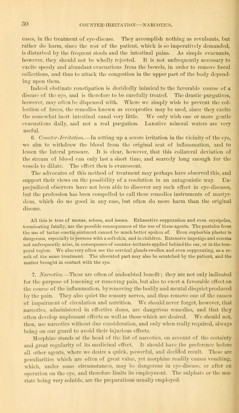 cases, in the treatment of eye-disease. They accomplish nothing as revulsants, but rather do harm, since the rest of the patient, which is so imperatively demanded, is disturbed by tlie frequent stools and the intestinal pains. As simple evacuants, however, they should not be wholly rejected. It is not unfrequcntly necessary to excite speedy and abundant evacuations from the bowels, in order to remove f.-ecal collections, and thus to attack the congestion in the upper part of the body depend- ing upon them. Indeed obstinate constipation is decidedly inimical to the favorable course of a disease of the eve, and is therefore to be carefully treated. The drastic purgatives, however, may often be dispensed with. Where we simply wish to prevent the col- lection of faeces, the remedies known as eccoprotics may be used, since they excite the somewhat inert intestinal canal very little. We only wish one or more gentle evacuations daily, and not a real purgation. Laxative mineral waters are very useful. G. Counter-Irritation.—In setting up a severe irritation in the vicinity of the eye, we aim to withdraw the blood from the original seat of inflammation, and to lessen the lateral pressure. It is clear, however, that this collateral deviation of the stream of blood can only last a short time, and scarcely long enough for the vessels to dilate. The effect then is evanescent. The advocates of this method of treatment may perhaps have observed this, and support their views on the possibility of a resolution in an antagonistic way. Un- prejudiced observers have not been able to discover any such effect in eye-diseases, but the profession has been compelled to call these remedies instruments of martyr- dom, which do no good in any case, but often do more harm than the original disease. All this is true of moxas, setons, and issues. Exhaustive suppuration and even erysipelas, terminating fatally, are the possible consequences of the use of these agents. The pustules from the use of tartar-emetic ointment cannot be much better spoken of. Even euphorbia plaster is dangerous, especially in persons with a soft skin, and in children. Extensive impetigo and eczema not unfrequently arise, in consequence of counter-irritants applied behind the ear, or in the tem- poral region. We also very often see the cervical glands swollen and even suppurating, as a re- sult of the same treatment. The ulcerated part may also be scratched by the patient, and the matter brought in contact with the eye. 7. Narcotics.—These are often of undoubted benefit; they are not only indicated for the purpose of lessening or removing pain, but also to exert a favorable effect on the course of the inflammation, by removing the bodily and mental disquiet produces by the pain. They also quid the sensory nerves, and thus remove one of the causes' of impairment of circulation and nutrition. AYe should never forget,however, that narcotics, administered in effective doses, are dangerous remedies, and that tiny often develop unpleasant effects as well as those which are desired. We should not, then, use narcotics without due consideration, and only when really required, always being on our guard to avoid their injurious effects. Morphine stands at the head of the list of narcotics, on account of the certainty ami ureal regularity of its medicinal effect. It should have the preference before all other agents, where we desire a quick, powerful, and decided result. These are peculiarities which are often of greal value, yet morphine readily causes vomiting, which, under some circumstances, may be dangerous in eye disease, or after an operation on the eve. and therefore limits its employment, The sulphate or the mu- riate being very soluble, are the preparations usually employed.
