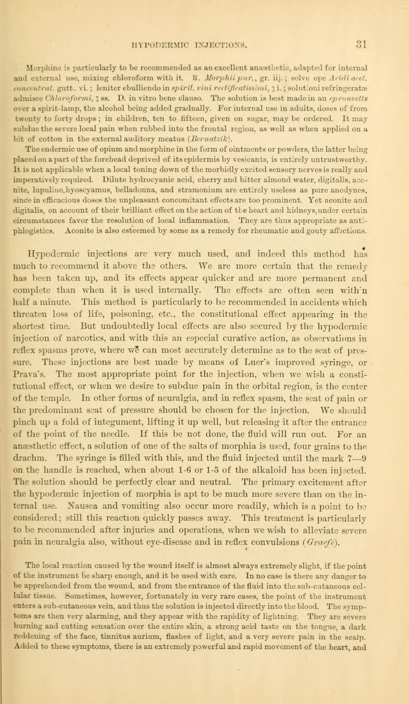 Morphine is particularly to be recommended as an excellent anaesthetic, adapted for internal and externa] use, mixing chloroform with it. B. Sforphiipu/'., gr. iij.; 6olve o\»; Aeidiacet. ,11,,,: ntrat. gutt. \ i. ; leniter ebolliendo in spirit. >,ii,i rectiflcatissimi, 3 i.; eolutionirefrin admisce ' 'hloroformi,; ss. I), in vitro bene clauso. The solution is best made in an eprouin tte Over a spirit-lamp, the alcohol being added gradually. For internal use in aduits, doses o twenty to forty drops; in children, ten to til'teen, given on sugar, maybe ordered. It may subdue the severe local pain when rubbed into the frontal region, as well as when applied on a bit of cotton in the external auditory meatus (Bernatzik). The endermic use of opium and morphine in the form of ointments or powders, the latter being placed on a part of the forehead deprived of its epidermis by vesican ts, is entirely untrustworthy. It is not applicable when a local toning down of the morbidly excited sensory nerves is really and imperatively required. Dilute hydrocyanic acid, cherry and bitter almond water, digitalis, aco- nite, lupuliue.hyoseyamus, belladonna, and stramonium are entirely useless as pure anodynes, since in efficacious doses the unpleasant concomitant effects are too prominent. Yet aconite and digitalis, on account of their brilliant effect on the action of tie heart and kidneys, under certain circumstances favor the resolution of local inflammation. They are thus appropriate as anti- phlogistics. Aconite is also esteemed by some as a remedy for rheumatic and gouty affections. Hypodermic injections arc very much used, and indeed this method has much to recommend it above the others. \Ye are more certain that the remedy has been taken up. and its effects appear quicker and are more permanent and complete than when it is used internally. The effects are often seen with:n half a minute. This method is particularly to be recommended in accidents which threaten loss of life, poisoning, etc., the constitutional effect appearing in the Bhortest time. But undoubtedly local effects are also secured by the hypodermic injection of narcotics, and with this an especial curative action, as observations in reflex spasms prove, where we can most accurately determine as to the seat of pres- sure. These injections are best made by means of Luer's improved syringe, or Prava's. The most appropriate point for the injection, when we wish a consti- tutional effect, or when we desire to subdue pain in the orbital region, is the center of the temple. In other forms of neuralgia, and in reflex spasm, the seat of pain or the predominant seat of pressure should be chosen for the injection. We should pinch up a fold of integument, lifting it up well, but releasing it after the entrance of the point of the needle. If this be not done, the fluid will run out. For an anaesthetic effect, a solution of one of the salts of moiphia is used, four grains to the. drachm. The syringe is filled with this, and the fluid injected until the mark 7—9 on the handle is reached, when about 1-6 or 1-5 of the alkaloid has been injected. The solution should be perfectly clear and neutral. The primary excitement after the hypodermic injection of morphia is apt to be much more severe than on the in- ternal use. Xausea and vomiting also occur more readily, which is a point to be considered; still this reaction quickly passes away. This treatment is particularly to be recommended after injuries and operations, when we wish to alleviate severe pain in neuralgia also, without eye-disease and in reflex convulsions (Gratfe). The local reaction caused by the wound itself is almost always extremely slight, if the point of the instrument be sharp enough, and it be used with care. In no case is there any danger to be apprehended from the wound, and from the entrance of the fluid into the sub-cutaneous cel- lular tissue. Sometimes, however, fortunately in very rare cases, the point of the instrument enters a sub-cutaneous vein, and thus the solution is injected directly into the blood. The symp- toms are then very alarming, and they appear with the rapidity of lightning. They are severe burning and cutting sensation over the entire skin, a strong acid taste on the tongue, a dark reddening of the face, tinnitus aurium, flashes of light, and a very severe pain in the scalp. Added to these symptoms, there is an extremely powerful and rapid movement of the heart, and