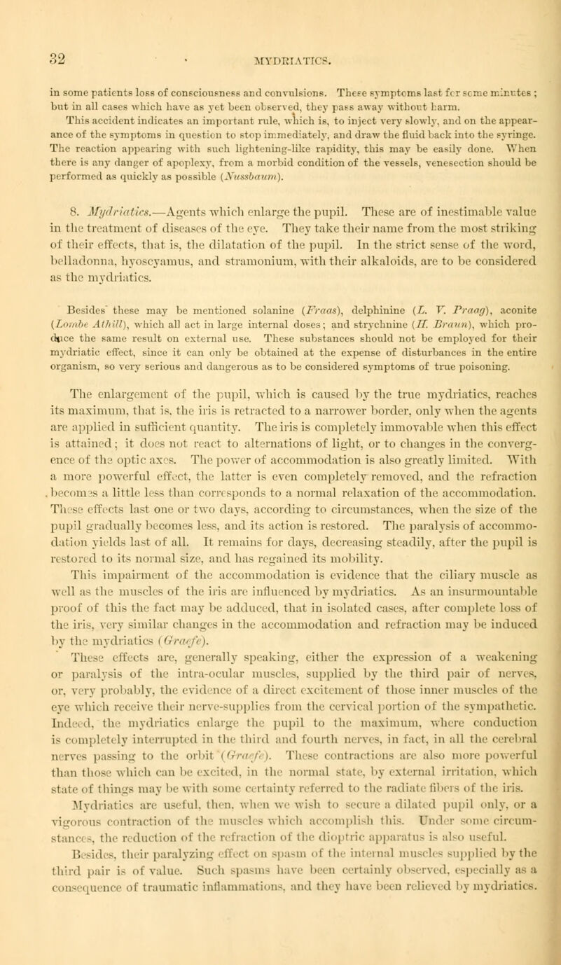 in some patients loss of consciousness and convulsions. These symptcms last fi r scnie minutes : but in all cases which have as yet been observi il, the y pass away without harm. This accident indicates an important rule, which is, to inject very slowly, and on the appear- ance of the symptoms in question to step immediately, and draw the fluid back into the syringe. The reaction appearing with such lightening-like rapidity, this may be easily done. When there is any danger of apoplexy, from a morbid condition of the vessels, venesection should be performed as quickly as possible (Nussbautn), 8. Mydriatics.—Agents which enlarge the pupil. These are (lf inestimable value in tli- treatment of diseases of the eye. They take their name from the most striking of their effects, that is. the dilatation of the pupil. In the strict sense of the word, belladonna, hyoscyamus, and stramonium, with their alkaloids, are to he considered as the mydriatics. Besides these may be mentioned solanine (Fraas), delphinine (L. V. Prang), aconite [LoTftbt Alhill), which all act in large internal doses; and strychnine (If. Braun), which pro- duce the same result on external use. These substances should not be employed for their mydriatic effect, since it can only be obtained at the expense of disturbances in the entire organism, so very serious and dangerous as to be considered symptoms of true poisoning. The enlargement of the pupil, which is caused by the true mydriatics, reaches its maximum, that is. the iris is retracted to a narrower border, only when the agents arc applied in sufficient quantity. The iris is completely immovable when this effect is attained ; it does not react to alternations of light, or to changes in the converg- ence of the optic axes. The power of accommodation is also greatly limited. With a more powerful effect, the hitter is even completely removed, and the refraction . hecom 's a little less than corresponds to a normal relaxation of the accommodation, TIi s ■ effects last one or two days, according to circumstances, when the size of the pupil gradually becomes less, and its action is restored. The paralysis of accommo- dation yields last of all. It remains for days, decreasing steadily, alter the pupil is restored to its normal si/.-, and has regained its mobility. This impairment of th^ accommodation is evidence that the ciliary muscle as well as the muscle- of the iris are influenced hy mydriatics. As an insurmountable proof of this the fact may he adduced, that in isolate d cases, after complete loss of the iris, very similar changes in the accommodation and retraction may he induced by the mydriatics i Qraej These effects are. generally speaking, either the expression of a weakening or paralysis of the intra-ocular muscles, supplied by the third pair of nerves, <>v. very probably, the evid nee of a direct excitement of those inner muscles of the eye which receive their nerve-supplies from the cervical portion of the sympath tic. hid .i. the mydriatics enlarge tic pupil to the maximum, where conduction is completely interrupted in the third and fourth nerves, in fact, in all the cerebral nerves passing to the orbit (Gfraefe). These contractions are also more powerful than those which can he excited, in the normal state, by external irritation, which State of things may be with Some certainty referred to the radiate fibers of the iris. Mydriatics are useful, then, when we wish to secure a dilated pupil only, or a vigorous contraction of the muscles which accomplish this. Under some circum- stance -. the reduction of the refraction of the dioptric apparatus is also useful. Besides, their paralyzing effeel on spasm of the internal muscles supplied by the third pair is of value. Such spasms have been certainly observed, especially as a consequence of traumatic inflammations, and they have been relieved hy mydriatics.