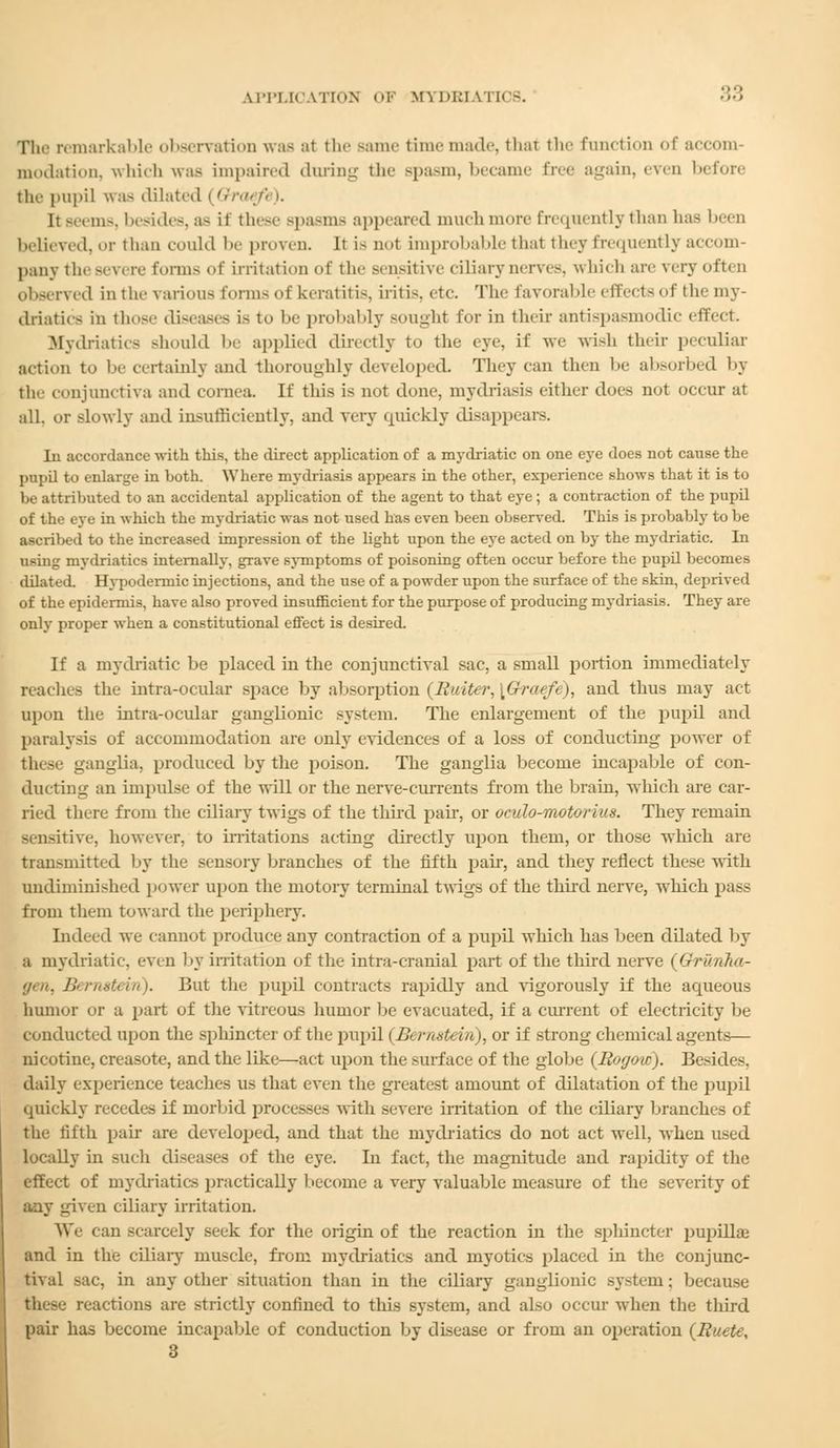 The remarkable observation was at the same time made, that the function of accom- modation, which was impaired during the spasm, became free again, even before the pupil was dilated (Qraefi I. Jt Beems, besides, a- it these spasms appeared muchmore frequently than has been believed, or than could be proven. It is not unprobable that they frequently accom- pany thesevere forms of irritation of the sensitive ciliary nerve-, which are very often observed in the various forms of keratitis, iritis, etc. The favorable effects of tie- my- driatics in those diseases i- to be probably sought for in their antispasmodic effect. Mydriatics should be applied directly to the eye, if we wish their peculiar action to be certainly and thoroughly developed. They can then lie absorbed by the conjunctiva and cornea. If this is not done, mydriasis either does not occur at all. or slowly and insufficiently, and very quickly disappears. In accordance with this, the direct application of a mydriatic on one eye does not cause the pupil to enlarge in both. Where mydriasis appears in the other, experience shows that it is to be attributed to an accidental application of the agent to that eye; a contraction of the pupil of the eye in which the mydriatic was not used has even been observed. This is probably to be ascribed to the increased impression of the light upon the eye acted on by the mydriatic. In using mydriatics internally, grave symptoms of poisoning often occur before the pupil becomes dilated. Hypodermic injections, and the use of a powder upon the surface of the skin, deprived of the epidermis, have also proved insufficient for the purpose of producing mydriasis. They are only proper when a constitutional effect is desired. If a mydriatic he placed in the conjunctival sac, a small portion immediately reaches the intraocular space by ahsorption {Haiti r. J}r<i>n i, and tints may act upon the intra-ocular ganglionic system. The enlargement of the pupil and paralysis of accommodation are only evidences of a loss of conducting power of these ganglia, produced by the poison. The ganglia become incapable of con- ducting an impulse of the will or the nerve-currents from the brain, which are car- ried there from the ciliary twigs of the third pah', or oculo-motorius. They remain sensitive, however, to irritations acting directly upon them, or those which are transmitted by the sensory branches of the fifth pair, and they reflect these with undiminished power upon the motory terminal twigs of the third nerve, which pass from them toward the periphery. Indeed we cannot produce any contraction of a pupil Avhich has been dilated by a mydriatic, even by irritation of the intra-cranial part of the third nerve {Ghruriha- //<//. Bernstein). But the pupil contracts rapidly and vigorously if the aqueous humor or a part of the vitreous humor be evacuated, if a current of electricity be conducted upon the sphincter of the pupil (Bt rnstt in), or if strong chemical agents— nicotine, creasote, and the like—act upon the surface of the globe {Hogoic). Besides, daily experience teaches us that even the greatest amount of dilatation of the pupil quickly recedes if morbid processes with seven; irritation of the ciliary branches of the fifth pair are developed, and that the mydriatics do not act well, when used locally in such diseases of the eye. In fact, the magnitude and rapidity of the effect of mydriatics practically become a very valuable measure of the severity of any given ciliary irritation. We can scarcely seek for the origin of the reaction in the sphincter pupillae and in the ciliary muscle, from mydriatics and myotics placed in the conjunc- tival sac, in any other situation than in the ciliary ganglionic system; because the-e reactions are strictly confined to this system, and also occur when the third pair has become incapable of conduction by disease or from an operation {Haute, 3