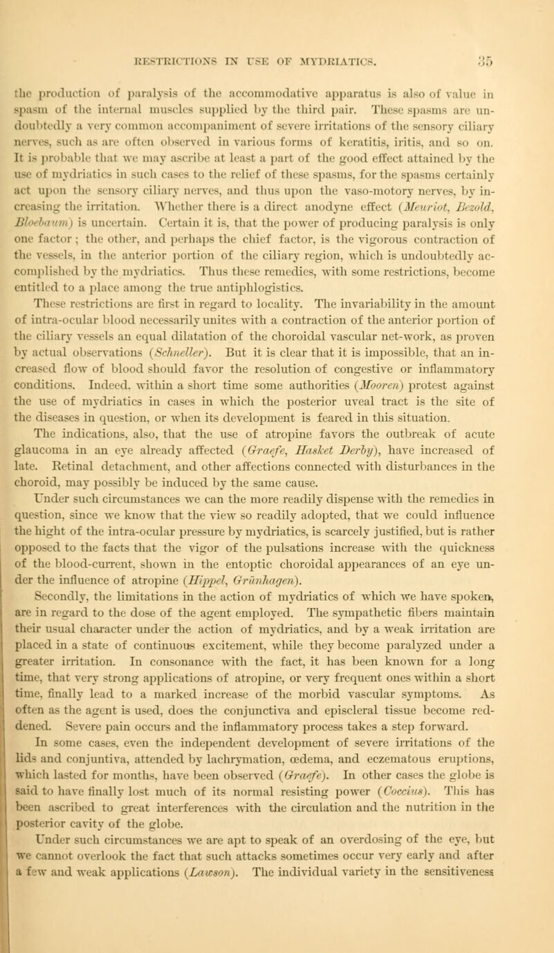 the production of paralysis of the accommodative apparatus is also of value in spasm of the Internal muscles Bupplied by the third pair. These Bpasms are un- doubtedly a very common accompaniment of seven- irritations of the sensory ciliary nerves, Buch a-are often observed in various forms of keratitis, iritis, and so on. It is probable thai we may ascribe at Least a part of the good effect attained by the use of mydriatics in such cave- to the relief of these spasms, for the Bpasms certainly act upon the sensory ciliary nerves, and thus upon the vaso-motory nerves, by in- creasing the irritation. Whether there is a direct anodyne effect (Meuriot, Bezold, Bloebaum | is uncertain. Certain it is. that the power of producing paralysis is only one factor; the other, and perhaps the chief factor, is the vigorous contraction of the ressels, in the anterior portion of the ciliary region, which is undoubtedly ac- complished by the mydriatics. Thus these remedies, with some restrictions, hecome entitled to a place among the true antiphlogistics. These restrictions are first in regard to locality. The invariability in the amount of intra-ocular blood necessarily unites with a contraction of the anterior portion of the ciliary vessels an equal dilatation of the choroidal vascular net-work, as proven by actual observations (Schneller). But it is clear that it is impossible, that an in- creased flow of blood should favor the resolution of congestive or inflammatory conditions. Indeed, within a short time some authorities (Mooren) protest against the use of mydriatics in cases in which the posterior uveal tract is the site of the diseases in question, or when its development is feared in this situation. The indications, also, that the use of atropine favors the outbreak of acute glaucoma in an eye already affected (Graefe, Haslet Derby), have increased of late. Retinal detachment, and other affections connected with disturbances in the choroid, may possibly be induced by the same cause. Under such circumstances we can the more readily dispense with the remedies in question, since we know that the view so readily adopted, that we could influence the hight of the intra-ocular pressure by mydriatics, is scarcely justified, but is rather opposed to the facts that the vigor of the pulsations increase with the quickness of the blood-current, shown in the entoptic choroidal appearances of an eye un- der the influence of atropine (Hippel, Grunhageri). Secondly, the limitations in the action of mydriatics of which we have spoken, are in regard to the dose of the agent employed. The sympathetic fibers maintain their usual character under the action of mydriatics, and by a weak irritation are placed in a state of continuous excitement, wdiile they become paralyzed under a greater irritation. In consonance with the fact, it has been known for a long time, that very strong applications of atropine, or very frequent ones within a short time, finally lead to a marked increase of the morbid vascular symptoms. As often as the agent is used, does the conjunctiva and episcleral tissue become red- dened. Severe pain occurs and the inflammatory process takes a step forward. In some cases, even the independent development of severe irritations of the lid- and conjuntiva. attended by lachrymation, oedema, and eezematous eruptions, which lasted for months, have been observed (Graefe). In other cases the globe is said to have finally lost much of its normal resisting power (Coccius). Thi- has been ascribed to great interferences with the circulation and the nutrition in the posterior cavity of the globe. Under such circumstances we are apt to speak of an overdosing of the eye, but we cannot overlook the fact that such attacks sometimes occur very early and after a few and weak applications (Lawson). The individual variety in the sensitiveness