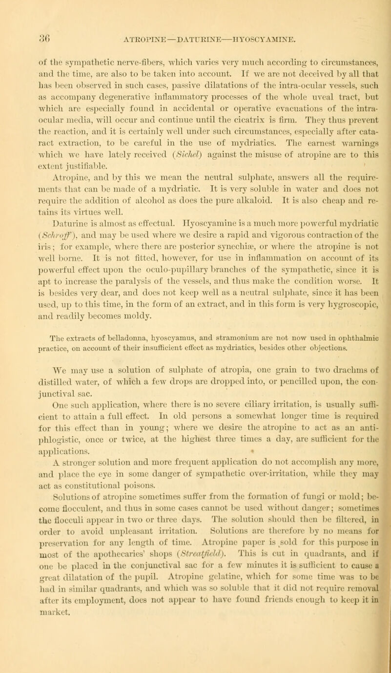 of tli sympathetic nerve-fibers, which varies very much according to circumstances, and the time, are also to be taken info account. If we arc nol deceived by all that has been observed in such cases, passive dilatations of the intra-ocular vessels, such as accompany degenerative inflammatory processes of the whole uveal tract, hut which are especially found in accidental or operative evacuations of the intra- ocular media, will occur ami continue until the cicatrix is firm. They thus prevent the reaction, anil it is certainly well under such circumstances, especially after cata- ract extraction, to he careful in the use of mydriatics. The earnest warnings which we have lately received (Sichel) against the misuse of atropine are to this extent justifiable. Atropine, and by this we mean the neutral sulphate, answers all the require- ments thai can lie made of a mydriatic. It is very soluble in water and does not require the addition of alcohol as does the pure alkaloid. It is also cheap and re- tains it- virtues well. Daturine is almost as effectual. Hyoscyamine is a much more powerful mydriatic i Schroff I. ami may lie used where we desire a rapid and vigorous contraction of the iris; for example, where there are posterior synechia1, or where the atropine is not well borne. It is not fitted, however, for use in inflammation on account of its powerful effect upon the oculo-pupillary branches of the sympathetic, since it is apt to increase the paralysis of the vessels, and thus make the condition worse. It is besides a cry dear, and does not keep well as a neutral sulphate, since it has been used, up to this time, in the form of an extract, and in this form is very hygroscopic, and readily becomes moldy. The extracts of belladonna, hyoscyamus, and stramonium are not now used in ophthalmic practice, on account of their insufficient effect as mydriatics, besides other objections. We may use a solution of sulphate of atropia, one grain to two drachms of distilled water, of which a few drops are dropped into, or pencilled upou, the con- junctival sac. One such application, where there is no severe ciliary irritation, is usually suffi- cient to attain a full effect. In old persons a somewhat longer time is required for this effect than in young; where we desire the atropine to act as an anti- phlogistic, once or twice, at the highest three times a day, are sufficient for the applications. » A stronger solution and more frequent application do not accomplish any more. and place the eye in some danger of sympathetic over-irritation, while they may act as constitutional poisons. Solutions of atropine sometimes suffer from the formation of fungi or mold: be- come flocculent, and thus in some cases cannot be used without danger; sometimes the flocculi appear in two or three days. The solution should then be filtered, in order to avoid unpleasant irritation. Solutions arc therefore by no means for preservation for any Length of time. Atropine paper is sold for this purpose in most of the apothecaries' shops (Streatfield). This is cut in quadrants, and if one lie placed in the conjunctival sac for a lew minutes it is sufficient to cause a great dilatation of the pupil. Atropine gelatine, which for some time was com had in similar quadrants, and which was so soluble that it did n<>t require removal after its employment, does not appear to have found friends enough to keep it in market.