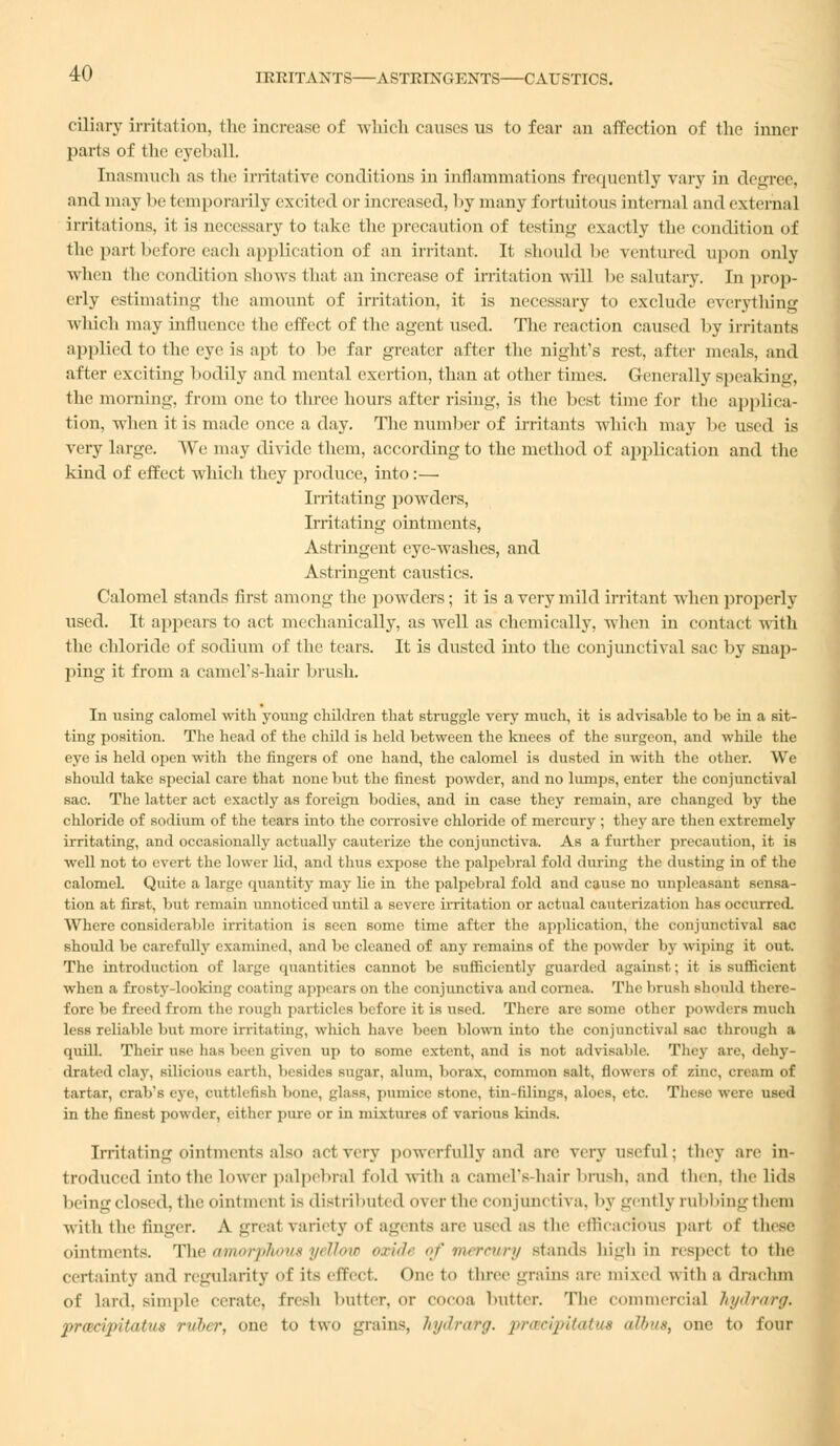 cdiary irritation, the increase of which causes us to fear an affection of the inner parts of the eyeball. [nasmucfa as the irritative conditions in inflammations frequently vary in degree, and may be temporarily excited or increased, by many fortuitous internal and external irritations, it is necessary to take the precaution of testing exactly the condition of the part before each application of an irritant. It should be ventured upon only when the condition shows that an increase of irritation will be salutary. In prop- erly estimating the amount of irritation, it is necessary to exclude everything which may influence the effect of the agent used. The reaction caused by irritants applied to the eye is apt to be far greater after the night's rest, after meals, and after exciting bodily and mental exertion, than at other times. Generally speaking, the morning, from one to three hours after rising, is the best time for the applica- tion, when it is made once a clay. The number of irritants which may be used is very large. We may divide them, according to the method of application and the kind of effect which they produce, into:— Irritating powders, Irritating ointments, Astringent eye-washes, and Astringent caustics. Calomel stands first among the powders; it is a very mild irritant when properly used. It appears to act mechanically, as well as chemically, when in contact with the chloride of sodium of the tears. It is dusted into the conjunctival sac by snap- ping it from a camel's-hair brush. In using calomel with young children that struggle very much, it is advisable to he in a sit- ting position. The head of the child is held hetween the knees of the surgeon, and while the eye is held open with the fingers of one hand, the calomel is dusted in with the other. We shoidd take special care that none hut the finest powder, and no lumps, enter the conjunctival sac. The latter act exactly as foreign bodies, and in case they remain, are changed by the chloride of sodium of the tears into the corrosive chloride of mercury ; they are then extremely irritating, and occasionally actually cauterize the conjunctiva. As a further precaution, it is well not to evert the lower lid, and thus expose the palpebral fold during the dusting in of the calomel. Quite a large quantity may lie in the palpebral fold and cause no unpleasant sensa- tion at first, but remain unnoticed until a severe irritation or actual cauterization has occurred. Where considerable irritation is seen some time after the application, the conjunctival sac should be carefully examined, and be cleaned of any remains of the powder by wiping it out. The introduction of large quantities cannot be sufficiently guarded against; it is sufficient when a frosty-looking coating appears on the conjunctiva and cornea. The brush should there- fore be freed from the rough particles before it is used. There are some other powders much less reliable but more irritating, which have been blown into the conjunctival sac through a quill. Their use has been given up to some extent, and is not advisable. They are, dehy- drated clay, silicious earth, besides sugar, alum, borax, common salt, flowers of zinc, cream of tartar, crab's eye, cuttlefish bone, glass, pumice stone, tin-filings, aloes, etc. These were used in the finest powder, either pure or in mixtures of various kirn Is. Irritating ointments also act very powerfully and are very useful; they are in- troduced into the lower palpebral fold with a camel's-hair brush, and then, the lids being closed, the ointment is distributed over the conjunctiva, by gently rubbing them uiih the finger. A greal variety of agents are used as the efficacious pari of these ointments. The amorphous yellow oxuh of mercury stands high in reaped to the certainty and regularity of its effect. One to three grains are mixed with a drachm of lard, simple cerate, fresh butter, or cocoa butter. The commercial hydrarg. pr<Bcipitatu8 ruber, one to two grains, hydrarg. pracipitatus albus, one to four