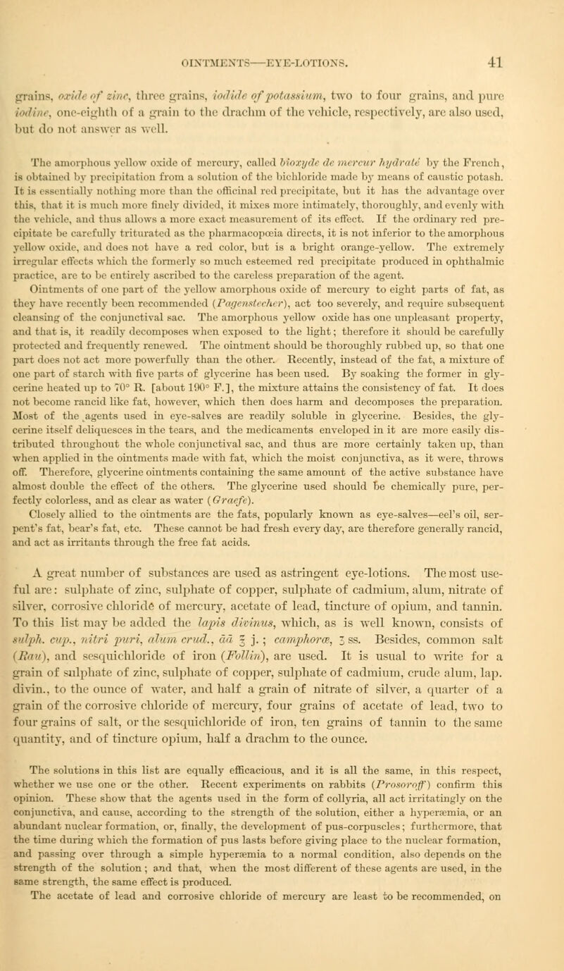 grains, oxidt of zinc, three grains, iodide of potassium, two to four grains, and pure iodine, one-eighth of a grain to the drachm of the vehicle, respectively, are also used, but do not answer as well The amorphous yellow oxide of mercury, called Moxyde de mercur hydrate 1>y the French, is obtained by precipitation from a solution of the bichloride made by means of caustic potash. Ir is essentially nothing more than the officinal red precipitate, but it has the advantage over this, that it is much more finely divided, it mixes more intimately, thoroughly, and evenly with the vehicle, and thus allows a more exact measurement of its effect. If the ordinary red pre- cipitate be cart fully triturated as the pharmacopoeia directs, it is not inferior to the amorphous yellow oxide, and does not have a red color, but is a bright orange-yellow. The extremely irregular effects which the formerly so much esteemed red precipitate produced in ophthalmic practice, arc to be entirely ascribed to the careless preparation of the agent. Ointments of one part of the yellow amorphous oxide of mercury to eight parts of fat, as they have recently been recommended ( Pagen&U cht r), act too severely, and require subsequent cleansing of the conjunctival sac. The amorphous yellow oxide has one unpleasant property, and that is, it readily decomposes when exposed to the light; therefore it should be carefully protected and frequently renewed. The ointment should be thoroughly rubbed up, so that one part does not act more powerfully than the other. Recently, instead of the fat, a mixture of one part of starch with five parts of glycerine has been used. By soaking the former in gly- cerine heated up to 70° R. [about 190° F.], the mixture attains the consistency of fat. It does not become rancid like fat, however, which then does harm and decomposes the preparation. Most of the agents used in eye-salves are readily soluble in glycerine. Besides, the gly- cerine itself deliquesces in the tears, and the medicaments enveloped in it are more easily dis- tributed throughout the whole conjunctival sac, and thus are more certainly taken up, than when applied in the ointments made with fat, which the moist conjunctiva, as it were, throws off. Therefore, glycerine ointments containing the same amount of the active substance have almost double the effect of the others. The glycerine used should be chemically pure, per- fectly colorless, and as clear as water (Oraefe). Closely allied to the ointments are the fats, popularly known as eye-salves—eel's oil, ser- pent's fat, bear's fat, etc. These cannot be had fresh every day, are therefore generally rancid, and act as irritants through the free fat acids. A great number of substances are used as astringent eye-lotions. The most use- ful are: sulphate of zinc, sulphate of copper, sulphate of cadmium, alum, nitrate of silver, corrosive chloride of mercury, acetate of lead, tincture of opium, and tannin. To this list may be added the lapis dkinus, which, as is well known, consists of sulph. cup., nitri puri, alum crud., ad g j. ; camphor®, 3 ss. Besides, common salt (Rau), and sesquichloride of iron (FoIIht), are used. It is usual to write for a grain of sulphate of zinc, sulphate of copper, sulphate of cadmium, crude alum. lap. divin., to the ounce of water, and half a grain of nitrate of silver, a quarter of a grain of the corrosive chloride of mercury, four grains of acetate of lead, two to four grains of salt, or the sesquichloride of iron, ten grains of tannin to the same quantity, and of tincture opium, half a drachm to the ounce. The solutions in this list are equally efficacious, and it is all the same, in this respect, whether we use one or the other. Recent experiments on rabbits (Pro&oroff) confirm this opinion. These show that the agents used in the form of collyria, all act irritating! y on the conjunctiva, and cause, according to the strength of the solution, either a hyperemia, or an abundant nuclear formation, or, finally, the development of pus-corpuscles; furthermore, that the time during which the formation of pus lasts before giving place to the nuclear formation, and passing over through a simple hyperaemia to a normal condition, also depends on the strength of the solution ; and that, when the most different of these agents are used, in the same strength, the same effect is produced. The acetate of lead and corrosive chloride of mercury are least to be recommended, on