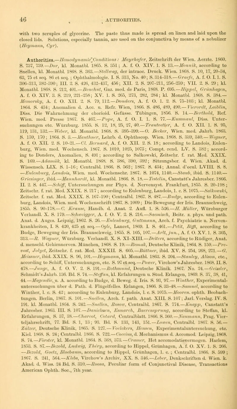 with two scruples of glycerine. The paste thus made is spread on linen and laid upon the closed lids. Solutions, especially tannin, are used on the conjunctiva by means of a nebulizer {Heymann, Cyr). Authorities.— lit iitodynamicJJonditions: Afayrhofer, Zeitschrift der Wicn. Aerzte. 1SCJ0. S. 737, To'.).— Dor, kl. Monatbl. 1865. S. 351; A. f. O. XIV. 1. S. 13.— ifonnik, according to Snellen, kl. Monatbl. 186S. S. 3G3.—Stellwag, der intraoc. Druck. Wien. 1868. S. 10, 17, 20-34, 63, 75 et seq. 86 et seq. ; Ophthalmologic I. S. 313, No. 40; S. 314-318.—Graefe, A. f. 0.1.1. S. 306-313, 382-390; III. 2. S. 426, 432-437, 456; XII. 2. S. 207-211, 256-259; VU. 2. S. 29; kl. Monatbl. 1868. 8. 212, 401.—Bouchut, Gaz. med. de Paris, 1868. P. 695.— Hippel, Griinhagen, A. f. O. XIV. 3. S. 219, 221-258; XV. 1. S. 265, 273, 282, 284; kl. Monatbl. 1868. S. 384.— Memorsky, A. f. O. XII. 2. S. 79, 112.— Bonders, A. f. O. 1. 2. S. 75-103; kl. Monatbl. 1864. S. 434; Anomalieu d. Ace. u. Refr. Wien, 1866. S. 486, 489, 490.— Vierordt, Laiblin, Diss. Die Wahrnehmung der chorioid. Gefiisse. Tubingen, 1856. S. 14. — Berthold, Kef. Wien. med. Presse 1867. S. 467.—Pope, A. f. O. I. 1. S. 77.—Kussmaul, Diss. Unter- suchungen etc. Wiirzburg. 1855. S. 12, 18, 25, 27, 40. — Trautvctlcr, A. f. O. XII. 1. S. 95, 119, 131, 132.— Weber, kl. Monatbl. 1868. S. 395-399.—O. Becker, Wien. med. Jahrb. 1863. S. 159, 170; 1864. S. 3.—Mauthner, Lehrb. d. Ophthscop. Wien. 1868. S. 339, 340.— Wegner, A. f. O. XII. 2. S. 10-21.—CI. Bernard, A. f. O. XII. 2. S. 18; according to Landois, Eulen- burg, Wien. med. Wochensch. 1867. S. 1010, 1025, 1073; Compt. rend. LV. S. 382; accord- ing to Donders, Anomalieu, S. 491 ; according to Salkowski, Zeitschr. f. rat. Med. XXIX. S. 169.— Adamiik, kl. Monatbl. 1868. S. 386, 390, 392; Sitzungsber. d. Wien. Akad. d. Wissensch. LIX. S. 1-16; Centralbl. 1866. S. 562; 1867. S. 434; Annal. d'ocul. LVIII. S. 8. —Eidenburg, Landois, Wien. med. Wochenschr. 1867. S. 1074, 1140.—Staub, ibid. S. 1140.— Griesinger, ibid.—Mannhardt, kl. Monatbl. 1866. S. 18. — Testelin, Canstatt's Jahresber. 1866. U. 2. S. 447.—Schiff, Uiitersuchuugen zur Phys. d. Nervensyst. Frankfurt, 1855. S. 20-198; Zeitschr. f. rat. Med. XXIX. S. 217 ; according to Eulenburg, Landois, 1. c. S. 1075.—Salkowski, Zeitschr. f. rat. Med. XXIX. S. 167-190; Centralbl. 1867. S. 487.—Budge, according to Eulen- burg, Landois, Wien. med. Wochenschrift 1867. S. 1009; DieBewegung der Iris. Braunschweig, 1855. S. 90-178. — C. Krause, Handb. d. Anat. 2. Aufl. 1. S. 526.—H. Miiller, Wurzburger Verhaiidl. X. S. 179.—Schweiggcr, A. f. O. V. 2. S. 216.—Saemisch, Beitr. z. phys. und path. Anat. d. Auges. Leipzig, 1862. S. 26.—Eidenburg, Guttmann, Arch. f. Psychiatrie u. Nerven- krankheiten, I. S. 420, 425 et seq. — Ogle, Lancet, 1809. I. S. 461.—Petit, Bijffi, according to Budge, Bewegung der Iris. Braunschweig, 1855. S. 105, 107.—Arlt,jun., A. f. O. XV. 1. S. 305, 313.—li. Wagner, Wiirzburg. Verhandl. X. S. XI-XIII.—Deitcrs, according to Riidiger, Anat. d. menschl. Gehirnnerven. Miinchen, 1868. S. 19.—Remak, Deutsche Klinik, 1864. S. 159.—Pre- vost, Jolyt, Zeitschr. f. rat. Med. XXXII. S. 605.— BiMner, ibid. XV. S. 254, 268, 271. — G. .]/- isstu /-, ibid. XXIX. S. 96, 101. — Heymann, kl. Monatbl. 1863. S. 204.—Stanley, Alison, etc., according to Schiff, Untersuehungen, etc. S. 97etseq.—Power, Virchow's Jahresber. 1868. IL S. 478.—,funge, A. f. O. V. 2. S. 191. — Rothmund, Deutsche Klinik. 1867. No. 2i.—Oeissler, Schmidt's Jahrb. L36. Bd. S. 74.—Steffan, kl. Erfahrungen u. Stud. Erlangen, 1869. S. 87, 38, 41, 44. — Magendie,VL A. according to Budge, d. Beweg. d. Iris. S. 93, 97.-— Winther, Experimental- untersuchungen iiber d. Path. d. Fliigelfelles. Erlangen, 1866. S. 33-48.—Samuel, according to Winther, 1. c. S. 42; according to Eulenburg, Landois, 1. c. S. 1075.—Mboren. ophth. Beobach- tungen. Berlin, 1^17. S. 101.—Snellen, Arch. f. path. Anat. X11I. S. 107; Jarl. Verslag. IV. S. l'.il. kl. .Monatbl. 1864. S. 242.—Snellen, Rosow, Centralbl. 1867. S. 774.—Ehapp, Canstatt's Jahresber. 1863. III. S. 107. — Danielsaen, Esmarch, Baerensprung, according to Steffan, kl. Erfahrungen, S. 87, 38. — Charcot, Cotard, Centralblatt. 1866. S. 360.—Ndumann, Prag. Vier- tdjahrachrift, 77. Bd. 8.1, L3; 93. Bd. S. L88, 143, 151.—Lowen, CentralbL 1867. s. 56.— Ziilzer, Deutsche Klinik, lMi.~>. S. 127.— Voelckers, Hensen, Experimentaluntersuchung, etc. Kiel. L868. S. 24; Central!>1. L866. S. 782.—Coccius, d. Mechanismus d. Accomod. Leipzig, 1868. S. 74.—Forster, kl. Monatbl. lMil. S. 368, 378. — Cramer, He-t accomodatievermogen. Harlem, L853. S. 87. — lit.~.<>ld, Ludwig, Tin ry, according to Hippel, Griinhagen, A. f. O. XV. 1. S. 266. —Bezold, Goetz, Bloebaum, according to Hippel, Griinhagen, 1. c. ; Centralbl. 1866. S. 599; 1867. S. 241, 564—tKlebs, Virchow's Arcbiv, XX. s. 346.—Leber, Denkschriften d Wien. k. Akad. (1. Wiss. 24 Bd. S. 310. — Roota, Peculiar form of Conjunctival Disease, Transactions American Ophth. Soc, 7th year.