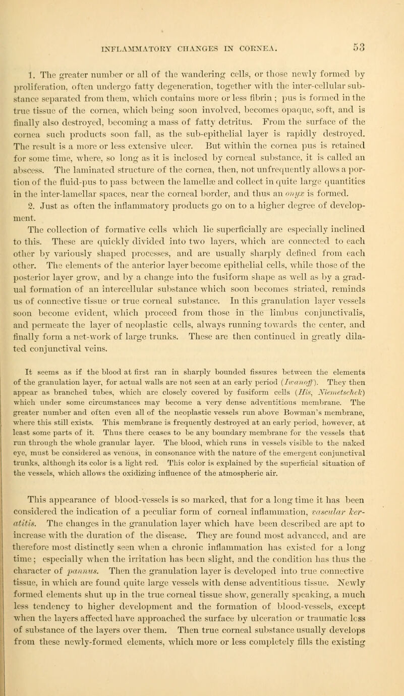 1. The greater number or all of the wandering cells, or those newly formed by proliferation, often undergo fatty degeneration, together with the inter-cellular sub- stance separated from them, which contains more or less fibrin; ]ms is formed in the true tissue of the cornea, which being soon involved, becomes opaque, soft, and is finally also destroyed, becoming a mass of fatty detritus. From the surface of the cornea such products soon fall, as the sub-epithelial layer is rapidly destroyed. The result is a more or less extensive ulcer. But within the cornea pus is retained for some time, where, so long as it is inclosed by corneal substance, it is called an ahseess. The laminated structure of the cornea, then, not unfrequently allows a por- tion of the fluid-pus to pass between the lamella? and collect in quite large quantities in the inter-lamellar spaces, near the corneal border, and thus an onyx is formed. 2. Just as often the inflammatory products go on to a higher degree of develop- ment. The collection of formative cells which lie superficially are especially inclined to this. These are quickly divided into two layers, which are connected to each other by variously shaped processes, and are usually sharply defined from each other. The elements of the anterior layer become epithelial cells, while those of the posterior layer grow, and by a change into the fusiform shape as well as by a grad- ual formation of an intercellular substance which soon becomes striated, reminds us of connective tissue or true corneal substance. In this granulation layer vessels soon become evident, which proceed from those in the limbus conjunctivalis, and permeate the layer of neoplastic cells, ahvays running towards the center, and finally form a net-work of large trunks. These are then continued in greatly dila- ted conjunctival veins. It seems as if the blood at first ran in sharply bounded fissures between the elements of the granulation layer, for actual walls are not seen at an early period (Jwanoff). They then appear as branched tubes, which are closely covered by fusiform cells {His, Niemet&chek) which under some circumstances may become a very dense adventitious membrane. The greater number and often even all of the neoplastic vessels run above Bowman's membrane, where this still exists. This membrane is frequently destroyed at an early period, however, at least some parts of it. Thus there ceases to be any boundary membrane for the vessels that run through the whole granular layer. The blood, which runs in vessels visible to the naked eye, must be considered as venous, in consonance with the nature of the emergent conjunctival trunks, although its color is a light red. This color is explained by the superficial situation of the vessels, which allows the oxidizing influence of the atmospheric air. This appearance of blood-vessels is so marked, that for a long time it has been considered the indication of a peculiar form of corneal inflammation, vascular ler- atitis. The changes in the granulation layer which have been described are apt to increase with the duration of the disease. They are found most advanced, and are therefore most distinctly seen when a chronic inflammation has existed for a long time ; especially when the irritation has been slight, and the condition has thus the character of pannus. Then the granulation layer is developed into true connective tissue, in which are found quite large vessels with dense adventitious tissue. Newly formed elements shut up in the true corneal tissue show, generally speaking, a much less tendency to higher development and the formation of blood-vessels, except When the layers affected have approached the surface by ulceration or traumatic less of substance of the layers over them. Then true corneal substance usually develops from these newly-formed elements, which more or less completely fills the existing