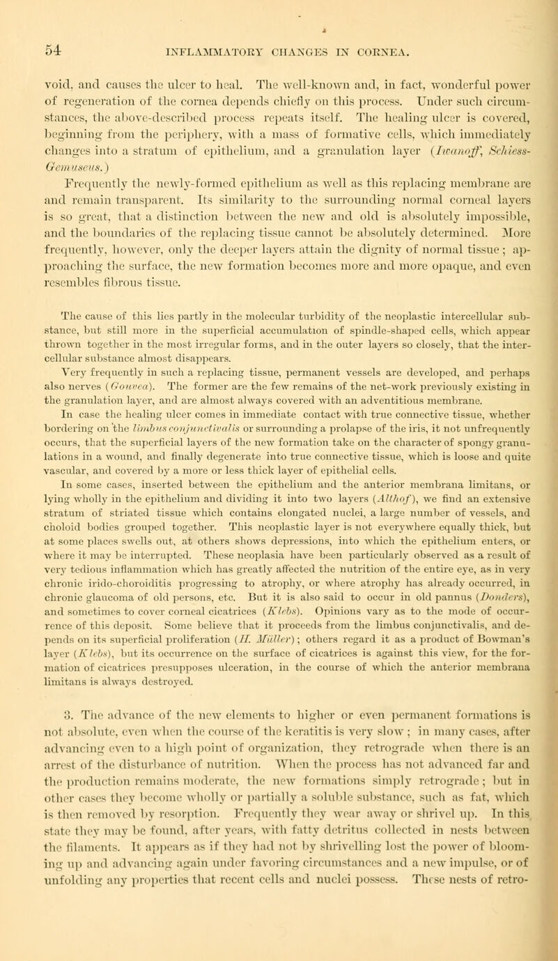 void, and causes the ulcer to heal. The well-known and, in fact, wonderful power of regeneration of the cornea depends chiefly on this process. Under such circum- stances, the above-described process repeats itself. The healing ulcer is covered, beginning from the periphery, with a mass of formative cells, which immediately changes into a stratum of epithelium, and a granulation layer (Iininojf, Schiess- Gemuseus.) Frequently the newly-formed epithelium as well as this replacing membrane are and remain transparent. Its similarity to the surrounding normal corneal layers is so great, that a distinction between the new and old is absolutely impossible, and the boundaries of the replacing tissue cannot be absolutely determined. More frequently, however, only the deeper layers attain the dignity of normal tissue ; ap- proaching the surface, the new formation becomes more and more opaque, and even resembles fibrous tissue. The cause of this lies partly in the molecular turbidity of the neoplastic intercellular sub- stance, but still more in the superficial accumulation of spindle-shaped cells, which appear thrown together in the most irregular forms, and in the outer layers so closely, that the inter- cellular substance almost disappears. Very frequently in such a replacing tissue, permanent vessels are developed, and perhaps also nerves (Oouvea). The former are the few remains of the net-work previously existing in the granulation layer, and are almost always covered with an adventitious membrane. In case the healing ulcer comes in immediate contact with true connective tissue, whether bordering on the linibus conjunctivalis or surrounding a prolapse of the iris, it not unfrequently occurs, that the superficial layers of the new formation take on the character of spongy granu- lations in a wound, and finally degenerate into true connective tissue, which is loose and quite vascular, and covered by a more or less thick layer of epithelial cells. In some cases, inserted between the epithelium and the anterior membrana limitans, or lying wholly in the epithelium and dividing it into two layers (AH/tof), we find an extensive stratum of striated tissue which contains elongated nuclei, a large number of vessels, and choloid bodies grouped together. This neoplastic layer is not everywhere equally thick, but at some places swells out, at others shows depressions, into which the epithelium enters, or where it may be interrupted. These neoplasia have been particularly observed as a result of very tedious inflammation which has greatly affected the nutrition of the entire eye, as in very chronic irido-choroiditis progressing to atrophy, or where atrophy has already occurred, in chronic glaucoma of old persons, etc. But it is also said to occur in old pannus {Donders), and sometimes to cover corneal cicatrices (Klcbx). Opinions vary as to the mode of occur- rence of this deposit. Some believe that it proceeds from the limbus conjunctivalis, and de- pends on its superficial proliferation (If. Mullet'); others regard it as a product of Bowman's layer ( Klebs), but its occurrence on the surface of cicatrices is against this view, for the for- mation of cicatrices presupposes ulceration, in the course of which the anterior membrana limitans is always destroyed. 3. Tiic advance of the new elements to higher or even permanent formations is no! absolute, even when the course of the keratitis is very slow : in many eases, after advancing even to a high point of organization, they retrograde when there is an arnst of the disturbance of nutrition. When the process has not advanced far and the production remains moderate, the new formations simply retrograde; but in other eases they become wholly or partially a soluble substance, such as fat. which is then removed by resorption. Frequently they wear away or shrivel up. In this state they may be found, after years, with fatty detritus collected in nests between the filaments. It appears as if they had not by shrivelling lost the power of bloorn- ing up and advancing again under favoring circumstances and a new impulse, or of unfolding any properties that recent cells and nuclei possess. These nests of retro-
