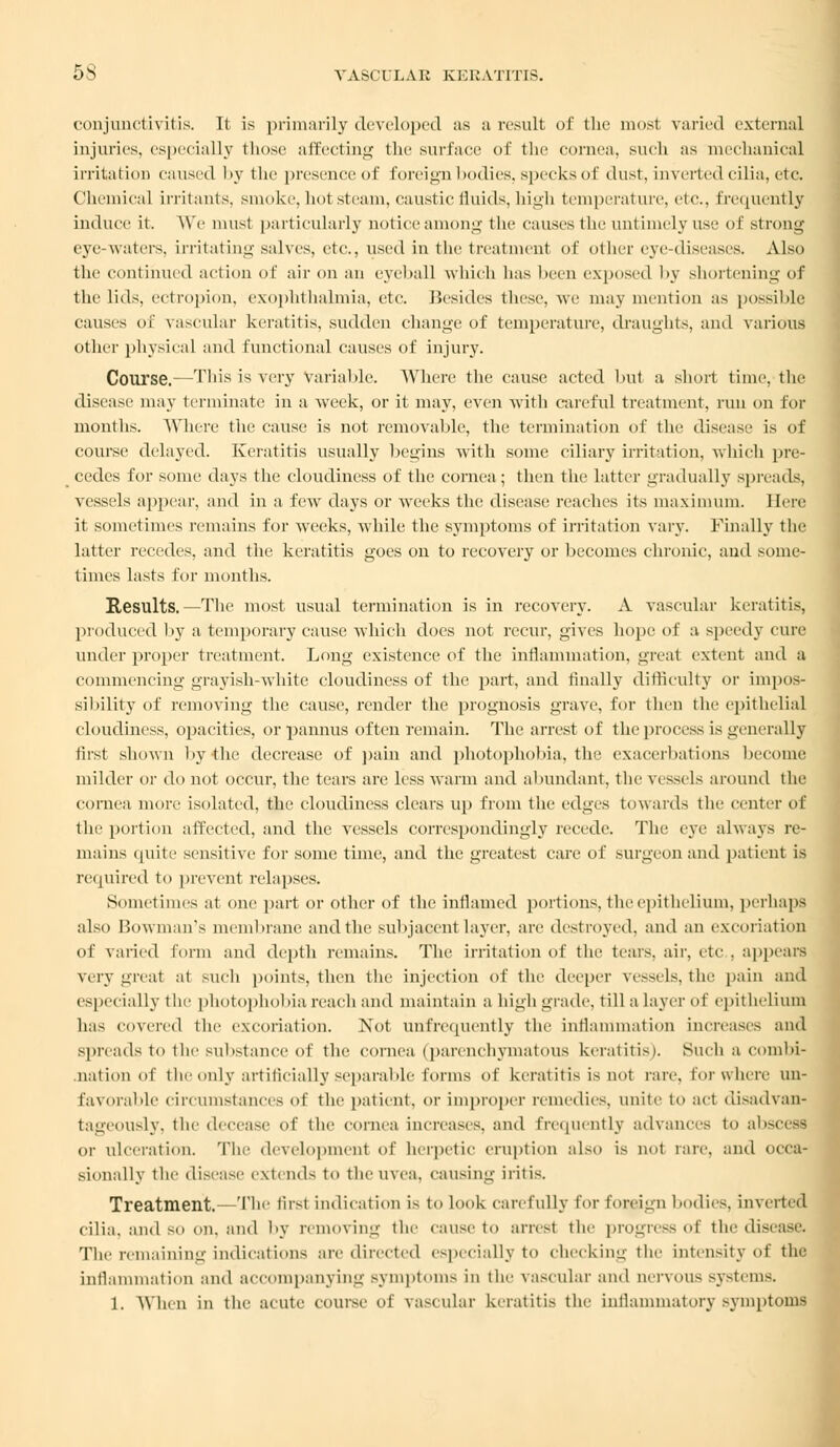 conjunctivitis. It is primarily developed as a result of the most varied external injuries, especially those affecting the surl'nee of the eornea, such as mechanical irritation caused by the presence of foreign bodies, specks of dust, inverted cilia, etc. Chemical irritants, smoke, hot steam, caustic fluids, high temperature, etc., frequently induce it. We must particularly notice among the causes the untimely use of strong eye-waters, irritating salves, etc., used in the treatment of other eye-diseases. Also the continued action of air on an eyeball which has been exposed by shortening of the lids, ectropion, exophthalmia, etc. Besides these, we may mention as possible causes of vascular keratitis, sudden change of temperature, draughts, and various other physical and functional causes of injury. Course.—This is very Variable. Where the cause acted but a short time, the disease may terminate in a week, or it may, even with careful treatment, run on for months. Where the cause is not removable, the termination of the disease is of course delayed. Keratitis usually begins with some ciliary irritation, which pre- cedes for some days the cloudiness of the cornea; then the latter gradually spreads, vessels appear, and in a few days or wreeks the disease reaches its maximum. Here it sometimes remains for wreeks, while the symptoms of irritation vary. Finally the latter recedes, and the keratitis goes on to recovery or becomes chronic, and some- times lasts for months. Results.—The most usual termination is in recovery. A vascular keratitis, produced by a temporary cause which does not recur, gives hope of a speedy cure under proper treatment. Long existence of the inflammation, great extent and a commencing grayish-white cloudiness of the part, and finally difficulty or impos- sibility of removing the cause, render the prognosis grave, for then the epithelial cloudiness, opacities, or pannus often remain. The arrest of the process is generally first shown by the decrease of pain and photophobia, the exacerbations become milder or do not occur, the tears are less warm and abundant, the vessels around the cornea more isolated, the cloudiness clears up from the edges towards the center of the portion affected, and the vessels correspondingly recede. The eye always re- mains quite sensitive for some time, and the greatest care of surgeon and patient is required to prevent relapses. Sometimes at one part or other of the inflamed portions, the epithelium, perhaps also Bowman's membrane and the subjacent layer, are destroyed, and an excoriation of varied form and depth remains. The irritation of the tears, air, etc . appears very great at such points, then the injection of the deeper vessels, the pain and especially the photophobia reach and maintain a high grade, till a layer of epithelium has covered the excoriation. Not unfrequently the inflammation increases and spreads to the substance of the cornea (parenchymatous keratitis). Such a combi- nation of the only artificially separable forms of keratitis is not rare, lor where un- favorable circumstances of the patient, or improper remedies, unite to act disadvan- tageously, the decease of the cornea increases, and frequently advances to absceffl or ulceration. The development of herpetic eruption also is not tare, and occa- sionally the dise:ivr extend- to the U\ea. causing iritis. Treatment.—The first indication is to look carefully for foreign bodies, inverted cilia, and so on. and by removing the cause to arrest the progress of the disease. The remaining indications are directed especially to checking the intensity <• t the inflammation and accompanying symptoms in the vascular and uervous systems. 1. When in the acute course of vascular keratitis the inflammatory symptoms