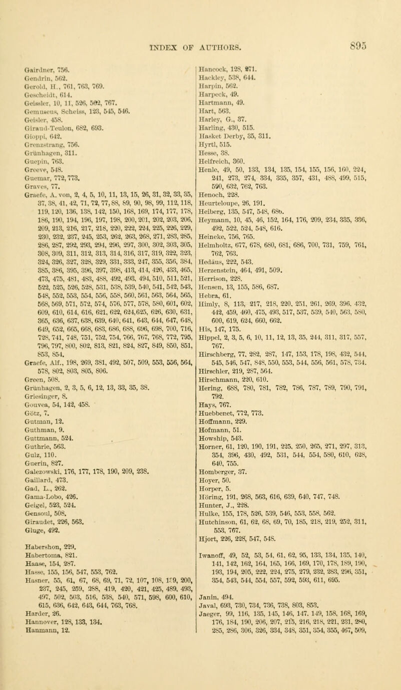 Galrdner, 750. C.finlrin. 569, I, ii . 761, 768, 769. Qeeoheidt, 614. Qetaster, 10, ll. 596, 589, 767. Gemnaeus, Soheias, 198, 646, 546. Geisler, 468. Teuton, 689, 093. 649. I rang, 756. Grttnnagen, 311. Guepin, 768, Greeve, 548. Gui'iimr, 770,773. Graves, 77. Graefe. A. von, 2, 4, 5, 10, 11, 18, 15, 26, 87, 88, 41, 49, 71, 72, 77,88, 89, 90, 9fc 119,190, 186, 138, 142, 150, 108, 169, 186, 190, 194, 196, 197, 198, 200,201, 209, 213, 216, 217, 218, 220, 222, 224, 230, 232. 237, 245, 253, 262, 263, 268, 986, 987, 292, 293, 294, 296, 297, 300, 308, 309, 311, 312, 313, 314, 310, 817, 324, 326, 327, 328, 329, 881, 888, 947, 385, 386, 395. 896, 397, 398, 413, 414, 473, 475. 481, 4S3, 488, 492, 493, 494, 599, 595, 596, 598, 531, 588, 539, 540, 548, 552. 558, 664, 656, 568, 560,561, 568, 569, 571, 572, 574, 576, 577, 578, 609, 610, 614, 616, 621, 622, 624,625, 365, 636, 637, 638, 639, 640,641, 643, 649, 652, 665, 668, 683, 686, 688, 696, 72-. 741. 748. 751, 752. 754, 766, 767, 796, 797. 800, 809, 813, 821, 824, 827, 853, S54. Graefe. AM., 198, 269, 381, 492, 507, 509, 578, S02, 803, 805, 806. Green, 508. Grunhagen, 2, 3, 5, 6, 12, 13, 33, 35, 38. Griesinger, 8. Gouvea, 54, 142, 45S. Gotz, 7. Gutinan, 12. Guthman, 9. Guttmann, 524. Guthrie, 563. Gulz, 110. Guerin, 827. Galezowski, 176, 177, 178, 190, 209, 238. Gaillard. 473. Gad, L., 262. Gama-Lobo, 426. Geigel, 523, 524. Gensonl, 508. Giraudet, 226, 563. Gluge, 492. Habershon, 229. Habertoma, 821. Haase, 154, 287. Hasse, 166, 166, 547, 553, 762. Hasner, 55. 61, 67, 68, 69, 71, 72, 107, 10R, 159, 200, 2.'J,7, 245, 259, 388, 419, 420, 421, 425, 489, 493, 497. 502, 503, 516, 538, 540, 571, 598, 600, 610, 615, 686, 642. 643, 644, 763, 768. Harder, 26. Hannover, 128, 133, 134. Hanmann, 12. 31, 32, 33, 35, !, 99, 112,118, 174, 177, 17S, 202, 203, 206, 225, 226, 229, 271,2a3, 285, 302, 303, 305, 319, 322, 323, 355, 356, 384, 420, 433, 466, 510, 511,521, 541, 542, 543, 563, 564, 565, 580, 601, 602, 626, 630, 631, 644, 647, 648, 698, 700, 716, 768, 772, 795, 849, 850, 851, 553, 556, 564, Hancock, 198, HI. Backley, 588, 644. Earpin, 569. Barpeck,49. llartmann, 49. Hart, 503. Barley, &., 37. Barling, 480, 515. Basket Derby, 35, 311. Byrl 1.515. Hesse, 38. Helfreioh, 360. Henle, 49, 50, 133, 134, 135, 154, 155, 241, 273, 274, 334, 335, 357, 431, 590, 632, 702, 763. Henoch, 228. Heurteloupo, 20. 191. Heiberg, 135. 517, 548, 68b. Heymann, 10, 45, 46, 152, 164, 176, 209. 492, 522. 524, 548, 610. Heineke, 750, 705. Helmholtz, 077, 078, 680, 081, 686, 700, 762, 703. Hedaus, 222, 543. Herzenstein, 464, 491, 509. Herrison, 22S. Hensen, 13, 155, 586, 687. Hebra, 61. Himly, 8, 113, 217, 218, 220. 251, 261, 442, 459, 400, 475, 493, 517, 537, 539, 600, 619, 624, 660, 662. His, 147, 175. Hippel, 2, 3, 5, 6, 10, 11, 12, 13, 35. 244, 767. Hirschberg, 77. 282, 287, 147, 153, 178, 545, 546, 547, 848. 550, 553, 544, 556, Hirschler, 219, 2S7, 564. Hirschmann, 220, 010. Hering, 688, 780, 781, 782, 786, 787, 792. Hays, 767. Huebbenet, 772, 773. Hoffmann, 229. Hofmann, 51. Howship, 543. Horner, 61, 120, 190, 191, 225, 250, 265, 354, 396, 430, 492, 531, 544, 554, 640, 755. Homberger, 37. Hoyer, 50. Horper, 5. Hbring, 191, 268, 563, 616, 639, 640. 747 Hunter, J., 228. Hulke. 155, 178, 526. 539, 540, 558, 558. Hutchinsnn. 61, 02. OS, (i9, 70, 185, 218, 553, 707. Hjort, 226, 228, 547, 54S. 156, 160, ISS, 499, 224, 515, 234. 335, 330, 731, 759, 701, 209, 390. 540, 503, 432. 5MI, 311, 317, 557 198, 132, 501, 578. .,11. 734. 789, 790, 791, 271, 297. 580, 010, , 748. 502. 219, 252, 313, 698, 811, Iwanoff, 49, 52, 53, 54, 61, 62, 95, 133, 134, 135. 140, 141, 142, 102, 104, 105, 166, 109, 170, 17S. 189, 190, 193, 194, 205, 222, 224, 275, 279, 232, 283, 996, 351, 354, 543, 544, 554, 557, 592, 593, 611, 695. Janin. 494. Java], 693, 730, 734, 730, 738, 803, 853. Jaeger. 99, Hi',. 186, 115, 146, 147. 149, 158. 168, 169, 176, 184, 190, 206, 207, 215, 216, 21S, 221, 231, 280, 985, 986, 300, 326, 334, 348, 351, 354, 355, 407, 509,