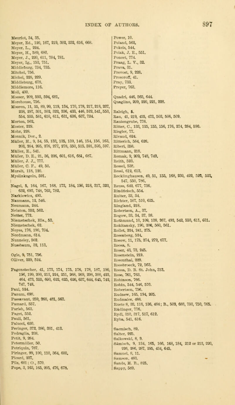 Menriot, 34, 35. Meyer, Ed., 120, 167, 219, 302, 332, 616, 068. r, I.., -'-'I. Major, H , B89, 680. r, J., 390, on, 704, 781. Mo;.,r. U-.. 158, 751. Mil.lU-burg, 734, 735. Mitch. Michel, 22S, 229. Middleburg, 678. Mi.l.Uemore, 116. M..1U 430. Moeser, 209, 593, 694, 6S1. Morehouse, 750. Mooren, 11, 35, 89, 99, 119, 134, 170,178, 217,218, 237, 238, 297, 301, 302, 322, 336, 433, 446, 522,541,553, 554, 555, 581, 610, 611, 631, 636, 637, 724. Morton. 502. Moster, 229. Mohr, 228. Monnik, Dor., 2. Mailer, H.. 9, 54, 55, 133, 135, 139, 146, 154, 156, 163, 203, 204, 205, 276, 277, 278, 350, 515, 591,595, 597. Miiller, E.. 541. Mailer. D. E., 21, 36, 226, 601, 616, 681, 687. Miiller, J. J., 777. Mailer, C. F.. 49, 50. Muralt, 118, 120. Myelinkugelo, 591. NageU 5, 164, 167, 168, 173, 1S4, 190, 218, 317, 323, 632, 693, 748, 763, 782. Narkiewicz, 493. Kallmann, 12. 546. Neumann, 244. Xelaton, 552, 562. Netter, 772. Niemetechek, His., 53. Niemetschek, 62. Noyes, 176, 190, 704. Nordmann, 614. Nunneley, 502. Nussbaum, 32, 113. Ogle, 9, 751. 756. Olliver, 229, 524. Pagenstecher, 41, 173, 174, 175. 176, 178, 187, 190, 196, 199, 200, 213, 224, 251, 268. 269, 298, 300,423, 464. 473, 555, 600, 622, 625, 626, 637, 644, 645, 742, 747, 748, Paul, 524. Panum. 698. Paesavant 259, 268, 481, 563. Famard, 557. Parish, BOS, Paget, 552. Pauli, 661. Palucci, 630. Peringer, 372, 380, 381. 413. Pedraglia. 238. Petit, 9, 284. PetermoUer. 50. Petriquin, 707. Piringer. 99, 100, 110, 364, 600. Picard. 237. Pilz, 001 : O., 570. Pope, 3, 163, 165, 205, 476, 67a Power, 10. Poland, 562. Pokels, 544. Polak, J. E., 551. Ponoet, 771. Praag, L. V., 32. Prava, 31. Prevost, 9, 228. Prosorofl, 41. Pray, 733. Preyer, 763. Quadri, 446, 565, 644. Qaaglino, 209, 220, 221, 228. Raleigh, 5. Ran, 41, 219, 455, 473, 503, 506, 509. Rautengrube, 776. Ritter, C, 133, 135, 155, 156, 176, 274, 284, 690. Riegler, 77. Rivaud, 624. Ritterieh, 584, 628. Riberi, 358. Rittmann, 218. Remak, 9, 209, 748, 749. Reith, 523. Ressel, 538. Ressl, 612, 613. Recklinghausen, 49, 51, 155, 168, 230, 422, 522, 523, 547, 550, 786. Reuse, 642. 677, 736. Rindfleisch, 554. Ruiter, 33, 34. Richter, 507, 510, 635. Ringland, 218. Robertson, A., 37. Rogow, 33. 34, 37, 38. Rothmund, 10, 109, 138, 267, 492, 542, 558, 611, 631. Rokitansky, 190, 208, 560, 561. RoUet, 224, 241, 275. Rosenberg, 524. Rosow. 11, 175, 274, 279, 677. Roosa, 8. Roser, 43, 73, 245. Rosenstein, 219. Rosenthal, 229. Roosbroeck, 72, 563. Roosa, D. B. St. John, 313. Rose, 761, 763. Robinson. 706. Robin. 544, 546, 570. Robertson. 756. Rudnew, 165, 194, 205. Rudmaier. 488. Rnete 8, 33. 118, 136, 484; B., 509, 688, 700, 750, 765. Rudinger, 776. Rydl 310, 317, 517, 612. Ryba, 541, 616. Saemisch, 89. Salter. 225. Salkowski. 8, 9. Samisch. 9. 134, 165, 166, 1S8, 184, 212 or 213, 220, 226, 286. 287, 295, 434, 645. Samuel 8, 11. Samson, 483. — Sands, H. B.. 825. Sappy, 589.