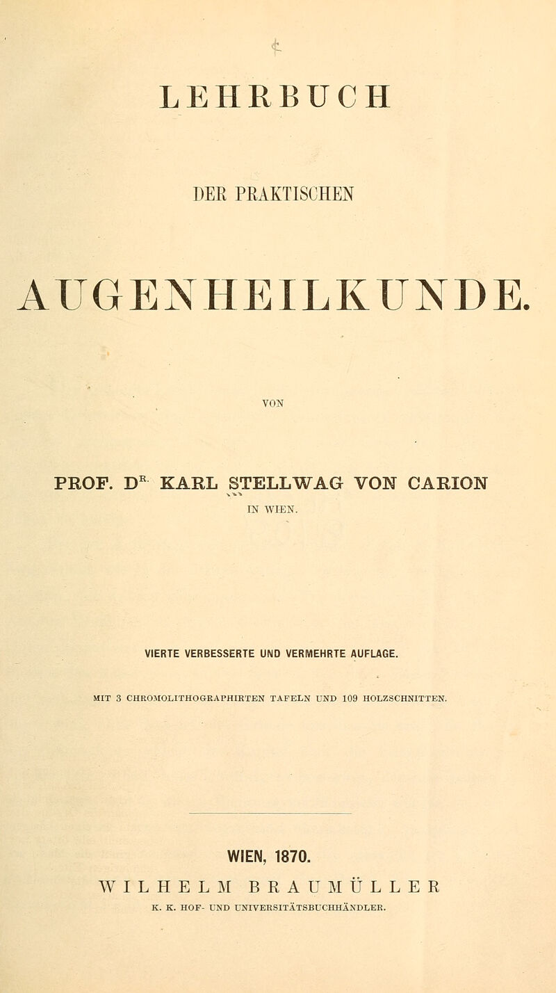 LEHRBUCH DER PRAKTISCHEN AUGENHEILKUNDE. PROF. DR KAHL STELL WAG VON CARION IN WIEN. VIERTE VERBESSERTE UND VERMEHRTE AUFLAGE. MIT 3 CHROltOLITHOGRAPHIRTEN TAFELN UND 109 HOLZSCHNITTEN. WIEN, 1870. WILHELM BRAU MULLER K. K. HOF- UND UNIVERSITÄTSBUCHHÄNDLER.