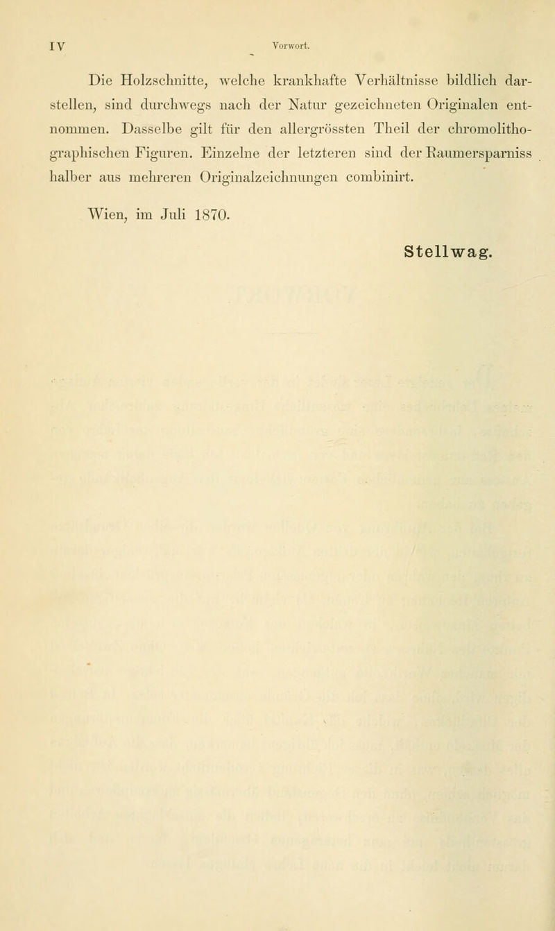 Die Holzschnitte, welche krankhafte Verhältnisse bildlich dar- stellen, sind durchwegs nach der Natur gezeichneten Originalen ent- nommen. Dasselbe gilt für den allergrössten Theil der chromolitho- graphischen Figuren. Einzelne der letzteren sind der Raumersparniss halber aus mehreren Originalzeichnungen combinirt. Wien, im Juli 1870. Stellwag.