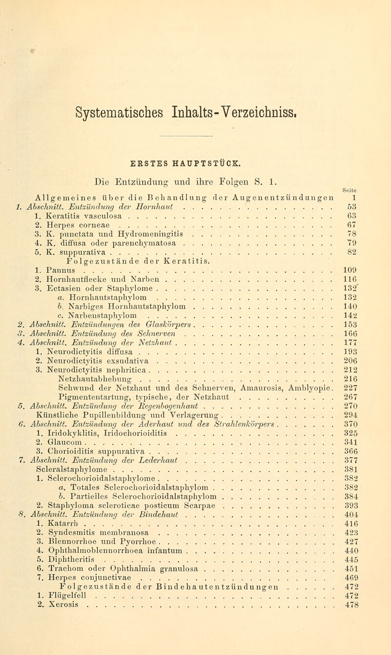 Systematisches Inhalts - Verzeichniss. ERSTES HÄUPTSTUCK. Die Entzündung und ihre Folgen S. 1. Seite Allgemeines über die Behandlung der Augenentzündüngen 1 1. Abschnitt. Entzündung der Hornhaut , . . . 53 1. Keratitis vasculosa 63 2. Herpes corneae 67 3. K. punctata und Hydromeningitis 78 4. K. diffusa oder parenchymatosa 79 5. K. suppurativa 82 Folgezustände der Keratitis. 1. Pannus 109 2. Hornhautflecke und Narben 116 3. Ectasien oder Staphylome 132' a. Hornliautstaphylom 132 b. Narbiges Hornliautstaphylom 140 c. Narbenstaphylom 142 2. Abschnitt. Entzündungen des Glaskörpers 153 3. Abschnitt. Entzündung des Sehnerven 166 4. Abschnitt. Entzündung der Netzhaut 177 1. Neurodictyitis diffusa 193 2. Neurodictyitis exsudativa 206 3. Neurodictyitis nephritica 212 Netzhautabhebimg 216 Schwund der Netzhaut und des Sehnerven, Amaurosis, Amblyopie. 227 Pigmententartung, typische, der Netzhaut 267 5. Abschnitt. Entzündung der Regenbogenhaut 270 Künstliche Pupillenbildung und Verlagerung 294 6. Abschnitt. Entzündung der Aderhaut und des Strahlenkörpers 370 1. Iridozyklitis, Iridochorioiditis 325 2. Glaucom , 341 3. Chorioiditis suppurativa 366 7. Abschnitt. Entzündung der Lederhaut 377 Scleralstaphylome 381 1. Sclerochorioidalstaphylome 382 a. Totales Sclerochorioidalstaphylom 382 b. Partielles Sclerochorioidalstaphylom 384 2. Staphyloina scleroticae posticum Scarpae 393 8. Abschnitt. Entzündung der Bindehaut 404 1. Katarrh 416 2. Syndesmitis membranosa 423 3. Blennorrhoe und Pyorrhoe 427 4. Ophthalmoblennorrhoea infantum 440 5. Diphtheritis 445 6. Trachom oder Ophthalmia granulosa 451 7. Herpes conjunctivae 469 Folgezustände d er Bindehautentzündungen 472 1. Flögelfell 472 2. Xerosis 478