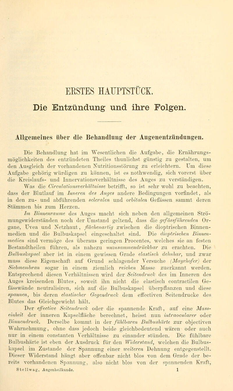 EESTES HAUPTSTÜCK, Die Entzündung und ihre Folgen. Allgemeines über die Behandlung der Aligenentzündungen. Die Behandlung hat im Wesentlichen die Aufgabe, die Ernährungs- möglichkeiten des entzündeten Theiles thunlichst günstig zu gestalten, um den Ausgleich der vorhandenen Nutritionsstörung zu erleichtern. Um diese Aufgabe gehörig würdigen zu können, ist es nothwendig, sich vorerst über die Kreislaufs- und Innervationsverhältnisse des Auges zu verständigen. Was die Circulationsverhältnisse betrifft., so ist sehr wohl zu beachten, dass der Blutlauf im Inneren des Auges andere Bedingungen vorfindet, als in den zu- und abführenden scleralen und orbitalen Gefässen sammt deren Stämmen bis zum Herzen. Im Binnenraume des Auges macht sich neben den allgemeinen Strö- mungswiderständen noch der Umstand geltend, dass die gefässfiihrenden Or- gane, Uvea und Xetzhaut, flächenartig zwischen die dioptrischen Binnen- medien und die Bulbuskapsel eingeschaltet sind. Die dioptrischen Binnen- medien sind vermöge des überaus geringen Procentes, welches sie an festen Bestandteilen führen, als nahezu unzusammendrückbar zu erachten. Die Bidbuskapsel aber ist in einem gewissen Grade elastisch dehnhar, und zwar muss diese Eigenschaft auf Grund schlagender Versuche (Mayrhofer) der Siebmembran sogar in einem ziemlich reichen Masse zuerkannt werden. Entsprechend diesen Verhältnissen wird der Seitendruck des im Inneren des Auges kreisenden Blutes, soweit ihn nicht die elastisch contractilen Ge- fässwände neutralisiren, sich auf die Bulbuskapsel überpflanzen und diese spannen, bis deren elastischer Gegendruck dem effectiven Seitendrucke des Blutes das Gleichgewicht hält. Der effective Seitendruck oder die spannende Kraft, auf eine Mass- einheit der inneren Kapselfläche berechnet, heisst nun intraocularer oder Binnendruck. Derselbe kommt in der fühlbaren Bulbushärte zur objectiven Wahrnehnrung, ohne dass jedoch beide gleichbedeutend wären- oder auch nur in einem constanten Verhältnisse zu einander stünden. Die fühlbare Bulbushärte ist eben der Ausdruck für den Widerstand, welchen die Bulbus- kapsel im Zustande der Spannung einer weiteren Dehnung entgegenstellt. Dieser Widerstand hängt aber offenbar nicht blos von dem Grade der be- reits vorhandenen Spannung, also nicht blos von der spannenden Kraft,