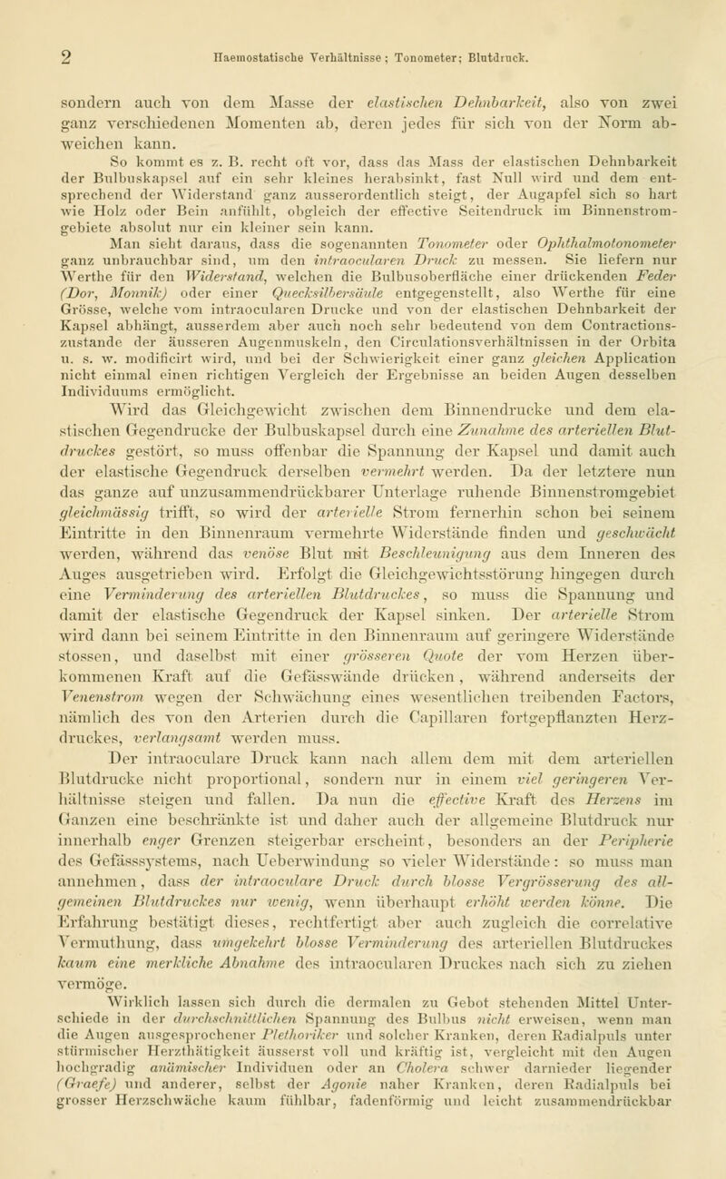 sondern auch von dem Masse der elastischen Dehnbarkeit, also von zwei ganz verschiedenen Momenten ab, deren jedes für sich von der Xorm ab- weichen kann. So kommt es z. B. recht oft vor, dass das Mass der elastischen Dehnbarkeit der Bulbuskapsel auf ein sehr kleines herabsinkt, fast Null wird und dem ent- sprechend der Widerstand ganz ausserordentlich steigt, der Augapfel sich so hart wie Holz oder Bein anfühlt, obgleich der effective Seitendruck im Binnenstrom- gebiete absolut nur ein kleiner sein kann. Man sieht daraus, dass die sogenannten Tonometer oder Ophthalmotonometer ganz unbrauchbar sind, um den intraocularen Druck zu messen. Sie liefern nur Werthe für den Widerstand, welchen die Bulbusoberfläche einer drückenden Feder (Dor, Monnilc) oder einer Quecksilbersäule entgegenstellt, also Werthe für eine Grösse, welche vom intraocularen Drucke und von der elastischen Dehnbarkeit der Kapsel abhängt, ausserdem aber auch noch sehr bedeutend von dem Contractions- zustande der äusseren Augenmuskeln, den Circulationsverhältnissen in der Orbita u. s. w. modifieirt wird, und bei der Schwierigkeit einer ganz gleichen Application nicht einmal einen richtigen Vergleich der Ergebnisse an beiden Augen desselben Individuums ermöglicht. Wird das Gleichgewicht zwischen dem Binnendrucke und dem ela- stischen Gegendrücke der Bulbuskapsel durch eine Zunahme des arteriellen Blut- druckes gestört, so muss offenbar die Spannung der Kapsel und damit auch der elastische Gegendruck derselben vermehrt werden. Da der letztere nun das ganze auf unzusammendrückbarer Unterlage ruhende Binnenstromgebiet gleichm'dssig trifft, so wird der arterielle Strom fernerhin schon bei seinem Eintritte in den Binnenraum vermehrte Widerstände finden und geschwächt werden, während das venöse Blut mit Beschleunigung aus dem Inneren des Auges ausgetrieben wird. Erfolgt die Gleichgewichtsstörung hingegen durch eine Verminderung des arteriellen Blutdruckes, so muss die Spannung und damit der elastische Gegendruck der Kapsel sinken. Der arterielle Strom wird dann bei seinem Eintritte in den Binnenraum auf geringere Widerstände stossen, und daselbst mit einer grösseren Quote der vom Herzen über- kommenen Kraft auf die Gefässwände drücken, während anderseits der Venenstrom wegen der Schwächung eines wesentlichen treibenden Factors, nämlich des von den Arterien durch die Capillaren fortgepflanzten Hei-z- druckes, verlangsamt werden muss. Der intraoeulare Druck kann nach allem dem mit dem arteriellen Blutdrucke nicht proportional, sondern nur in einem viel geringeren Ver- hältnisse steigen und fallen. Da nun die effectire Kraft des Herzens im Ganzen eine beschränkte ist und daher auch der allgemeine Blutdruck nur innerhalb enger Grenzen steigerbar erscheint, besonders an der Peripherie des (lefässsystems, nach Ueberwindung so vieler Widerstände : so muss man annehmen, dass der intraoeulare Druck durch blosse Vergrösserung des all- gemeinen Blutdruckes nur wenig, wenn überhaupt erhöht werden könne. Die Erfahrung bestätigt dieses, rechtfertigt aber auch zugleich die correlative Vermuthung, dass umgekehrt blosse Verminderung des arteriellen Blutdruckes kaum eine merkliche Abnahme des intraocularen Druckes nach sich zu ziehen vermöge. Wirklich lassen sich durch die dermalen zu Gebot stehenden Mittel Unter- schiede in der durchschnittlichen Spannung des Bulbus nickt erweisen, wenn man die Augen ausgesprochener Plethoriker und solcher Kranken, deren Radialpuls unter stürmischer Herzthätigkeit äusserst voll und kräftig ist, vergleicht mit den Augen hochgradig anämischer Individuen oder an Cholera schwer darnieder liegender (Graefe) und anderer, selbst der Agonie naher Kranken, deren Radialpuls bei grosser Herzschwäche kaum fühlbar, fadenförmig und leicht zusammendrückbar