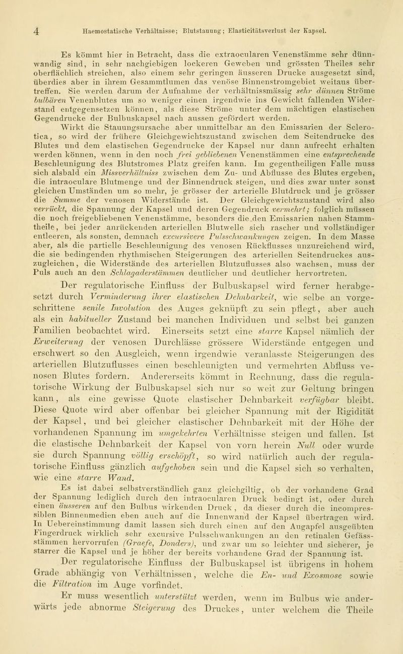 Es kömmt liier in Betracht, dass die extraocularen Venenstämme sehr dünn- wandig sind, in sehr nachgiebigen lockeren Geweben und grössten Theiles sehr oberflächlich streichen, also einem sehr geringen äusseren Drucke ausgesetzt sind, überdies aber in ihrem Gesammtlumen das venöse Binnenstromgebiet weitaus über- treffen. Sie werden darum der Aufnahme der verhältnissmässig sehr dünnen Ströme bulbären Venenblutes um so weniger einen irgendwie ins Gewicht fallenden Wider- stand entgegensetzen können, als diese Ströme unter dem mächtigen elastischen Gegendrucke der Bulbuskapsel nach aussen gefördert werden. Wirkt die Stauungsursache aber unmittelbar an den Emissarien der Sclero- tien, so wird der frühere Gleichgewichtszustand zwischen dem Seitendrucke des Blutes und dem elastischen Gegendnicke der Kapsel nur dann aufrecht erhalten werden können, wenn in den noch frei gebliebenen Venenstämmen eine entsprechende Beschleunigung des Blutstromes Platz greifen kann. Im gegenteiligen Falle muss sich alsbald ein Missverhältniss zwischen dem Zu- und Abflüsse des Blutes ergeben, die intraoeulare Blutmenge und der Binnendruck steigen, und dies zwar unter sonst gleichen Umständen um so mehr, je grösser der arterielle Blutdruck und je grösser die Summe der venösen Widerstände ist. Der Gleichgewichtszustand wird also verrückt, die Spannung der Kapsel und deren Gegendruck vermehrt; folglich müssen die noch freigebliebenen Venenstämme, besonders die den Emissarien nahen Stamm- theile, bei jeder anrückenden arteriellen Blutwelle sich rascher und vollständiger entleeren, als sonsten, demnach excursivere Pidsschwankungen zeigen. In dem Masse aber, als die partielle Beschleunigung des venösen Rückflusses unzureichend wird, die sie bedingenden rhythmischen Steigerungen des arteriellen Seitendruckes aus- zugleichen, die Widerstände des arteriellen Blutzuflusses also wachsen, muss der Puls auch an den Schlagader stammen deutlicher und deutlicher hervortreten. Der regulatorische Einfluss der Bulbuskapsel wird ferner herabge- setzt durch Verminderung ihrer elastischen Dehnbarkeit, wie selbe au vorge- schrittene senile Involution des Auges geknüpft zu sein pflegt, aber auch als ein habitueller Zustand bei manchen Individuen und selbst bei ganzen Familien beobachtet wird. Einerseits setzt eine starre Kapsel nämlich der Erweiterung der venösen Durchlässe grössere Widerstände entgegen und erschwert so den Ausgleich, wenn irgendwie veranlasste Steigerungen des arteriellen Blutzuflusses einen beschleunigten und vermehrten Abfluss ve- aosen Blutes fordern. Andererseits kömmt in Rechnung, dass die regula- torische Wirkung der Bulbuskapsel sich nur so weit zur Geltung bringen kann, als eine gewisse Quote elastischer Dehnbarkeit verfügbar bleibt. Diese Quote wird aber offenbar bei gleicher Spannung mit der Rigidität der Kapsel, und bei gleicher elastischer Dehnbarkeit mit der Höhe der vorhandenen Spannung im umgekehrten Verhältnisse steigen und fallen. Ist die elastische Dehnbarkeit der Kapsel von vorn herein Null oder wurde sie durch Spannung völlig erschöpft, so wird natürlich auch der regula- to vi sehe Einfluss gänzlich aufgehoben sein und die Kapsel sich so verhalten, wie eine starre Wand. Es ist dabei selbstverständlich ganz gleichgiltig, ob der vorhandene Grad der Spannung lediglich durch den intraoeularen Druck bedingt ist, oder durch einen äusseren auf den Bulbus wirkenden Druck , da dieser durch die incompres- Biblen Binnenmedien eben auch auf die Innenwand der Kapsel übertragen wird. In Uebereinstimmung damit lassen sich durch einen auf den Augapfel ausgeübten Fmgerdruck wirklich sehr excursive Pulsschwankungen an den retinalen Gefäss- stämmen hervorrufen (Graefe, Donders), und zwar um so leichter und sicherer, je starrer die Kapsel und je höher der bereits vorhandene Grad der Spannung ist. Der regulatorische Einfluss der Bulbuskapsel ist übrigens in hohem Grade abhängig von Verhältnissen, welche die En- und Exosmose sowie die Filtration im Auge vorfindet. Kr muss wesentlich unterstützt werden, wenn im Bulbus wie ander- wärts jede abnorme Steigerung des Druckes, unter welchem die Theile