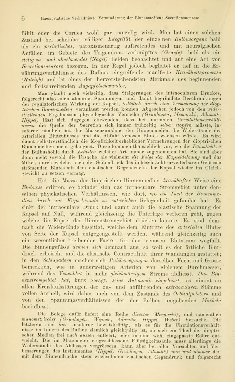 (3 Haemostatische Verhältnisse; Verminderung der Binnenmedien; Secretionsneurose. fühlt oder die Cornea wohl gar runzelig wird. Man hat einen solchen Zustand bei scheinbar völliger Integrität der einzelnen Bulbusorgane bald als ein periodisches, paroxismenartig auftretendes und mit neuralgischen Anfallen im Gebiete des Trigeminus verknüpftes (Graefe), bald als ein stetig zu- und abnehmendes (Nagel) Leiden beobachtet und auf eine Art von Secretionsneurose bezogen. In der Regel jedoch begleitet er tief in die Er- nährungsverhältoisse des Bulbus eingreifende manifeste Kranklieitsprocesse (Raleigh) und ist eines der hervorstechendsten Merkmale des beginnenden und fortschreitenden Augapfelschwundes. Man glaubt noch vielseitig, class Steigerungen des intraocularen Druckes, folgerecht also auch abnorme Spannungen und damit begründete Beschränkungen der regulatorischen Wirkung der Kapsel, lediglich durch eine Vermehrung der diop- trischen Binnenmedien veranlasst werden können- Abgesehen jedoch von den ivider- streitenden Ergebnissen physiologischer Versuche (Griinhagen, Memorski, Adamük, Hippel) lässt sich dagegen einwenden, dass bei normalen Circulationsverhält- nissen die Quelle der Secretion sich immer frühzeitig selber stopfen müsste, in- soferne nämlich mit der Massenzunahme der Binuenmedien die Widerstände des arteriellen Blutzufiusses lind die Abfuhr venösen Blutes wachsen würde. Es wird damit selbstverständlich die Möglichkeit erheblicher Vermehrungen der dioptrischen Binuenmedien nicht geläugnet. Diese kommen thatsächlich vor, wo die Räumlichkeit der Bulbushöhle durch Ectasien welcher Art immer zugenommen hat. Sie sind aber dann nicht sowohl die Ursache als vielmehr die Folge der Kapseldehnung und das Mittel, durch welches sich der Seitendruck des in beschränkt erweiterbaren Gefässen strömenden Blutes mit dem elastischen Gegendrucke der Kapsel wieder ins Gleich- gewicht zu setzen vermag. Hat die Masse der dioptrischen Binnenmedien krankhafter Weise eine Einbnsse erlitten, so befindet sich das intraoculare Stromgebiet unter den- selben physikalischen Verhältnissen, wie dort, wo ein Theil der Binnenme- dien durch eine Kapselwunde zu entweichen Gelegenheit gefunden hat. Es sinkt der intraoculare Druck und damit auch die elastische Spannung der Kapsel auf Null, während gleichzeitig die Unterlage verloren geht, gegen welche die Kapsel das Binnenstromgebiet drücken könnte. Es sind dem- nach die Widerstände beseitigt, welche dem Eintritte des arteriellen Blutes von Seite der Kapsel entgegengestellt werden, während gleichzeitig auch ein wesentlicher treibender Factor für den venösen Blutstrom wegfällt. Die Binnengefässe dehnen sich demnach aus, so weit es der örtliche Blut- druck erheischt und die elastische Contractilität ihrer Wandungen gestattet; in den Schlagadern machen sich Pulsbewegungen derselben Form und Grösse bemerklich, wie in anderweitigen Arterien von gleichem Durchmesser, während das Venenblut in mehr gleichmässigem Strome abfliesst. Das Bin- nenstromgebiet hat, kurz gesagt, seine Autonomie eingebüsst, es nimmt an allen Kreislaufsstörungen der zu- und abführenden extraoeularen Stämme vollen Antheil, wird daher auch von dem Zustande des Orbitalpolsters und von den Spannungsverhältni&sen der den Bulbus umgebenden Muskeln beeinfluxst. Die Belege dafür liefert eine Eeihe directer (Memorski), und namentlich manometrischer (Grünhagen, Wegner, Adamük, Hippel, Weber) Versuche. Die letzteren sind hier insoferne beweiskräftig, als es für die Circulationsverhält- nisse im Innern des Bulbus ziemlich gleichgültig ist, ob sich ein Theil der dioptri- sclitn Medien frei nach aussen entleert, oder in eine wohl eingepasste Röhre ent- weicht. Die im Manometer eingeschlossene Flüssigkeitssäule muss allerdings die Widerstände des Abflusses vergrössern, kann aber bei allen Vorsichten und Ver- besserungen des Instrumentes (Hippel, Griinhagen, Adamük) nun und nimmer den mit dein Binnendrucke stets wechselnden elastischen Gegendruck und folgerecht