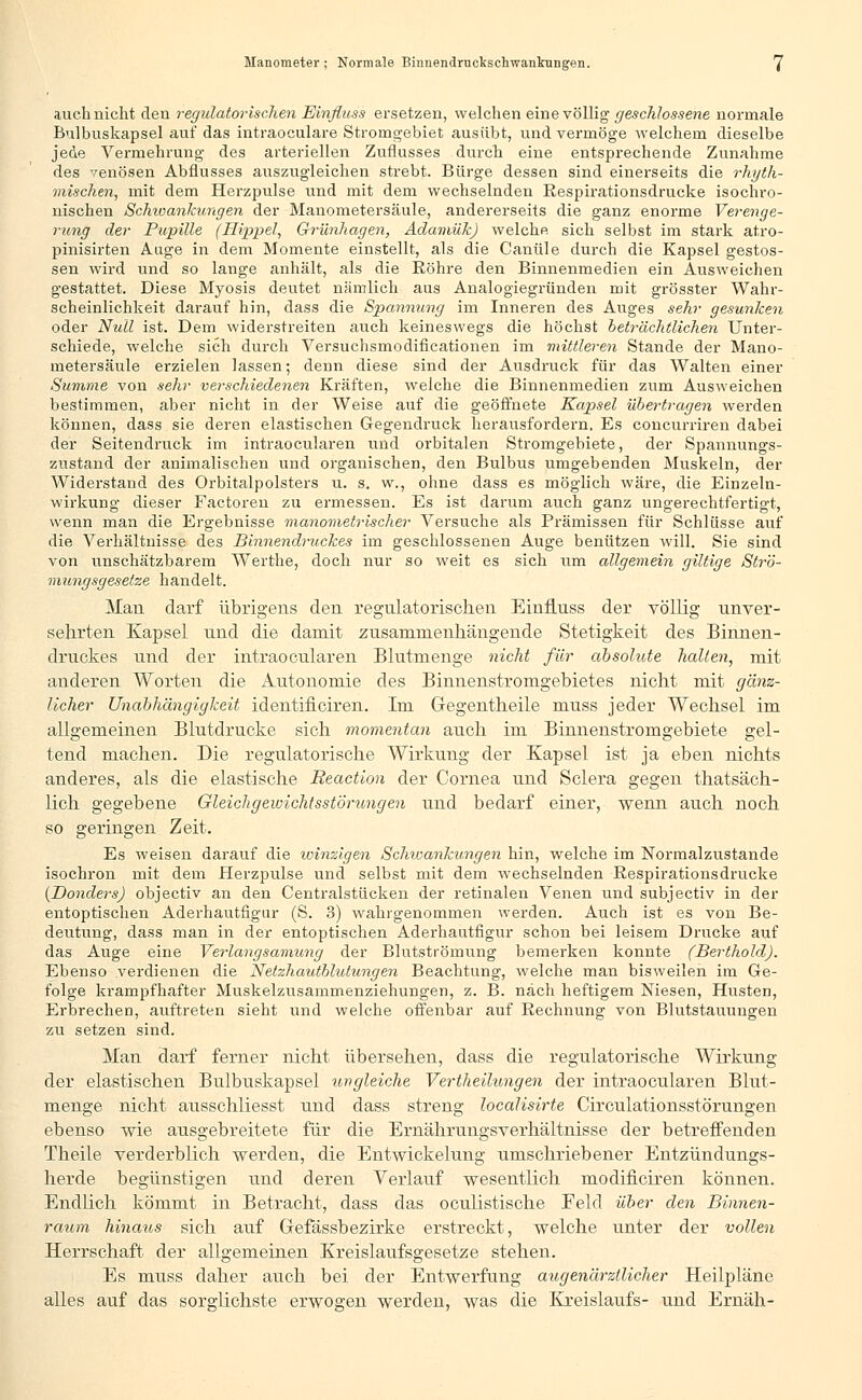 auch nicht eleu regulatorischen Einfluss ersetzen, welchen eine völlig geschlossene normale Bulbuskapsel airf das intraoeulare Stromgebiet ausübt, und vermöge welchem dieselbe jede Vermehrung des arteriellen Zuflusses durch eine entsprechende Zunahme des venösen Abflusses auszugleichen strebt. Bürge dessen sind einerseits die rhyth- mischen, mit dem Herzpulse und mit dem wechselnden Respirationsdrucke isochro- nischen Schwankungen der Manometersäule, andererseits die ganz enorme Verenge- rung der Pupille (Hippel, Grünhagen, Aclamük) welche sich selbst im stark atro- pinisirten Auge in dem Momente einstellt, als die Canüle durch die Kapsel gestos- sen wird und so lange anhält, als die Röhre den Binnenmedien ein Ausweichen gestattet. Diese Myosis deutet nämlich aus Analogiegründen mit grösster Wahr- scheinlichkeit darauf hin, dass die Spannung im Inneren des Auges sehr gesunken oder Null ist. Dem widerstreiten auch keineswegs die höchst beträchtlichen Unter- schiede, welche sich durch Versuchsmodiflcationen im mittleren Stande der Mano- metersäule erzielen lassen; denn diese sind der Ausdruck für das Walten einer Summe von sehr verschiedenen Kräften, welche die Binnenmedien zum Ausweichen bestimmen, aber nicht in der Weise auf die geöffnete Kapsel übertragen werden können, dass sie deren elastischen Gegendruck herausfordern. Es coneurriren dabei der Seitendruck im intraoeularen und orbitalen Stromgebiete, der Spannungs- zustand der animalischen und organischen, den Bulbus umgebenden Muskeln, der Widerstand des Orbitalpolsters u. s. w., ohne dass es möglich wäre, die Einzeln- wirkung dieser Factoren zu ermessen. Es ist darum auch ganz ungerechtfertigt, wenn man die Ergebnisse manometrischer Versuche als Prämissen für Schlüsse auf die Verhältnisse des Binnendruckes im geschlossenen Auge benützen will. Sie sind von unschätzbarem Werthe, doch nur so weit es sich um allgemein giltige Strö- mungsgeselze handelt. Man darf übrigens den regulatorischen Einfluss der völlig unver- sehrten Kapsel und die damit zusammenhängende Stetigkeit des Binnen- druckes und der intraoeularen Blutmenge nicht für absolute hallen, mit anderen Worten die Autonomie des Binnenstromgebietes nicht mit gänz- licher Unabhängigkeit identificiren. Im Gegentheile muss jeder Wechsel im allgemeinen Blutdrucke sich momentan auch im Binnenstromgebiete gel- tend machen. Die regulatorische Wirkung der Kapsel ist ja eben nichts anderes, als die elastische Reaction der Cornea und Sclera gegen thatsäch- lich gegebene Gleichgewichtsstörungen und bedarf einer, wenn auch noch so geringen Zeit. Es weisen darauf die winzigen Schiüankungen hin, welche im Normalzustande isochron mit dem Herzpulse und selbst mit dem wechselnden Respirationsdrucke (Donders) objeetiv an den Centralstücken der retinalen Venen und subjeetiv in der entoptischen Aderhautfigur (S. 3) wahrgenommen werden. Auch ist es von Be- deutung, dass man in der entoptischen Aderhautfigur schon bei leisem Drucke auf das Auge eine Verlangsamung der Blutströmung bemerken konnte (Berthold). Ebenso verdienen die Netzhautblutungen Beachtung, welche man bisweilen im Ge- folge krampfhafter Muskelzusammenziehungen, z. B. nach heftigem Niesen, Husten, Erbrechen, auftreten sieht und welche offenbar auf Rechnung von Blutstauungen zu setzen sind. Man darf ferner nicht übersehen, dass die regulatorische Wirkung der elastischen Bulbuskapsel ungleiche Vertheilungen der intraoeularen Blut- menge nicht ausschliesst und dass streng localisirte Circulationsstörungen ebenso wie ausgebreitete für die Ernährungsverhältnisse der betreffenden Theile verderblich werden, die Entwickelung umschriebener Entzündungs- herde begünstigen und deren Verlauf wesentlich niodificiren können. Endlich kömmt in Betracht, dass das oculistische Eeld über den Binnen- raum hinaus sich auf Gefässbezirke erstreckt, welche unter der vollen Herrschaft der allgemeinen Kreislaufsgesetze stehen. Es muss daher auch bei der Entwerfung augenärztlicher Heilpläne alles auf das sorglichste erwogen werden, was die Kreislaufs- und Ernäh-