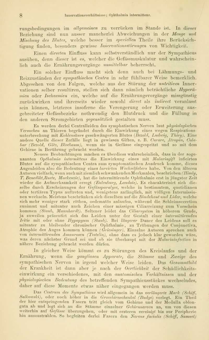 rungsbedingungen im allgemeinen zu verrücken im Stande ist. In dieser Beziehung sind nun ausser mancherlei Abweichungen in der Menge und Mischung des Blutes, welche besser im speciellen Theile ihre Berücksich- tigung finden, besonders gewisse TnnervationsStörungen von Wichtigkeit. Einen directen Einfluss kann selbstverständlich nur der Sympathicus ausüben, denn dieser ist es, welcher die Gefässniuskulatur und wahrschein- lich auch die Ernährungsvorgänge unmittelbar beherrscht. Ein solcher Einfluss macht sich denn auch bei Lähmungs- und Reizzuständen der sympathischen Centra in sehr fühlbarer Weise bemerklich. Abgesehen von den Folgen, welche aus der Störung der nutritiven Inner- vationen selber resultiren, stellen sich dann nämlich beträchtliche Hyperä- mien oder Ischaemien ein, welche auf die Ernährungsvorgänge missgünstig zurückwirken und ihrerseits wieder sowohl direct als indirect veranlasst sein können, letzteres insoferne die Verengerung oder Erweiterung aus- gebreiteter Gefässbezirke nothwendig den Blutdruck und die Füllung in den anderen Stromgebieten gegensätzlich gestalten muss. Es werden derlei Centralleiden des symphatischen Nerven laut physiologischen Versuchen an Thieren begründet durch die Einwirkung eines wegen Respirations- unterbrechung mit Kohlensäure geschwängerten Blutes {Bezohl, Ludwig, Thiry). Eine andere Quelle dieser Zufälle liegt in gewissen Giften, z. B. Curare, Atropin, Cala- har (Bezold, Götz, Bloebaum), wenn sie in Gefässe eingespritzt und so mit dem Gehirne in Berührung gebracht werden. Neuere Beobachtungen machen es überdiess wahrscheinlich, dass in der soge- nannten Opthahnia intermittens die Einwirkung eines mit Malariagift inficirten Blutes auf die sympathischen Centra zum symptomatischen Ausdruck komme, dieses Augenleiden also die Bedeutung eines larvirten Wechselfiebers habe. Von den älteren Autoren vielfach, wenn auch mit ziemlich seh wankenden Merkmalen, beschrieben (Himly, T. Benedikt,Rue(e, Mackenzie), hat die intermittirende Ophthalmie erst in jüngster Zeit wieder die Aufmerksamkeit erregt (Bidenburg, Landois). Es charakterisirt sich die- selbe durch Erscheinringen der Gefässparalyse, welche in bestimmtem, quotidianen oder tertiären Typus auftreten und, wenigstens anfänglich, mit völligen Intermissio- nen wechseln. Meistens beschränken sich dieselben auf die Bindehaut und Lider, welche sich mehr weniger stark röthen, oedematös anlaufen, während die Schleimsecretion zunimmt und mitunter auch Zeichen einer massigen Ciliarreizung zum Vorschein kommen (Staub, Mannhardt). Seltener leidet das Ciliarsystem in höherem Grade, ja zuweilen präsentirt sich das Leiden unter der Gestalt einer intermittirenden Iritis mit oder ohne Hypopyum (Staub). Bei längerer Dauer des Leidens soll es mitunter zu bleibender chronischer Ophthalmie, zu Trübungen der Conjunctiva, Atrophie des Auges kommen können (Griesinger). Einzelne Autoren sprechen auch von intermittirenden Amaurosen (Testelin), ohne dass es jedoch klar geworden wäre, was deren nächster Grund sei und ob sie überhaupt mit der Malariainfection in nähere Beziehung gebracht werden dürfen. In gleicher Weise kömmt es zu Störungen des Kreislaufes und der Ernährung, wenn die gangliosen Apparate, die Stämme und Zweige des sympathischen Nerven in irgend welcher Weise leiden. Das Gesammtbild der Krankheil ist dann aber je nach der Oertlichkeit der Schädlichkeits- einwirkung ein verschiedenes, mit den anatomischen Verhältnissen und der physiologischen Bedeutung des betreffenden Sympathicusstückes wechselndes, daher auf diese Momente etwas näher eingegangen werden muss. Das Centrum des Sympathicus wird allgemein in das verlängerte Mark (Schiff, Salkowshi), oder noch höher in die Grosshirnschenkel (Budge) verlegt. Ein Theil der liier entspringenden Fasern tritt gleich vom Gehirne und der Medulla oblon- gata ah und legi sich an die Stämme einzelner Gehirnnerven an, um von diesen weiterhin auf Gefässe Überzugehen, oder mit ersteren vereinigt, bis zur Peripherie bin auszustrahlen. So begleiten derlei Fasern den Nervus facialis (Schiff) Samuel)