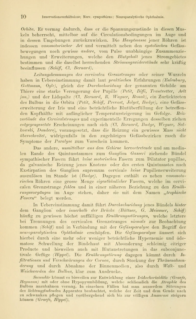 Orbita. Ei- vermag dadurch, dass er die Spannungszustände in diesen Mus- keln beherrscht, mittelbar auf die Circulationsbedingungen im Auge und in dessen Umgebungen zurückzuwirken. Die Hauptmasse jener Röhren ist indessen vasomotorischer Art und vermittelt neben den systolischen Gefäss- bewegiingen noch gewisse andere, vom Pulse unabhängige Zusammenzie- himgen und ' Erweiterungen, welche den Blutgehalt jeues Stromgebietes bestimmen und die daselbst herrschenden Strömungswider stände sehr kräftig beeinflussen (Schiff, Cl. Bernard). Leitungshemmungen des cervicalen Grenzstranges oder seiner Wurzeln haben in Übereinstimmung damit laut praktischen Erfahrungen (Eulenburg, Giittmann, Ogle), gleich der Durchschneidung der genannten Gebilde am Thiere eine starke Verengerung der Pupille (Petit, Biffi, Trautvetter, Arlt jun.) und der Lidspalte (Cl. Bernard, It. Wagner, Remak), ein Zurücktreten des Bulbus in die Orbita (Petit, Schiff, Prevost, Jolyet, Budge), eine Gefass- erweiterung der Iris und eine beträchtliche Blutüberfüllung der betreffen- den Kopfhälfte mit anfänglicher Temperatursteigerung im Gefolge. Reiz- zustände des Cervicalstranges und experimentelle Erregungen desselben ziehen entgegengesetzte Erscheinungen nach sich (Cl. Bernard, Bridge, Wegner, Sal- kowski, Dondcrs), vorausgesetzt, dass die Reizung ein gewisses Mass nicht überschreitet, widrigenfalls in den zugehörigen Gefässbezirken rasch die Symptome der Paralyse zum Vorschein kommen. Das andere, unmittelbar aus dem. Gehirne hervortretende und am media- len Rande des Quintusstammes zum Ganglion Gasseri ziehende Bündel sympathischer Fasern führt keine motorischen Fasern zum Dilatator pupillae, da galvanische Reizung jenes Knotens oder des ersten Quintusastes nach Exstirpation des Ganglion supremum cervicale keine Pupillenerweiterung auszulösen im Stande ist {Budge). Dagegen enthält es neben vasomoto- rischen Röhren eine grosse Menge eigentümlicher Fasern, welche im cervi- calen Grenzstrange fehlen und in einer näheren Beziehung zu den Ernäh- rungsvorgängen im Auge stehen, daher sie mit dem Namen atrophische Fasern'1 belegt werden. In Uebereinstimmung damit führt Durchschneidung jenes Bündels hinter dem Ganglion' oder innerhalb der Brücke (Büttner, G. Meissner, Schiß) häufig zu gewissen höchst auffälligen Ernährungsstörungen, welche letztere bei Trennungen des cervicalen Grenzstranges niemals zur Beobachtung kommen (Schiß) und in Verbindung mit der Gefässparalyse den Begriff der neuroparalytischen Ophthalmie erschöpfen. Die Gefässparalyse äussert sich hierbei durch eine mehr oder weniger beträchtliche Hyperaemie und öde- raatose Schwellung der Bindehaut mit Absonderung schleimig eitriger Producte und bisweilen auch mit Blutaustretungen in das subconjunc- tivale Gefüge (Hippel). Die Ernährungstörung dagegen kömmt durch In- filtrationen und Ver schwärungen der Cornea, durch Stockung der Thränenabson- derung und durch Abnahme der Binnenmedien, also durch Welk- und Weichwerden des Bulbus, klar zum Ausdrucke. Secundiir kömmt es bisweilen zur Entwicklung einer Iridochorioiditis (Graefe, Heymann) mit oder ohne Hypopynmbildung, welche schliesslich die Atrophie des Bulbus anzubahnen vermag. In einzelnen Fällen hat man ausserdem Störungen des lichtempfindenden Apparates beobachtet, welche der Zeit und dem Grade nach zu schwanken pflegen und vorübergehend sich bis zur völligen Amaurose steigern können (Graefe, Hippel),