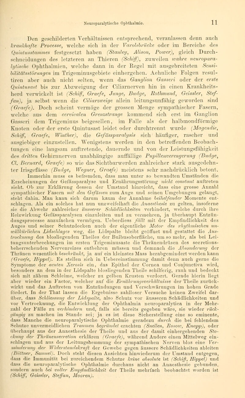 Den geschilderten Verhältnissen entsprechend, veranlassen denn auch krankhafte Processe, welche sich in der Varolsbrücke oder im Bereiche des Quintusstammes festgesetzt haben (Stanley, Alison, Power), gleich Durch- schneidungen des letzteren an Thieren (Schiff), zuweilen wahre neuropara- lytische Ophthalmien, welche dann in der Regel mit ausgebreiteten Sensi- bilitätsstörungen im Trigeminusgebiete einhergehen. Aehnliche Folgen resul- tireu aber auch nicht selten, wenn das Ganglion Gasseri oder der erste Quinhisast bis zur Abzweigung der Ciliarnerven hin in einen Krankheits- herd verwickelt ist (Schiff, Graefe, Junge, Budge, Rothmund, Geissler, Stef- fan), ja selbst wenn die Ciliarzweige allein leituugsunfähig geworden sind (Graefe.). Doch scheint vermöge der grossen Menge sympathischer Fasern, welche aus dem cervicalen Grenzstrange kommend sich erst im Ganglion Gasseri dem Trigeminus beigesellen, im Falle als der halbmondförmige Knoten oder der erste Quintusast leidet oder durehtrennt wurde (Magendie, Schiff, Graefe, Winther), die Gefässparalysis sich häufiger, rascher und ausgiebiger einzustellen. Wenigstens werden in den betreffenden Beobach- tungen eine langsam auftretende, dauernde und von der Leistungsfähigkeit des dritten Gehirnnerven unabhängige auffällige Pupillenverengerung (Budge, Cl. Bernard, Graefe) so wie das Sichtbarwerden zahlreicher stark ausgedehn- ter Irisgefässe (Budge, Wegner, Graefe) meistens sehr nachdrücklich betont. Immerhin muss es befremden, dass man unter so bewandten Umständen die Erscheinungen der Gefässparalyse und Ernährungsstörung nicht constant auftreten sieht. Ob zur Erklärung dessen der Umstand hinreicht, dass eine grosse Anzahl sympathischer Fasern mit den Gefässen zum Auge und seinen Umgebungen gelangt, steht dahin. Man kann sich darum kaum der Annahme beihelfender Momente ent- schlagen. Als ein solches hat nun unzweifelhaft die Anaesthesie zu gelten, insoferne sie die Abwehr zahlreicher äusserer Schädlichkeiten verhindert, welche durch ihre Reizwirkung Gefässparalysen einzuleiten und zu vermehren, ja überhaupt Entzün- dungsprocesse anzufachen vermögen. Ueberdiess fällt mit der Empfindlichkeit des Auges und seiner Schutzdecken auch der eigentliche Motor des rhythmischen un- loillkürlichen Lidschlages weg, die Lidspalte bleibt geöffnet und gestattet die Aus- trocknung des blosliegenden Theiles der Bulbusoberfiäche, um so mehr, als bei Lei- tungsunterbrechungen im ersten Trigeminusaste die Thränendrüsen des secretions- beherrschenden Nervenreizes entbehren müssen und demnach die Absonderung der Thränen wesentlich beschränkt, ja auf ein kleinstes Mass herabgemindert werden kann (Graefe, Hippel). Es stellen sich in Uebereinstimmung damit denn auch gerne die Symptome der acuten Xerosis ein, das Epithel der Cornea und Conjunctiva wird, besonders an dem in der Lidspalte blosliegenden Theile schilferig, rauh und bedeckt sich mit zähem Schleime, welcher zu gelben Krusten verdorrt. Gerade hierin liegt aber wieder ein Factor, welcher auf die Ernährungsverhältnisse der Theile zurück- wirkt und das Auftreten von Entzündungen und Yerschwärungen im hohen Grade fördert. In der That lassen die Ergebnisse zahlloser Versuche keinen Zweifel dar- über, dass Schliessung der Lidspalte, also Schutz vor äusseren Schädlichkeiten und vor Vertrocknung, die Entwicklung der Ophthalmia neuroparalytica in der Mehr- zahl der Fälle zu verhindern und, falls sie bereits gegeben wäre, sie wieder rück- gängig zu machen im Stande sei; ja es ist diese Sicherstellung eine so eminente, dass Manche die neuroparalytische Ophthalmie geradezu durch die bei fehlendem Schutze unvermeidlichen Traumen begründet erachten (Snellen, Eosoiv, Knapp), oder überhaupt aus der Anaesthesie der Theile imd aus der damit einhergehenden Sto- ckung der Thränensecretion erklären (Graefe), während Andere einen Mittelweg ein- schlagen und aus der Leitungshemmung der sympathischen Nerven blos eine Ver- minderung der Widerstandskraft der Gewebe gegen äussere Schädlichkeiten ableiten (Büttner, Samuel). Doch steht diesen Ansichten hinwiederum der Umstand entgegen, dass die Immunität bei zureichendem Schutze keine absolute ist (Schiff, Hippel) und dass die neuroparalytische Ophthalmie durchaus nicht an Anaesthesie gebunden, sondern auch bei voller Empfindlichkeit der Theile mehrfach beobachtet worden ist (Schiff, Geissler, Steffan, Mooren).