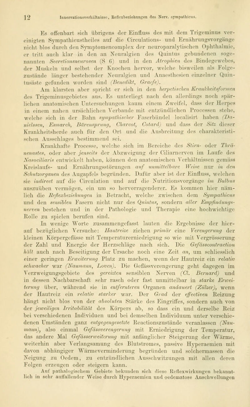 Es offenbart sich übrigens der Einfluss des mit dem Trigeminus ver- einigten Sympathicustheiles auf die Circulations- und Ernährungsvorgänge nicht blos durch den Symptomenconiplex der neuroparalytiseben Ophthalmie, er tritt auch klar in den an Neuralgien des Quintus gebundenen soge- nannten Secretionsneitrosen (S 6) und in den Atrophien des Bindegewebes, der Muskeln und selbst der Knochen hervor, welche bisweilen als Folge- zustände länger bestehender Neuralgien und Anaesthesien einzelner Quin- tusiiste gefunden worden sind (Benedikt, Gracfe). Am klarsten aber spricht er sieh in den herpetischen Krankheitsformen des Trigeminusgebietes aus. Es unterliegt nach den allerdings noch spär- lichen anatomischen Untersuchungen kaum einem Zweifel, dass der Herpes in einem nahen ursächlichen Verbände mit entzündlichen Processen stehe, welche sich in der Bahn sympathischer Faserbündel localisirt haben (Da- nielssen, Esmarch, Bärensprung, Charcot, Cotard) und dass der Sitz dieser Krankheitsherde auch für den Ort und die Ausbreitung des charakteristi- schen Ausschlages bestimmend sei. Krankhafte Processe, welche sich im Bereiche des Stirn- oder Thrä- nenastes, oder aber jenseits der Abzweigung der Ciliarnerven im Laufe des Nasociluu-is entwickelt haben, können den anatomischen Verhältnissen gemäss Kreislaufs- und Ernährungsstörungen auf unmittelbare Weise nur in den Schutzorganen des Augapfels begründen. Dafür aber ist der Einfluss, welchen sie indirect auf die Circulation und auf die Nutritionsvorgänge im Bulbus auszuüben vermögen, ein um so hervorragenderer. Es kommen hier näm- lich die Reflexbeziehungen in Betracht, welche zwischen dem Sympathicus und den sensiblen Fasern nicht nur des Quintus, sondern aller Empfindungs- nerven bestehen und in der Pathologie und Therapie eine hochwichtige Bolle zu spielen berufen sind. La wenige Worte zusammengefasst lauten die Ergebnisse der hier- auf bezüglichen Versuche: Hautreize ziehen primär eine Verengerung der kleinen Körpergefässe mit Temperaturerniedrigung so wie mit Vergrösserung der Zahl und Energie der Herzschläge nach sich. Die Gefässcontraction hält auch nach Beseitigung der Ursache noch eine Zeit an, um schliesslich einer geringen Erweiterung Platz zu machen, wenn der Hautreiz ein relativ schwacher war (Naumann, Loven). Die Gefässverengeruug geht dagegen im Verzweigungsgebiete des gereizten sensiblen Nerven (Cl. Bernard) und in dessen Nachbarschaft sehr rasch oder fast unmittelbar in starke Erwei- terung über, während sie in entfernteren Organen andauert (Zülzer), wenn der Hautreiz ein relativ starker war. Der Grad der effectiven Reizung hängt nicht blos von der absoluten Stärke des Eingriffes, sondern auch von der jeweiligen Irritabilität des Körpers ab, so dass ein und derselbe Reiz bei verschiedenen Individuen und bei demselben Individuum unter verschie- denen Umständen ganz entgegengesetzte Reactionszustände veranlassen (Nau- mann), also einmal Gefässverengeruug mit Erniedrigung der Temperatur, das andere Mal Gefässerweitcrnng mit anfänglicher Steigerung der Wärme, weiterhin aber Verlangsamung des Blutstromes, passive Hyperaemien mit davon abhängiger Wärmeverminderung begründen und solchermassen die Neigung zu Oedem, zu entzündlichen Vusscliwitzungen mit allen deren Folgen erzeugen oder steigern kann. Auf pathalogischem Gebiete bekunden sieh diese Reflexwirkungen bekannt- lieb in sehr auffallender Weise durch Hyperaemien und oedematose Anschwellungen