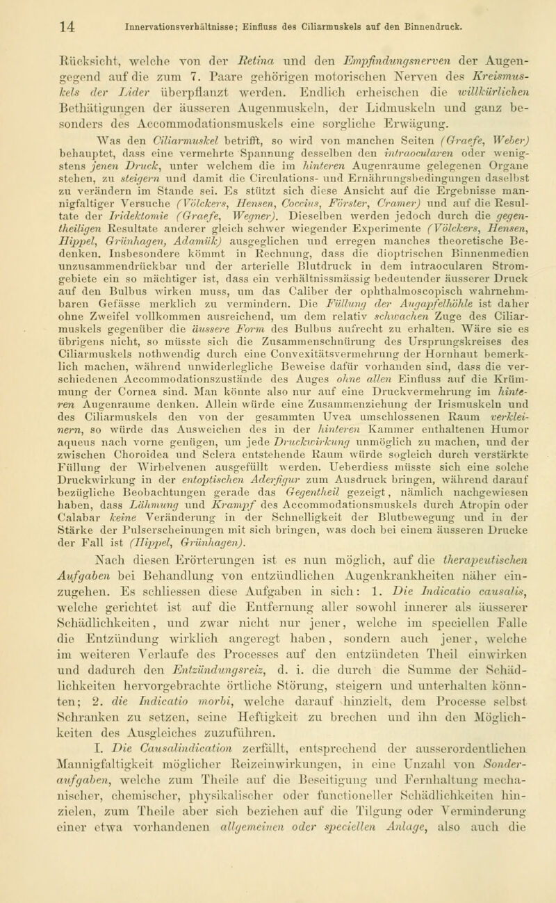 Bücksicht, welche von der Retina und den Empfindungsnerven der Augen- gegend auf die zum 7. Paare gehörigen motorischen Nerven des Kreismus- kels der Lider überpflanzt werden. Endlich erheischen die willkürlichen Bethätigungen der äusseren Augenmuskeln, der Lidmuskeln und ganz be- sonders des Accommodationsmuskels eine sorgliche Erwägung. Was den Ciliarmuskel betrifft, so wird von manchen Seiten (Graefe, Weher) behauptet, dass eine vermehrte Spannung desselben den intraocularen oder wenig- stens jenen Druck, unter welchem die iin läuteren Augenraume gelegenen Organe stolnii, zu steigern und damit die Circulations- und Ernährungsbedingungen daselbst zu verändern im Stande sei. Es stützt sich diese Ansicht auf die Ergebnisse man- nigfaltiger Versuche (Völckers, Mensen, Ooccius, Forster, Gramer) und auf die Resul- tate der Iridektomie (Graefe, Wegner). Dieselben werden jedoch durch die gegen- theüigen Resultate anderer gleich schwer wiegender Experimente (Yölckers, Hensen, Hippel, Grünhagen, Adamük) ausgeglichen und erregen manches theoretische Be- denken. Insbesondere kömmt in Rechnung, dass die dioptrischen Binnenmedien unzusammendrückbar und der arterielle Blutdruck in dem intraocularen Strom- gebiete ein so mächtiger ist, dass ein verhältnissmässig bedeutender äusserer Druck auf den Bulbus wirken muss, um das Caliber der ophthalmoscopisch wahrnehm- baren Gefässe merklich zu vermindern. Die Füllung der Augapfelhöhle ist daher ohne Zweifel vollkommen ausreichend, um dem relativ schwachen Zuge des Ciliar- muskels gegenüber die äussere Form des Bulbus aufrecht zu erhalten. Wäre sie es übrigens nicht, so müsste sich die Zusammenschnürung des Ursprungskreises des Ciliarmuskels nothwendig durch eine Convexitätsvermehrung der Hornhaut benierk- lich machen, während unwiderlegliche Beweise dafür vorhanden sind, dass die ver- schiedenen Accommodationszustände des Auges ohne allen Einfluss auf die Krüm- mung der Cornea sind. Man könnte also nur auf eine Druckvermehrung im hinte- ren Augenraume denken. Allein würde eine Zusainmenziehung der Irismuskeln und des Ciliarmuskels den von der gesammten Uvea umschlossenen Raum verklei- nern, so würde das Ausweichen des in der hinteren Kaminer enthaltenen Humor aqueus nach vorne genügen, um jede Druckwirkung unmöglich zu machen, und der zwischen Choroidea und Sclera entstehende Raum würde sogleich durch verstärkte Füllung der Wirbelvenen ausgefüllt werden. Ueberdiess müsste sich eine solche Druckwirkung in der entoptischen Aderfigur zum Ausdruck bringen, während darauf bezügliche Beobachtungen gerade das Gegentheil gezeigt, nämlich nachgewiesen haben, dass Lähmung und Krampf des Accommodationsmuskels durch Atropin oder Calabar keine Veränderung in der Schnelligkeit der Blutbewegung und in der Stärke der Pulserscheinuugen mit sich bringen, was doch bei einem äusseren Drucke der Fall ist (Hippel, Grünhagen). Nach diesen Erörterungen ist es nun möglich, auf die therapeutischen Aufgaben bei Behandlung von entzündlichen Augenkrankheiten näher ein- zugehen. Es schliessen diese Aufgaben in sich: 1. Die lndicatio causalis, welche gerichtet ist auf die Entfernung aller sowohl innerer als äusserer Schädlichkeiten, und zwar nicht nur jener, welche im speciellen Ealle die Entzündung wirklich angeregt haben, sondern auch jener, welche im weiteren Verlaufe des Processes auf den entzündeten Theil einwirken und dadurch den Entzündungsreiz, d. i. die durch die Summe der Schäd- lichkeiten hervorgebrachte örtliche Störung, steigern und unterhalten könn- ten; 2. die Lndicatio morbi, welche darauf hinzielt, dem Processe selbst Schranken zu setzen, seine Heftigkeit zu brechen und ihn den Möglich- keiten des Ausgleiches zuzuführen. I. Die Causalindication zerfallt, entsprechend der ausserordentlichen Mannigfaltigkeit möglicher Reizeinwirkungen, in eine Unzahl von Sonder- aufgaben, welche zum Theile auf die Beseitigung und Fernhaltung mecha- nischer, chemischer, physikalischer oder fünctioneller Schädlichkeiten hin- zielen, zum Theile aber sich beziehen auf die Tilgung oder Verminderung einer etwa vorhandenen allgemeinen oder speciellen Anlage, also auch die