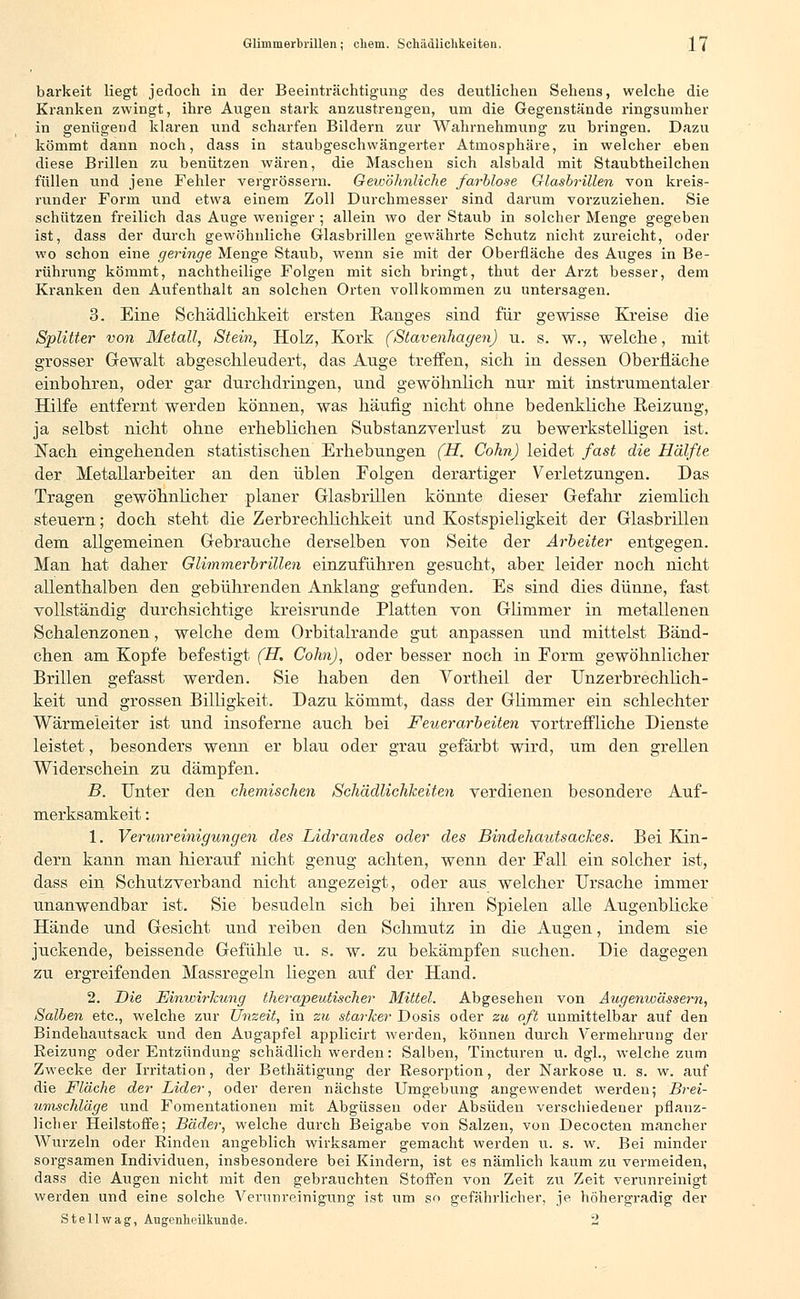 barkeit liegt jedoch in der Beeinträchtigung des deutlichen Sehens, welche die Kranken zwingt, ihre Augen stark anzustrengen, um die Gegenstände ringsumher in genügend klaren nnd scharfen Bildern zur Wahrnehmung zu bringen. Dazu kömmt dann noch, dass in staubgeschwängerter Atmosphäre, in welcher eben diese Brillen zu benützen wären, die Maschen sich alsbald mit Staubtheilchen füllen und jene Fehler vergrössern. Gewöhnliche farblose Glasbrillen von kreis- runder Form und etwa einem Zoll Durchmesser sind darum vorzuziehen. Sie schützen freilich das Auge weniger •, allein wo der Staub in solcher Menge gegeben ist, dass der durch gewöhnliche Glasbrillen gewährte Schutz nicht zureicht, oder wo schon eine geringe Menge Staub, wenn sie mit der Oberfläche des Auges in Be- rührung kömmt, nachtheilige Folgen mit sich bringt, thut der Arzt besser, dem Kranken den Aufenthalt an solchen Orten vollkommen zu untersagen. 3. Eine Schädlichkeit ersten Ranges sind für gewisse Kreise die Splitter von Metall, Stein, Holz, Kork (Stavenhagen) u. s. w., welche, mit grosser Gewalt abgeschleudert, das Auge treffen, sich in dessen Oberfläche einbohren, oder gar durchdringen, und gewöhnlich nur mit instrumentaler Hilfe entfernt werden können, was häufig nicht ohne bedenkliche Reizung, ja selbst nicht ohne erheblichen Substanzverlust zu bewerkstelligen ist. Nach eingehenden statistischen Erhebungen (H, CohnJ leidet fast die Hälfte der Metallarbeiter an den üblen Folgen derartiger Verletzungen. Das Tragen gewöhnlicher planer Glasbrillen könnte dieser Gefahr ziemlich steuern; doch steht die Zerbrechlichkeit und Kostspieligkeit der Glasbrillen dem allgemeinen Gebrauche derselben von Seite der Arbeiter entgegen. Man hat daher Glimmerbrillen einzuführen gesucht, aber leider noch nicht allenthalben den gebührenden Anklang gefunden. Es sind dies dünne, fast vollständig durchsichtige kreisrunde Platten von Glimmer in metallenen Schalenzonen, welche dem Orbitalrande gut anpassen und mittelst Bänd- chen am Kopfe befestigt (H. Colin), oder besser noch in Eorm gewöhnlicher Brillen gefasst werden. Sie haben den Vortheil der Unzerbrechlich - keit und grossen Billigkeit. Dazu kömmt, dass der Glimmer ein schlechter Wärmeleiter ist und insoferne auch bei Feuerarbeiten vortreffliche Dienste leistet, besonders wenn er blau oder grau gefärbt wird, um den grellen Widerschein zu dämpfen. B. Unter den chemischen Schädlichkeiten verdienen besondere Auf- merksamkeit : 1. Verunreinigungen des Lidrandes oder des Bindehautsackes. Bei Kin- dern kann man hierauf nicht genug achten, wenn der Eall ein solcher ist, dass ein Schutzverband nicht angezeigt, oder aus welcher Ursache immer unanwendbar ist. Sie besudeln sich bei ihren Spielen alle Augenblicke Hände und Gesicht und reiben den Schmutz in die Augen, indem sie juckende, beissende Gefühle u. s. w. zu bekämpfen suchen. Die dagegen zu ergreifenden Massregeln liegen auf der Hand. 2. Die Einwirkung therapeutischer Mittel. Abgesehen von Augenwässern, Salben etc., welche zur Unzeit, in zu starker Dosis oder zu oft unmittelbar auf den Bindehautsack und den Augapfel applicirt werden, können durch Vermehrung der Reizung oder Entzündung schädlich werden: Salben, Tincturen u. dgl., welche zum Zwecke der Irritation, der Bethätigung der Resorption, der Narkose u. s. w. auf die Fläche der Lider, oder deren nächste Umgebung angewendet werden; Brei- umschläge und Fomentationen mit Abgüssen oder Absuden verschiedener pflanz- licher Heilstoffe; Bäder, welche durch Beigabe von Salzen, von Decocten mancher Wurzeln oder Rinden angeblich wirksamer gemacht werden u. s. w. Bei minder sorgsamen Individuen, insbesondere bei Kindern, ist es nämlich kaum zu vermeiden, dass die Augen nicht mit den gebrauchten Stoffen von Zeit zu Zeit verunreinigt werden und eine solche Verunreinigung ist um so gefährlicher, je höhergradig der Stellwag, Augenheilkunde. 2