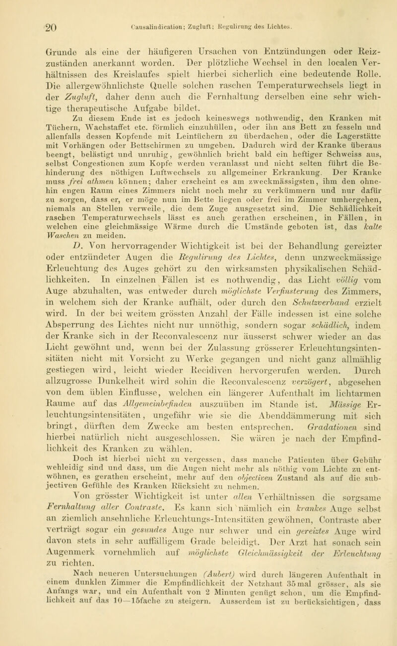 Grunde als eine der häufigeren Ursachen von Entzündungen oder Reiz- zuständen anerkannt worden. Der plötzliche Wechsel in den localen Ver- hältnissen des Kreislaufes spielt hierbei sicherlich eine bedeutende Rolle. Die allergewöhnlichste Quelle solchen raschen Temperaturwechsels liegt in der Zugluft, daher denn auch die Fernhaltung derselben eine sehr wich- tige therapeutische Aufgabe bildet. Zu diesem Ende ist es jedoch keineswegs nothwendig, den Kranken mit Tüchern, Wachstaffet etc. förmlich einzuhüllen, oder ihn ans Bett zu fesseln und allenfalls dessen Kopfende mit Leintüchern zu überdachen, oder die Lagerstätte mit Vorhängen oder Bettschirmen zu itmgeben. Dadurch wird der Kranke überaus beengt, belästigt und unruhig, gewöhnlich bricht bald ein heftiger Schweiss aus, selbst Congestionen zum Kopfe werden veranlasst und nicht selten führt die Be- hinderung des nöthigen Luftwechsels zu allgemeiner Erkrankung. Der Kranke muss frei athmen können; daher erscheint es am zweckmässigsten, ihm den ohne- hin engen Raum eines Zimmers nicht noch mehr zu verkümmern und nur dafür zu sorgen, dass er, er möge nun im Bette liegen oder frei im Zimmer umhergehen, niemals an Stellen verweile, die dem Zuge ausgesetzt sind. Die Schädlichkeit raschen Temperaturwechsels lässt es auch gerathen erscheinen, in Fällen, in welchen eine gleichmässige Wärme durch die Umstände geboten ist, das kalte Waschen zu meiden. D. Von hervorragender Wichtigkeit ist bei der Behandlung gereizter oder entzündeter Augen die Regulirung des Lichtes, denn unzweckmässige Erleuchtung des Auges gehört zu den wirksamsten physikalischen Schäd- lichkeiten. In einzelnen Fällen ist es nothwendig, das Licht völlig vom Auge abzuhalten, was entweder durch möglichste Verfinsterung des Zimmers, in welchem sich der Kranke aufhält, oder durch den Schutzverband erzielt wird. In der bei weitem grössten Anzahl der Fälle indessen ist eine solche Absperrung des Lichtes nicht nur unnöthig, sondern sogar schädlich, indem der Kranke sich in der Reconvalescenz nur äusserst schwer wieder an das Licht gewöhnt und, wenn bei der Zulassung grösserer Erleuchtungsinten- sitäten nicht mit Vorsicht zu Werke gegangen und nicht ganz allmählig gestiegen wird, leicht wieder Recidiven hervorgerufen werden. Durch allzugrosse Dunkelheit wird sohin die Reconvalescenz verzögert, abgesehen von dem üblen Einflüsse, welchen ein längerer Aufenthalt im lichtarrnen Räume auf das Allgemeinbefinden auszuüben im Stande ist. Massige Er- leuchtungsintensitäten , ungefähr wie sie die Abenddämmerung mit sich bringt, dürften dem Zwecke am besten entsprechen. Gradationen sind hierbei natürlich nicht ausgeschlossen. Sie wären je nach der Empfind- lichkeit des Kranken zu wählen. Doch ist hierbei nicht zu vergessen, dass manche Patienten über Gebühr wehleidig sind und dass, um die Augen nicht mehr als nöthig vom Lichte zu ent- wöhnen, es gerathen erscheint, mehr auf den objeetiven Zustand als auf die sub- jeetiven Gefühle des Kranken Rücksicht zu nehmen. Von grösster Wichtigkeit ist unter allen Verhältnissen die sorgsame Fernhaltung aller Contraste. Es kann sich nämlich ein krankes Auge selbst an ziemlieh ansehnliche Erleuchtungs-Intensitäten gewöhnen, Contraste aber verträgt sogar ein gesundes Auge nur schwer und ein gereiztes Auge wird davon stets in sehr auffälligem Grade beleidigt. Der Arzt hat sonach sein Augenmerk vornehmlich auf möglichste Gleichmässigkeit der Erleuchtung zu richten. Nach neueren Untersuchungen (Aubert) wird durch längeren Aufenthalt in einem dunklen Zimmer die Empfindlichkeit der Netzhaut 85mal grösser, als sie Anfangs war, und ein Aufenthalt von 2 Minuten genügt schon, um die Empfind- lichkeit auf das 10—löfache zu steigern. Ausserdem ist zu berücksichtigen, dass