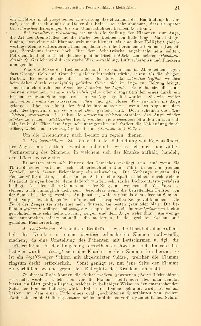 ein Lichtreiz im Anfange seiner Einwirkung das Maximum der Empfindung hervor- ruft, dass diese aber mit der Dauer des Reizes so sehr abnimmt, dass sie später bei schwachen Erregungen bis zur Unmerklichkeit herabsinken kann. Bei künstlicher Beleuchtung ist auch die Stellung der Flammen zum Auge, die Art des Brennstoffes und die Farbe des Lichtes von Bedeutung. Man hat ge- funden, dass eine nahe Flamme weit mehr blendet, als eine ihrer Helligkeit gleich- werthige Menge entfernterer Flammen, daher sehr hell brennende Flammen (Leucht- gas, Petroleum) immer hoch über dem Arbeitstische angebracht sein sollten. Petroleiimlicht blendet bei gleicher photometrischer Stärke am meisten (Heymann, Sussdorf). Gaslicht wird durch starke Wärmestrahlung, Luftverderbniss und Flackern unangenehm. Was die Farhe des Lichtes anbelangt, so kann man im Allgemeinen sagen, dass Orange, Gelb und Grün bei gleicher Intensität stärker reizen, als die übrigen Farben. Es bekundet sich dieses nicht blos durch das subjective Gefühl, welches beim Sehen durch mannigfaltig gefärbte Gläser sich im Auge zur Geltung bringt, sondern auch durch das Mass der Reaction der Pupille. Es zieht sich diese am meisten zusammen, wenn ausschliesslich gelbe oder orange Strahlen eines durch ein Prisma erzeugten Sonnenspectrums in das Auge geleitet werden. Sie wird wreiter und weiter, wenn die äussersten rothen und gar blosse Wärmestrahlen ins Auge gelangen. Eben so nimmt der Pupillendurchmesser zu, wenn das Auge aus dem Gelb des Spectrums ins Grün und Blau gerückt wird. Doch scheinen die idtra- violetten, chemischen, ja selbst die äussersten violetten Strahlen das Auge wieder stärker zu reizer. Elektrisches Licht, welches viele chemische Strahlen in sich ent- hält, ist in der That dem Auge sehr unangenehm und fordert die Abbiendung durch Gläser, welche mit Uranoxyd gefärbt sind (Jannsen und Follin). Uni die Erleuchtung nach Bedarf zu regeln, dienen: 1. Fenstervorhänge. Sie können bei der Behandlung von Beizzuständen des Auges kaum entbehrt -werden und sind , wo es sich nicht um völlige Verfinsterung des Zimmers, in welchem sich der Kranke aufhält, handelt, den Läden vorzuziehen. Es müssen stets alle Fenster des Gemaches verhängt sein, und wenn die Thüre desselben auf einen sehr hell erleuchteten Raum führt, ist es von grossem Vortheil, auch dessen Erleuchtung abzuschwächen. Die Vorhänge müssen das Fenster völlig decken, so dass an den Seiten keine Spalten bleiben, durch welche das Licht dringen könnte, denn dadurch würden sehr starke Lichtcontraste geradezu bedingt. Aus demselben Grunde muss der Zeug, aus welchem die Vorhänge be- stehen , auch hinlänglich dicht sein, besonders wenn die betreffenden Fenster von der Sonne beschienen werden. An Fenstern, welche niemals dem directen Sonnen- lichte ausgesetzt sind, genügen dünne, selbst kreppartige Zeuge vollkommen. Die Farbe des Zeuges sei stets eine mehr düstere, am besten grau oder blau. Die be- liebten grünen Vorhänge sind iveniger zu empfehlen, da sie im chirchgelassenen Lichte gewöhnlich eine sehr helle Färbung zeigen und dem Auge wehe thun. Am wenig- sten entsprechen selbstverständlich die modernen, in den grellsten Farben bunt gemalten Fenstervorhänge. 2. Lichtschirme. Sie sind ein Bedürfniss, wo die Umstände den Aufent- halt des Kranken in einem künstlich erleuchteten Zimmer nothwendig machen; da eine Umstellung des Patienten mit Bettschirmen u. dgl. die Luftcirculation in der Umgebung desselben erschweren und ihn sehr be- lästigen würde. Bewegt sich der Kranke in dem Zimmer frei herum, so ist ein kegelförmiger Schirm mit abgestutzter Spitze , welcher die Flamme ringsum deckt, erforderlich. Sonst genügt, es, nur jene Seite der Flamme zu verhüllen, welche gegen den Buheplatz des Kranken hin sieht. Zu diesem Ende können die früher modern gewesenen planen Lichtschirme verwendet werden, welche man vor die Flamme stellt; oder aber man benützt hierzu ein Blatt groben Papiers, welches in beliebiger Weise an der entsprechenden Seite der Flamme befestigt wird. Falls eine Lampe gebrannt wird, ist es am besten, an dem einen Ende eines oval geschnittenen Quartblattes von grauem Papier eine runde Oeffnung auszuschneiden und den so verfertigten einfachen Schirm