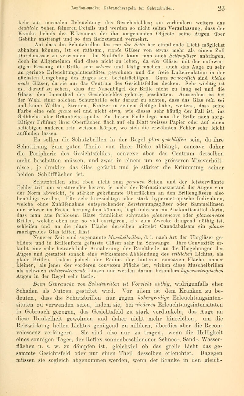 kehr zur normalen Beleuchtung des Gesichtsfeldes; sie verhindern weiters das deutliche Sehen feineren Details und werden so nicht selten Veranlassung, dass der Kranke behufs des Erkennens der ihn umgebenden Objecte seine Augen über Gebühr anstrengt und so den Reizzustand vermehrt. Auf dass die Schutzbrillen das von der Seite her einfallende Licht möglichst abhalten können, ist es räthsam, runde Gläser von etwas mehr als einem Zoll Durchmesser zu verwenden. Im Nothfalle kann man auch Seitengläser anbringen, doch im Allgemeinen sind diese nicht zu loben, da vier Gläser mit der notwen- digen Fassung die Brille sehr schwer und lästig machen, auch das Auge zu sehr an geringe Erleuchtungsintensitäteu gewöhnen und die freie Luftcirculation in der nächsten Umgebung des Auges sehr beeinträchtigen. Ganz verwerflich sind Meine ovale Gläser, da sie nur das Centrum des Gesichtsfeldes decken. Sehr wichtig ist es, darauf zu sehen, dass der Nasenbügel der Brille nicht zu lang sei und die Gläser den Innentheil des Gesichtsfeldes gehörig beschatten. Ausserdem ist bei der Wahl einer solchen Schutzbrille sehr darauf zu achten, dass das Glas rein sei und keine Wellen, Streifen, Kratzer in seinem Gefüge habe, weiters, dass seine Farbe eine rein graue sei und nicht etwa, wie dieses sehr häufig der Fall ist, ins Gelbliche oder Bräunliche spiele. Zu diesem Ende lege man die Brille nach sorg- fältiger Prüfung ihrer Oberflächen flach auf ein Blatt weisses Papier oder auf einen beliebigen anderen rein weissen Körper, wo sich die erwähnten Fehler sehr leicht auffinden lassen. Es sollen die Schutzbrillen in der Regel plan geschliffen sein, da ihre Schattirung zum guten Theile von ihrer Dicke abhängt, concave daher die Peripherie des Gesichtsfeldes, convexe aber das Centrum desselben mehr beschatten müssen, und zwar in einem um so grösseren ATissverhält- nisse, je dunkler das Glas gefärbt und je stärker die Krümmung seiner beiden SchlifTflächen ist. Schutzbrillen sind eben nicht zum genauen Sehen und der letzterwähnte Fehler tritt um so störender hervor, je mehr der Refractionszustand der Augen von der Norm abweicht, je stärker gekrümmte Oberflächen an den Brillengläsern also benöthigt werden. Für sehr kurzsichtige oder stark hypermetropische Individuen, welche ohne Zuhilfenahme entsprechender Zerstreuungsgläser oder Sammellinsen nur schwer im Freien herumgehen können, liegt indessen ein Auskunftsmittel darin, dass man aus farblosem Glase thunlichst schwache planconcave oder planconvexe Brillen, welche eben nur so viel corrigiren, als zum Zwecke dringend nöthig ist, schleifen und an die plane Fläche derselben mittelst Canadabalsam ein planes rauchgraues Glas kitten lässt. Neuerer Zeit sind sogenannte Muschelbrillen, d. i. nach Art der Uhrgläser ge- bildete und in Brillenform gefasste Gläser sehr im Schwange. Ihre Convexität er- laubt eine sehr beträchtliche Annäherung der Randtheile an die Umgebungen des Auges und gestattet sonach eine wirksamere Abbiendung des seitlichen Lichtes, als plane Brillen. Indem jedoch der Radius der hinteren concaven Fläche immer kleiner, als jener der vorderen eonvexen Fläche ist, wirken diese Muschelbrillen als schwach lichtzerstreuende Linsen und werden darum besonders hypervxetropischen Augen in der Regel sehr lästig. Beim Gebrauche von Schutzbrillen ist Vorsicht nöthig, widrigenfalls eher Schaden als Nutzen gestiftet wird. Vor allem ist dem Kranken zu be- deuten , dass die Schutzbrillen nur gegen höhergradige Erleuchtungsinten- sitäten zu verwenden seien, indem sie, bei niederen Erleuchtungsintensitäten in Gebrauch gezogen, das Gesichtsfeld zu stark verdunkeln, das Auge an diese Dunkelheit gewöhnen und daher nicht mehr hinreichen, um die Reizwirkung hellen Lichtes genügend zu mildern, überdies aber die Recon- valescenz verlängern. Sie sind also nur zu tragen, wenn die Helligkeit eines sonnigen Tages, der Reflex sonnenbeschienener Schnee-, Sand-, Wasser- flächen u. s. w. zu dämpfen ist, gleichviel ob das grelle Licht das ge- sammte Gesichtsfeld oder nur einen Theil desselben erleuchtet. Dagegen müssen sie sogleich abgenommen werden, wenn der Kranke in den gleich-