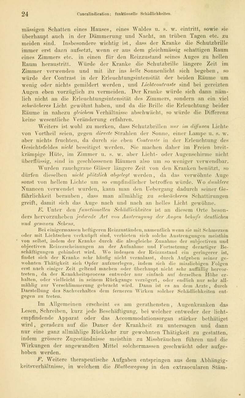 massigen Schatten eines Hauses, eines Waldes u. s. w. eintritt, sowie sie überhaupt auch in der Dämmerung und Nacht, an trüben Tagen etc. zu meiden sind. Insbesondere wichtig ist, dass der Kranke die Schutzbrille immer erst dann aufsetzt, wenn er aus dem gleichmässig schattigen Raum eines Zimmers etc. in einen für den Reizzustand seines Auges zu hellen Raum heraustritt. Würde der Kranke die Schutzbrille längere Zeit im Zimmer verwenden und mit ihr ins helle, Sonnenlieht sich begeben, so würde der Contrast in der Erleuchtungsintensität der beiden Räume um wenig oder nichts gemildert werden , und Lichtcontraste sind bei gereizten Augen eben vorzüglich zu vermeiden. Der Kranke würde sich dann näm- lich nicht an die Erleuchtungsintensität des Zimmers, sondern an ein viel schwächeres Licht gewöhnt haben, und da die Brille die Erleuchtung beider Räume in nahezu gleichem Verhältnisse abschwächt, so würde die Differenz keine wesentliche Veränderung erfahren. Weiters ist wohl zu merken, dass Schutzbrillen nur im diffusen Lichte von Vortheil seien, gegen directe. Strahlen der Sonne, einer Lampe u. s. w. aber nichts fruchten, da durch sie eben Contraste in der Erleuchtung des Gesichtsfeldes nicht beseitiget werden. Sie machen daher im Freien breit- krämpige Hüte, im Zimmer u. s. w. aber Licht- oder Augenschirme nicht überflüssig, sind in geschlossenen Räumen also um so weniger verwendbar. Wurden rauchgraue Gläser längere Zeit von den Krauken benützt, so dürfen dieselben nicht plötzlich abgelegt werden, da das verwöhnte Auge sonst von hellem Lichte um so empfindlicher betroffen würde. Wo dunklere Nuancen verwendet wurden, kann man den Uebergang dadurch seiner Ge- fährlichkeit berauben, dass man allmählig zu schwächeren Schattirungen greift, damit sich das Auge nach und nach an helles Licht gewöhne. E. Unter den functionellen Schädlichkeiten ist an diesem Orte beson- ders hervorzuheben jedwede Art von Anstrengung der Augen behufs deutlichen und genauen Seitens. Bei einigermassen lieftigeren Reizzuständen, namentlich wenn sie mit Schmerzen oder mit Lichtscheu verknüpft, sind, verbieten sich solche Anstrengungen meisthin von seihst, indem der Kranke durch die alsogleiche Zunahme der snhjectiven und ohjectiven Reizerscheinungen an der Aufnahme und Fortsetzung derartiger Be- schäftigungen gehindert wird. Wo indessen der Reizzustand ein geringerer ist, findet sich der Kranke sehr häufig nicht veranlasst, durch Aufgehen seiner ge- wohnten Thätigkeit sich Opfer aufzuerlegen, indem sich die missliebigen Folgen erst nach einiger Zeit geltend machen oder überhaupt nicht sehr auffällig hervor- treten, da der Krankheitsprocess entweder nur einfach auf derselben Höhe er- halten, oder vielleicht in seinem Rückgange verzögert, oder endlich nur sehr all- mählig zur Verschlimmerung gebracht wird. Dann ist es an dem Arzte, durch Darstellung des Sachverhaltes dem ferneren Wirken solcher Schädlichkeiten ent- gegen zu treten. Im Allgemeinen erscheint es am gerathensten, Augenkranken das Lesen, Schreiben, kurz jede Beschäftigung, bei welcher entweder der licht- empfindende Apparat oder das Accommodationsorgan stärker bethätiget wird, geradezu auf die Dauer der Krankheit zu untersagen und dann nur eine ganz allmählige Rückkehr zur gewohnten Thätigkeit zu gestatten, indem grössere Zugeständnisse meisthin zu Missbräuchen führen und die Wirkungen der angewandten Mittel solchermassen geschwächt oder aufge- hoben werden. F. Weitere therapeutische Aufgaben entspringen aus dem Abhängig- keitsverhältnisse, in welchem die Blutbewegung in den extraocularen Stäm-