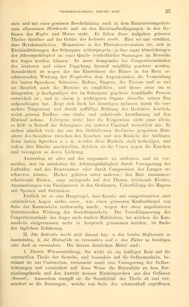 men und mit einer gewissen Beschränkung auch in dem Binnenstromgebiete zum allgemeinen Blutdrucke und zu den Kreislaufbedingimgen in den Ge- fässen des Kopfes und Halses steht. Es fallen diese Aufgaben grössten Theiles hinüber auf das- Gebiet der Indicatio morbi. Hier sei nur erwähnt, dass Herzkrankheiten , Hemmnisse in der Pfortadercireulation etc. sich in Kreislaufstörungen des Sehorgans widerspiegeln; ja dass sogar Abweichungen der Athmungsthätigkeit zu einer Quelle verderblicher Stauungen im Bereiche des Auges werden können. Es muss demgemäss bei Congestivzuständen des letzteren und seiner Umgebung hierauf sorgfältig geachtet werden. Insonderheit ist wegen der das Einströmen des Blutes in das Herz er- schwerenden Wirkung der Exspiration dem Augenkranken die Vermeidung des lauten Sprechens, Schreiens, Rufens, Singens, des Xiesens und so viel als thunlich auch des __ Hustens zu empfehlen, und dieses zwar um so dringender, je hochgradiger der im Sehorgane gegebene krankhafte Process entwickelt ist, und in einem je wichtigeren Organe derselbe seinen Sitz aufgeschlagen hat. Zeigt sich doch bei derartigen Anlässen durch die ver- mehrte Turgescenz und durch auffällige Röthung des Gesichtes deutlich, welch grossen Einfluss eine starke und anhaltende Ausathmung auf den Blutlauf nehme. Uebrigens wirkt hier die Exspiration nicht ganz allein, es hilft in Betreff des Sehorganes ein anderer umstand wesentlich mit. Es ziehen nämlich viele der aus den Orbitalvenen theilweise gespeisten Blut- adern des Gesichtes zwischen den Knochen und den Muskeln des Antlitzes. Beim lauten Sprechen u. s. w. werden diese Muskeln stark betheiliget, und indem ihre Bäuche anschwellen, drücken sie die Venen gegen die Knochen und verengern so deren Lichtung. Ausserdem ist alles auf das sorgsamste zu entfernen und zu ver- meiden, was im mindesten die Athmungsthätigkeit durch Verengerung der Luftröhre und des Brustraumes oder durch Compression der Lungen er- schweren könnte. Hieher gehören unter anderen: den Hals zusammen- schnürende Binden, enge anliegende auf den Thorax drückende Kleider, Ansammlungen von Fäcalmassen in den Gedärmen, Ueberfüllung des Magens mit Speisen und Getränken. Endlich ist es eine Hauptregel, dass Kranke mit. congestionirten oder entzündeten Augen nichts essen, was einen grösseren Kraftaufwand von Seite der Kaumuskeln nothwendig macht, wegen der oben angedeuteten blutstauenden Wirkung der Gesichtsmuskeln. Die Verschlimmerung der Congestivzustände des Auges nach starken Mahlzeiten, bei welchen die Kau- muskeln einigermassen mehr in Anspruch genommen wurden, ist Sache der täglichen Erfahrung. LT. Die Indicatio morbi zielt darauf hin: a. den localen Stoffumsatz zu beschränken, b. die Blutzufuhr zu vermindern und c. das Fieber zu beseitigen oder doch zu vermindern. Die hierzu dienlichen Mittel sind : 1. Directe Wärmeentziehung. Sie wirkt als ein kräftiger Beiz auf die contractilen Theile der Gewebe, und besonders auf die Gefässmuskeln, be- stimmt sie zur Contraction, verursacht somit eine Verengerung der Gefäss- lichtungen und vermindert auf diese Weise die Blutzufuhr zu dem Ent- zündungsherde und den Austritt weisser Blutkörperchen aus den Gefässen (Samuel). Ausserdem stumpft sie die Sensibilität der Theile ab und ver- mindert so die Reizungen, welche von Seite der schmerzhaft ergriffenen