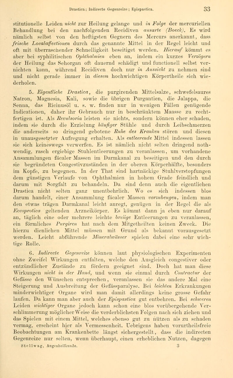 stitutionelle Leiden nicht zur Heilung gelange und in Folge der mercuriellen Behandlung bei den nachfolgenden Eecidiven ausarte (Boech). Es wird nämlich selbst von den heftigsten Gegnern des Mercurs anerkannt, dass frische Localafectionen durch das genannte Mittel in der Regel leicht und oft mit überraschender Schnelligkeit beseitiget werden. Hierauf kömmt es aber bei syphilitischen Ophthalmien eben an, indem ein kurzes Verzögern der Heilung das Sehorgan oft dauernd schädigt und functionell selbst ver- nichten kann, während Eecidiven doch nur in Aussicht zu nehmen sind und nicht gerade immer in diesem hochwichtigen Körpertheile sich wie- derholen. 5. Eigentliche Drastiea, die purgirenden Mittelsalze, schwefelsaures Natron, Magnesia, Kali, sowie die übrigen Furgantien, die Jalappa, die Senna, das Eicinusöl u. s. w. finden nur in wenigen Fällen genügende Indicationen, daher ihr Gebrauch nur in beschränktem Maasse zu recht- fertigen ist. Als Revidsoria leisten sie nichts, sondern können eher schaden, indem sie durch die Erzielung häufiger Stühle und durch Leibschmerzen die anderseits so dringend gebotene Ruhe des Kranken stören und diesen in unausgesetzter Aufregung erhalten. Als entleerende Mittel indessen lassen sie sich keineswegs verwerfen. Es ist nämlich nicht selten dringend noth- wendig, rasch ergiebige Stuhlentleerungen zu veranlassen, um vorhandene Ansammlungen fäcaler Massen im Darmkanal zu beseitigen und den durch sie begründeten Congestivzuständen in der oberen Körperhälfte, besonders im Kopfe, zu begegnen. In der That sind hartnäckige Stuhlverstopfungen dem günstigen Verlaufe von Ophthalmien in hohem Grade feindlich und darum mit Sorgfalt zu behandeln. Da sind denn auch die eigentlichen Drastiea nicht selten ganz unentbehrlich. Wo es sich indessen blos darum handelt, einer Ansammlung fäcaler Massen vorzubeugen, indem man den etwas trägen Darmkanal leicht anregt, genügen in der Eegel die als Eccoprotica geltenden Arzneikörper. Es kömmt dann ja eben nur darauf an, täglich eine oder mehrere leichte breiige Entleerungen zu veranlassen, ein förmliches Purgiren hat nach dem Mitgetheilten keinen Zweck. Die hierzu dienlichen Mittel müssen mit Grund als bekannt vorausgesetzt werden. Leicht abführende Mineralwässer spielen dabei eine sehr wich- tige Eolle. 6. Indireete Gegenreize können laut physiologischen Experimenten ohne Zweifel Wirkungen entfalten, welche den Ausgleich congestiver oder entzündlicher Zustände zu fördern geeignet sind. Doch hat man diese Wirkungen nicht in der Hand, und wenn sie ehimal durch Contractur der Gefässe den Wünschen entsprechen, veranlassen sie das andere Mal eine Steigerung und Ausbreitung der Gefässparalyse. Bei leichten Erkrankungen minderwichtiger Organe wird man damit allerdings keine grosse Gefahr laufen. Da kann man aber auch der Epispastica gut entbehren. Bei schweren Leiden wichtiger Organe jedoch kann schon eine blos vorübergehende Ver- schlimmerung möglicherweise die verderblichsten Folgen nach sich ziehen und das Spielen mit einem Mittel, welches ebenso gut zu nützen als zu schaden vermag, erscheint hier als Vermessenheit. Uebrigens haben vorurtheilsfreie Beobachtungen am Krankenbette längst sichergestellt, dass die indirecten Gegenreize nur selten, wenn überhaupt, einen erheblichen Nutzen, dagegen Stellwag, Augenheilkunde. 3