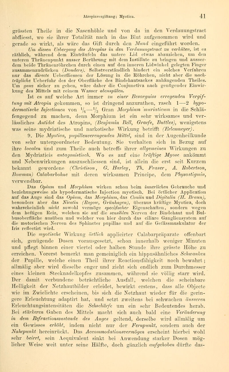 grössten Theile in die Nasenhöhle und von da in den Verdauungstract abfüesst, wo sie ihrer Totalität nach in das Blut aufgenommen wird und gerade so wirkt, als wäre das Gift durch den Mund eingeführt worden. Um diesen Uebergang des Atropins in den Verdauungstract zu verhüten, ist es räthlich, während dem Einträufeln das untere Lid etwas abzuziehen, um den miteren Thränenpunkt ausser Berührung mit dem Instillate zu bringen und ausser- dem beide Thränenröhrchen durch einen auf den inneren Lidwinkel gelegten Finger zusammenzudrücken (JDonders). Selbstverständlich hindert, ein solches Verfahren nur das directe Ueberfiiessen der Lösung in die Röhrchen, nicht aber die nach- trägliche Ueberfuhr des der Oberfläche des Bindehautsackes anhängenden Theiles. Um ganz sicher zu gehen, wäre daher die Conjunctiva nach genügender Einwir- kung des Mittels mit reinem Wasser abzuspülen. Ist es auf welche Art immer zu einer Besorgniss erregenden Vergif- tung mit Atropin gekommen, so ist dringend anzurathen, rasch 1—2 hypo- dermatische Injectionen von Ye—V3 dran Morphium 'muriaticum in die Schlä- fengegend zu machen, denn Morphium ist ein sehr wirksames und ver- lässliches Antidot des Atropins, (Benjamin Bell, Graefe, Buttles), wenigstens was seine mydriatische und narkotische Wirkung betrifft (Erlenmeyer). 9. Die Myotica, pupillenverengenden Mittel, sind in der Augenheilkunde von sehr untergeordneter Bedeutung. Sie verhalten sich in Bezug auf ihre localen und zum Theile auch betreffs ihrer allgemeinen Wirkungen zu den Mydriaticis antagonistisch. Wo es auf eine kräftige Myose ankömmt und Nebenwirkungen auszusehliessen sind, ist allein die erst seit Kurzem bekannt gewordene (Christison, G. Harley, Th. Fräser, A. Robertson, Bowman) Calabarbohne mit deren wirksamen Principe, dem Physostigmin, verwendbar. Das Opium und Morphium wirken schon beim innerlichen Gebrauche und beziehungsweise als hypodermatische Injection myotisch. Bei örtlicher Application auf das Auge sind das Opium, das Morphium, das Coniin und Digitalin (H. Braun), besonders aber das Nicotin (Rogow, Grünhagen), überaus kräftige Myotica, doch wahrscheinlich nicht sowohl vermöge speeifischer Eigenschaften, sondern wegen dem heftigen Reiz, welchen sie auf die sensiblen Nerven der Bindehaut und Bul- busoberfläche ausüben und welcher von hier durch das ciliare Gangliensystem auf die motorischen Nerven des Sphincter pupillae und auf die Gefässmuskulatur der Iris reflectirt wird. Die myoüsche Wirkung örtlich applicirter Calabarpräparate offenbart sich, genügende Dosen vorausgesetzt, schon innerhalb weniger Minuten und pflegt binnen einer viertel oder halben Stunde ihre grösste Höhe zu erreichen. Vorerst bemerkt man gemeiniglich ein hippusähnliches Schwanken der Pupille, welche einen Theil ihrer Reactionsfähigkeit noch bewahrt ; allmälig aber wird dieselbe enger und zieht sich endlich zum Durchmesser eines kleinen Stecknadelkopfes zusammen, während sie völlig starr wird. Der damit verbundene beträchtliche Ausfall, welchen die scheinbare Helligkeit der ISTetzhautbilder erleidet, bewirkt erstens, dass alle Objeete wie im Zwielichte erscheinen, bis sich die Netzhaut wieder für die gerin- gere Erleuchtung adaptirt hat, und setzt zweitens bei schwachen äusseren Erleuchtungsintensitäten die Sehschärfe um ein sehr Bedeutendes herab. Bei stärkeren Gaben des Mittels macht sich auch bald eine Veränderung in dem Refractionszustande des Auges geltend, derselbe wird allmälig um ein Gewisses erhöht, indem nicht nur der Fernpunkt, sondern auch der Nahepunkt hereinrückt. Das Accommodationsvermögen erscheint hierbei wohl sehr beirrt, sein Aequivalent sinkt bei Anwendung starker Dosen mög- licher Weise weit unter seine Hälfte, doch gänzlich aufgehoben dürfte das-