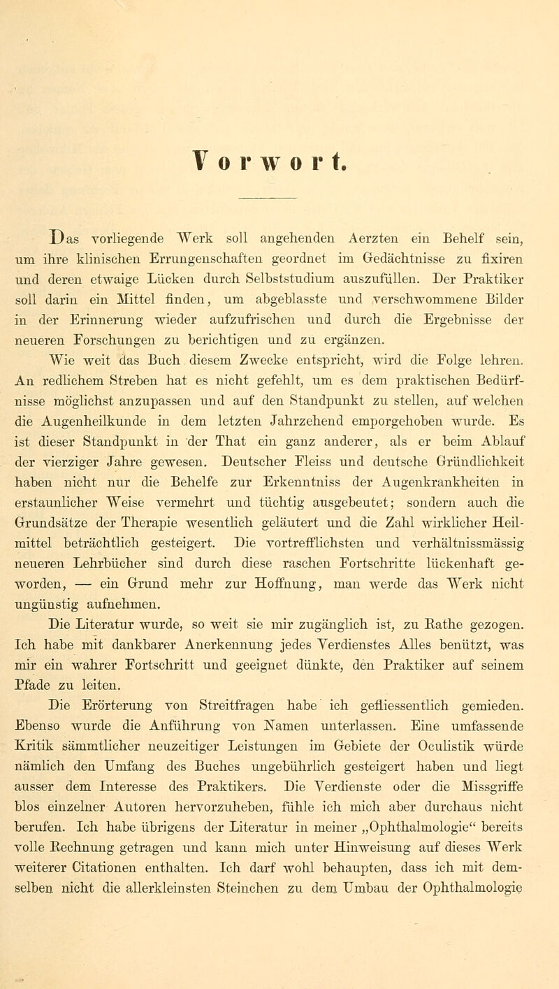 Vorwor t. Das vorliegende Werk soll angehenden Aerzten ein Behelf sein, um ihre klinischen Errungenschaften geordnet im Gedächtnisse zu fixiren und deren etwaige Lücken durch Selbststudium auszufüllen. Der Praktiker soll darin ein Mittel finden, um abgeblasste und verschwommene Bilder in der Erinnerung wieder aufzufrischen und durch die Ergebnisse der neueren Forschungen zu berichtigen und zu ergänzen. Wie weit das Buch diesem Zwecke entspricht, wird die Eolge lehren. An redlichem Streben hat es nicht gefehlt, um es dem praktischen Bedürf- nisse möglichst anzupassen und auf den Standpunkt zu stellen, auf welchen die Augenheilkunde in dem letzten Jahrzehend emporgehoben wurde. Es ist dieser Standpunkt in der That ein ganz anderer, als er beim Ablauf der vierziger Jahre gewesen. Deutscher Fleiss und deutsche Gründlichkeit haben nicht nur die Behelfe zur Erkenntniss der Augenkrankheiten in erstaunlicher Weise vermehrt und tüchtig ausgebeutet; sondern auch die Grundsätze der Therapie wesentlich geläutert und die Zahl wirklicher Heil- mittel beträchtlich gesteigert. Die vortrefflichsten und verhältnissmässig neueren Lehrbücher sind durch diese raschen Fortschritte lückenhaft ge- worden, — ein Grund mehr zur Hoffnung, man werde das Werk nicht ungünstig aufnehmen. Die Literatur wurde, so weit sie mir zugänglich ist, zu Bathe gezogen. Ich habe mit dankbarer Anerkennung jedes Verdienstes Alles benützt, was mir ein wahrer Fortschritt und geeignet dünkte, den Praktiker auf seinem Pfade zu leiten. Die Erörterung von Streitfragen habe ich gefliessentlich gemieden. Ebenso wurde die Anführung von Kamen unterlassen. Eine umfassende Kritik sämmtlicher neuzeitiger Leistungen im Gebiete der Oculistik würde nämlich den Umfang des Buches ungebührlich gesteigert haben und liegt ausser dem Interesse des Praktikers. Die Verdienste oder die Missgriffe blos einzelner Autoren hervorzuheben, fühle ich mich aber durchaus nicht berufen. Ich habe übrigens der Literatur in meiner „Ophthalmologie bereits volle Bechnung getragen und kann mich unter Hinweisung auf dieses Werk weiterer Citationen enthalten. Ich darf wohl behaupten, dass ich mit dem- selben nicht die allerkleinsten Steinchen zu dem Umbau der Ophthalmologie