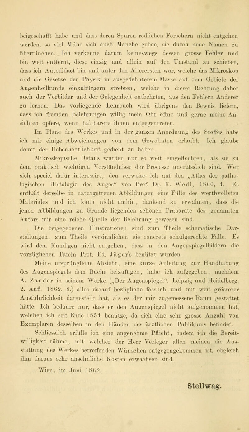 beigeschafft habe und dass deren Spuren redlichen Forschern nicht entgehen werden, so viel Mühe sich auch Manche geben, sie durch neue Namen zu übertünchen. Ich verkenne darum keineswegs dessen grosse Fehler und bin weit entfernt, diese einzig und allein auf den Umstand zu schieben, dass ich Autodidact bin und unter den Allerersten war, welche das Mikroskop und die Gesetze der Physik in ausgedehnterem Masse auf dem Gebiete der Augenheilkunde einzubürgern strebten, welche in dieser Richtung daher auch der Vorbilder und der Gelegenheit entbehrten, aus den Fehlern Anderer zu lernen. Das vorliegende Lehrbuch wird übrigens den Beweis liefern, dass ich fremden Belehrungen willig mein Ohr öffne und gerne meine An- sichten opfere, wenn haltbarere ihnen entgegentreten. Im Plane des Werkes und in der ganzen Anordnung des Stoffes habe ich mir einige Abweichungen von dem Gewohnten erlaubt. Ich glaube damit der Uebersichtlichkeit gedient zu haben. Mikroskopische Details wurden nur so weit eingeflochteu, als sie zu dem praktisch wichtigen Verständnisse der Processe unerlässlich sind. Wer sich speciel dafür interessirt, den verweise ich auf den „Atlas der patho- logischen Histologie des Auges von Prof. Dr. K. Wedl, 1860, 4. Es enthält derselbe in naturgetreuen Abbildungen eine Fülle des werthvollsten Materiales und ich kann nicht umhin, dankend zu erwähnen, dass die jenen Abbildungen zu Grunde liegenden schönen Präparate des genannten Autors mir eine reiche Quelle der Belehrung gewesen sind. Die beigegebenen Illustrationen sind zum Theile schematische Dar- stellungen, zum Theile versinnlichen sie concrete schulgerechte Fälle. Es wird dem Kundigen nicht entgehen, dass in den Augeuspiegelbildern die vorzüglichen Tafeln Prof. Ed. Jägers benutzt wurden. Meine ursprüngliche Absicht, eine kurze Anleitung zur Handhabung des Augenspiegels dem Buche beizufügen, habe ich aufgegeben, nachdem A. Zander in seinem Werke („Der Augenspiegel. Leipzig und Heidelberg. 2. Aufl.. 1862. 8.) alles darauf bezügliche fässlich und mit weit grösserer Ausführlichkeit dargestellt hat, als es der mir zugemessene Baum gestattet hätte. Ich bedaure nur, dass er den Augenspiegel nicht aufgenommen hat, welchen ich seit Ende 1854 benütze, da sich eine sehr grosse Anzahl von Exemplaren desselben in den Händen des ärztlichen Publikums befindet. Schliesslich erfülle ich eine angenehme Pflicht, indem ich die Bereit- willigkeit rühme, mit welcher der Herr Verleger allen meinen die Aus- stattung des Werkes betreffenden Wünschen entgegengekommen ist, obgleich ihm daraus sehr ansehnliche Kosten erwachsen sind. Wien, im Juni 1862. Stellwag.