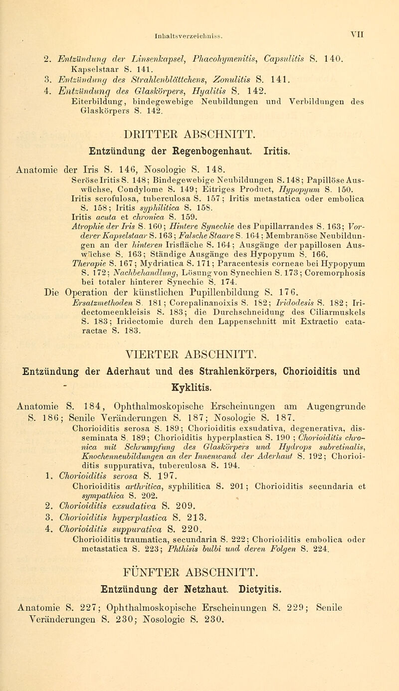 2. Entzündung der Linsenkapsel, Fhaeohymenitis, Capsulitis S. 140. Kapselstaar S. 141. 3. Entzündung des Strahlenblättchens, Zonulitis S. 141. 4. Entzündung des Glaskörpers, Hyalitis S. 142. Eiterbildung, bindegewebige Neubildungen und Verbildungen des Glaskörpers S. 142. DRITTER ABSCHNITT. Entzündung der Kegenbogenhaut. Iritis. Anatomie der Iris S. 146, Nosologie S. 148. Seröse Iritis S. 148; Bindegewebige Neubildungen S. 148; Papillöse Aus- wüchse, Condylome S. 149; Eitriges Product, Hypopyum S. 150. Iritis scrofulosa, tuberculosa S. 157; Iritis nietastatica oder embolica S. 158; Iritis syphilitica S. 158. Iritis acuta et chronica S. 159. Atrophie der Iris S. 160; Hintere Synechie des Pupillarrandes S. 163; Vor- derer Kapselstaar S. 163; Falsche Staare S. 164; Membranöse Neubildun- gen an der hinteren Irisfläche S. 164; Ausgänge der papillosen Aus- wichse S. 163; Ständige Ausgänge des Hypopyum S. 166. Therapie S. 167; Mydriatica S. 171; Paracentesis corneae bei Hypopyum S. 172; Nachbehandlung, Lösung von Synechien S.173; Coremorphosis bei totaler hinterer Synechie S. 174. Die Operation der künstlichen Pupillenbildung S. 17 6. Ersatzmethoden S. 181; Corepalinanoixis S. 182; Iridodesis S. 182; Iri- dectomeenkleisis S. 183; die Durchschneidung des Ciliarmuskels S. 183; Iridectomie durch den Lappenschnitt mit Extractio cata- ractae S. 183. VIERTER ABSCHNITT. Entzündung der Aderhaut und des Strahlenkörpers, Chorioiditis und Kyklitis. Anatomie S. 184, Ophthalmoskopische Erscheinungen am Augengrunde S. 186; Senile Veränderungen S. 187; Nosologie S. 187. Chorioiditis serosa S. 189; Chorioiditis exsudativa, degenerativa, dis- seminata S. 189; Chorioiditis hyperplastica S. 190 ; Chorioiditis chro- nica mit Schrumpfung des Glaskörpers und Hydrops subreiinalis, Knochenneubildungen an der Innenwand der Aderhaut S. 192; Chorioi- ditis suppurativa, tuberculosa S. 194. 1. Chorioiditis serosa S. 197. Chorioiditis arthritica, syphilitica S. 201; Chorioiditis secundaria et sympathica S. 202. 2. Chorioiditis exsudativa S. 209. 3. Chorioiditis hyperplastica S. 213. 4. Chorioiditis suppurativa S. 220. Chorioiditis traumatica, secundaria S. 222; Chorioiditis embolica oder metastatica S. 223; Phthisis bulbi und deren Folgen S. 224. FÜNFTER ABSCHNITT. Entzündung der Netzhaut. Dictyitis. Anatomie S. 227; Ophthalmoskopische Erscheinungen S. 229; Senile Veränderungen S. 230; Nosologie S. 230.