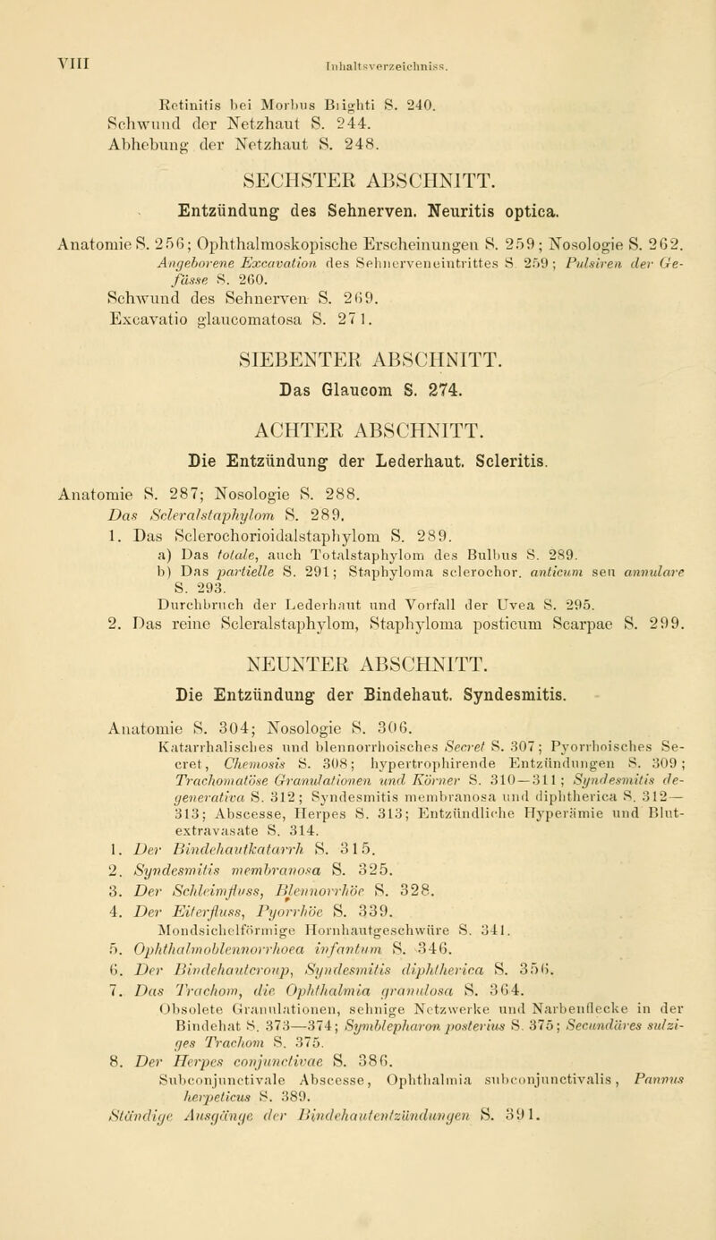 Retinitis bei Morbus Biighti S. 240. Schwund der Netzhaut S. 244. Abhebung der Netzhaut S. 248. SECHSTER ABSCHNITT. Entzündung des Sehnerven. Neuritis optica. Anatomie 8. 256; Ophthalmoskopische Erscheinungen 8. 259; Nosologie S. 262. Angeborene Excavalion, des Sehnervenointrittes S. 259; Pidsiren der Ge- fässe S. 2C0. Schwund des Sehnerven S. 269. Excavatio glaucomatosa S. 271. SIEBENTER ABSCHNITT. Das Glaucom S. 274. ACHTER ABSCHNITT. Die Entzündung der Lederhaut. Scleritis. Anatomie S. 287; Nosologie S. 288. Das Scleralstaphylom S. 289. 1. Das Sclerochorioidalstapbylom S. 289. a) Das fötale, auch Totalstaphylom des Bulbus S. 289. b) Das partielle S. 291; Stapbyloma sclerochor. anticum seu amnulare S. 293. Durchbruch der Lederhaut und Vorfall der Uvea S. 295. 2. Das reine Scleralstaphylom, Staphyloma posticum Scarpae S. 299. NEUNTER ABSCHNITT. Die Entzündung der Bindehaut. Syndesmitis. Anatomie S. 304; Nosologie S. 306. Katarrhalisches und blennorrlioisches Secret S. 307; Pyorrhoisches Se- cret, Chemosis S. 308; hypertrophirende Entzündungen S. 309; Trachomatöse Granulationen und Körner S. 310 — 311; Syndesmitis de- yenerativa S. 312; Syndesmitis membranosa und diphtherica S. 312 — 313; Abscesse, Herpes S. 313; Entzündliche Hyperämie und Bhit- extravasate S. 314. 1. Der Bindehautkatarrh S. 315. 2. Syndesmitis membranosa S. 325. 3. Der Schleimflvss, Blennorrhoe S. 328. 4. Der Eiterfluss, Pyorrhoe S. 339. Mondsichelförmige Hornhautgeschwüre S. 341. 5. Ophthal'moblcnnorrhoea infantum S. -346. 6. Der Bindehautcroup, Syndesmitis diphtherica S. 356. 7. Das Trachom, die Ophthalmia r/ranulosa S. 364. Obsolete Granulationen, sehnige Netzwerke und Narhenflecke in der Bindehat 8. 373—374; Symblepharon, posterius S. 375; Secnndäres sulzi- yes Trachom S. 375. 8. Der Herpes conjunctivae S. 386. Subconjunctivale Abscesse, Ophthalmia siibconjunctivalis, Pannus herpeticus 8. 389. Ständige Ausgänge der Bindehautentzündungen S. 391.